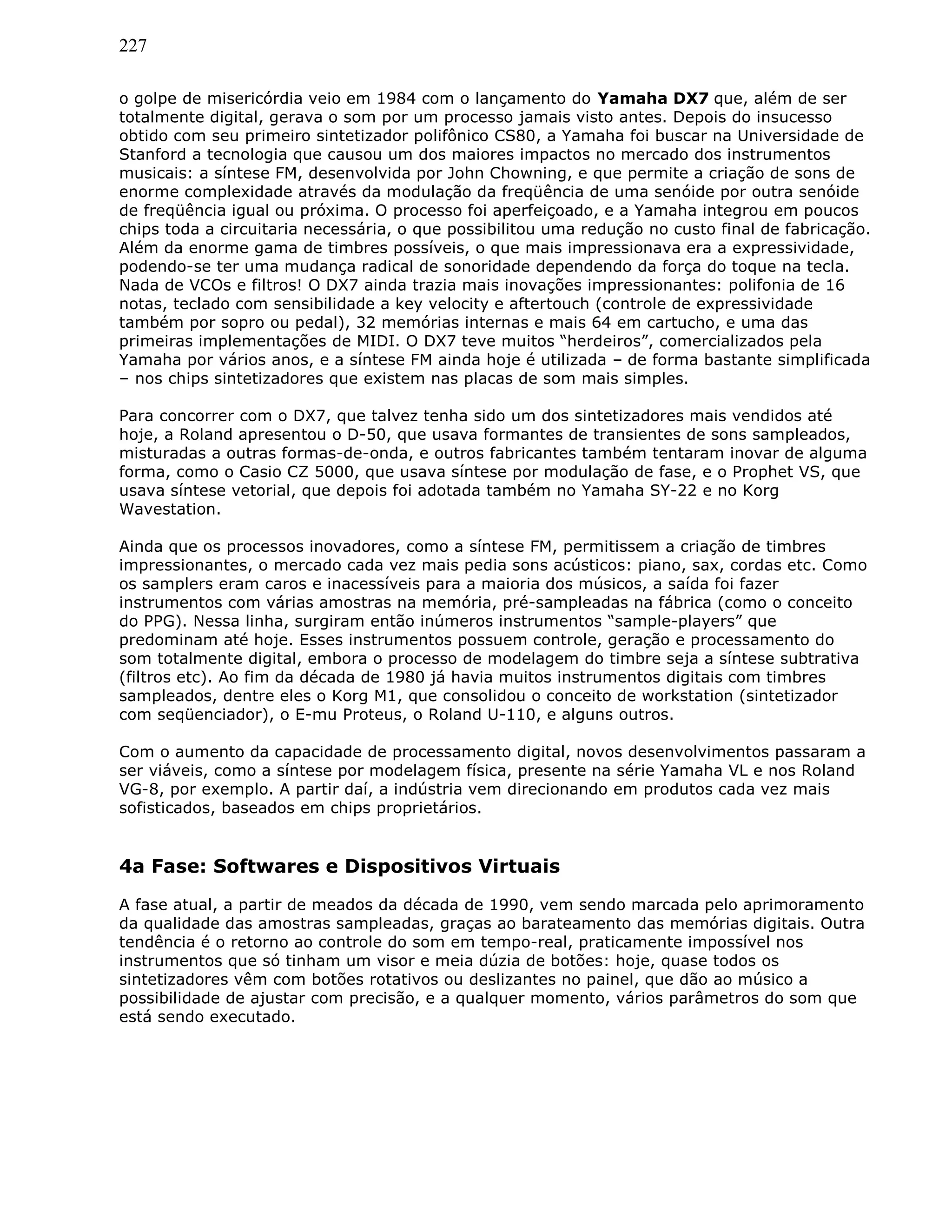 227
o golpe de misericórdia veio em 1984 com o lançamento do Yamaha DX7 que, além de ser
totalmente digital, gerava o som por um processo jamais visto antes. Depois do insucesso
obtido com seu primeiro sintetizador polifônico CS80, a Yamaha foi buscar na Universidade de
Stanford a tecnologia que causou um dos maiores impactos no mercado dos instrumentos
musicais: a síntese FM, desenvolvida por John Chowning, e que permite a criação de sons de
enorme complexidade através da modulação da freqüência de uma senóide por outra senóide
de freqüência igual ou próxima. O processo foi aperfeiçoado, e a Yamaha integrou em poucos
chips toda a circuitaria necessária, o que possibilitou uma redução no custo final de fabricação.
Além da enorme gama de timbres possíveis, o que mais impressionava era a expressividade,
podendo-se ter uma mudança radical de sonoridade dependendo da força do toque na tecla.
Nada de VCOs e filtros! O DX7 ainda trazia mais inovações impressionantes: polifonia de 16
notas, teclado com sensibilidade a key velocity e aftertouch (controle de expressividade
também por sopro ou pedal), 32 memórias internas e mais 64 em cartucho, e uma das
primeiras implementações de MIDI. O DX7 teve muitos “herdeiros”, comercializados pela
Yamaha por vários anos, e a síntese FM ainda hoje é utilizada – de forma bastante simplificada
– nos chips sintetizadores que existem nas placas de som mais simples.
Para concorrer com o DX7, que talvez tenha sido um dos sintetizadores mais vendidos até
hoje, a Roland apresentou o D-50, que usava formantes de transientes de sons sampleados,
misturadas a outras formas-de-onda, e outros fabricantes também tentaram inovar de alguma
forma, como o Casio CZ 5000, que usava síntese por modulação de fase, e o Prophet VS, que
usava síntese vetorial, que depois foi adotada também no Yamaha SY-22 e no Korg
Wavestation.
Ainda que os processos inovadores, como a síntese FM, permitissem a criação de timbres
impressionantes, o mercado cada vez mais pedia sons acústicos: piano, sax, cordas etc. Como
os samplers eram caros e inacessíveis para a maioria dos músicos, a saída foi fazer
instrumentos com várias amostras na memória, pré-sampleadas na fábrica (como o conceito
do PPG). Nessa linha, surgiram então inúmeros instrumentos “sample-players” que
predominam até hoje. Esses instrumentos possuem controle, geração e processamento do
som totalmente digital, embora o processo de modelagem do timbre seja a síntese subtrativa
(filtros etc). Ao fim da década de 1980 já havia muitos instrumentos digitais com timbres
sampleados, dentre eles o Korg M1, que consolidou o conceito de workstation (sintetizador
com seqüenciador), o E-mu Proteus, o Roland U-110, e alguns outros.
Com o aumento da capacidade de processamento digital, novos desenvolvimentos passaram a
ser viáveis, como a síntese por modelagem física, presente na série Yamaha VL e nos Roland
VG-8, por exemplo. A partir daí, a indústria vem direcionando em produtos cada vez mais
sofisticados, baseados em chips proprietários.
4a Fase: Softwares e Dispositivos Virtuais
A fase atual, a partir de meados da década de 1990, vem sendo marcada pelo aprimoramento
da qualidade das amostras sampleadas, graças ao barateamento das memórias digitais. Outra
tendência é o retorno ao controle do som em tempo-real, praticamente impossível nos
instrumentos que só tinham um visor e meia dúzia de botões: hoje, quase todos os
sintetizadores vêm com botões rotativos ou deslizantes no painel, que dão ao músico a
possibilidade de ajustar com precisão, e a qualquer momento, vários parâmetros do som que
está sendo executado.
 