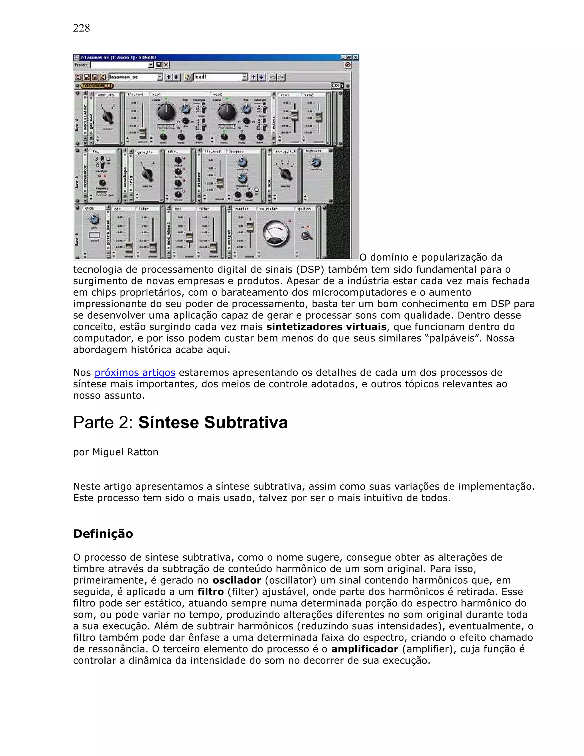 228
O domínio e popularização da
tecnologia de processamento digital de sinais (DSP) também tem sido fundamental para o
surgimento de novas empresas e produtos. Apesar de a indústria estar cada vez mais fechada
em chips proprietários, com o barateamento dos microcomputadores e o aumento
impressionante do seu poder de processamento, basta ter um bom conhecimento em DSP para
se desenvolver uma aplicação capaz de gerar e processar sons com qualidade. Dentro desse
conceito, estão surgindo cada vez mais sintetizadores virtuais, que funcionam dentro do
computador, e por isso podem custar bem menos do que seus similares “palpáveis”. Nossa
abordagem histórica acaba aqui.
Nos próximos artigos estaremos apresentando os detalhes de cada um dos processos de
síntese mais importantes, dos meios de controle adotados, e outros tópicos relevantes ao
nosso assunto.
Parte 2: Síntese Subtrativa
por Miguel Ratton
Neste artigo apresentamos a síntese subtrativa, assim como suas variações de implementação.
Este processo tem sido o mais usado, talvez por ser o mais intuitivo de todos.
Definição
O processo de síntese subtrativa, como o nome sugere, consegue obter as alterações de
timbre através da subtração de conteúdo harmônico de um som original. Para isso,
primeiramente, é gerado no oscilador (oscillator) um sinal contendo harmônicos que, em
seguida, é aplicado a um filtro (filter) ajustável, onde parte dos harmônicos é retirada. Esse
filtro pode ser estático, atuando sempre numa determinada porção do espectro harmônico do
som, ou pode variar no tempo, produzindo alterações diferentes no som original durante toda
a sua execução. Além de subtrair harmônicos (reduzindo suas intensidades), eventualmente, o
filtro também pode dar ênfase a uma determinada faixa do espectro, criando o efeito chamado
de ressonância. O terceiro elemento do processo é o amplificador (amplifier), cuja função é
controlar a dinâmica da intensidade do som no decorrer de sua execução.
 