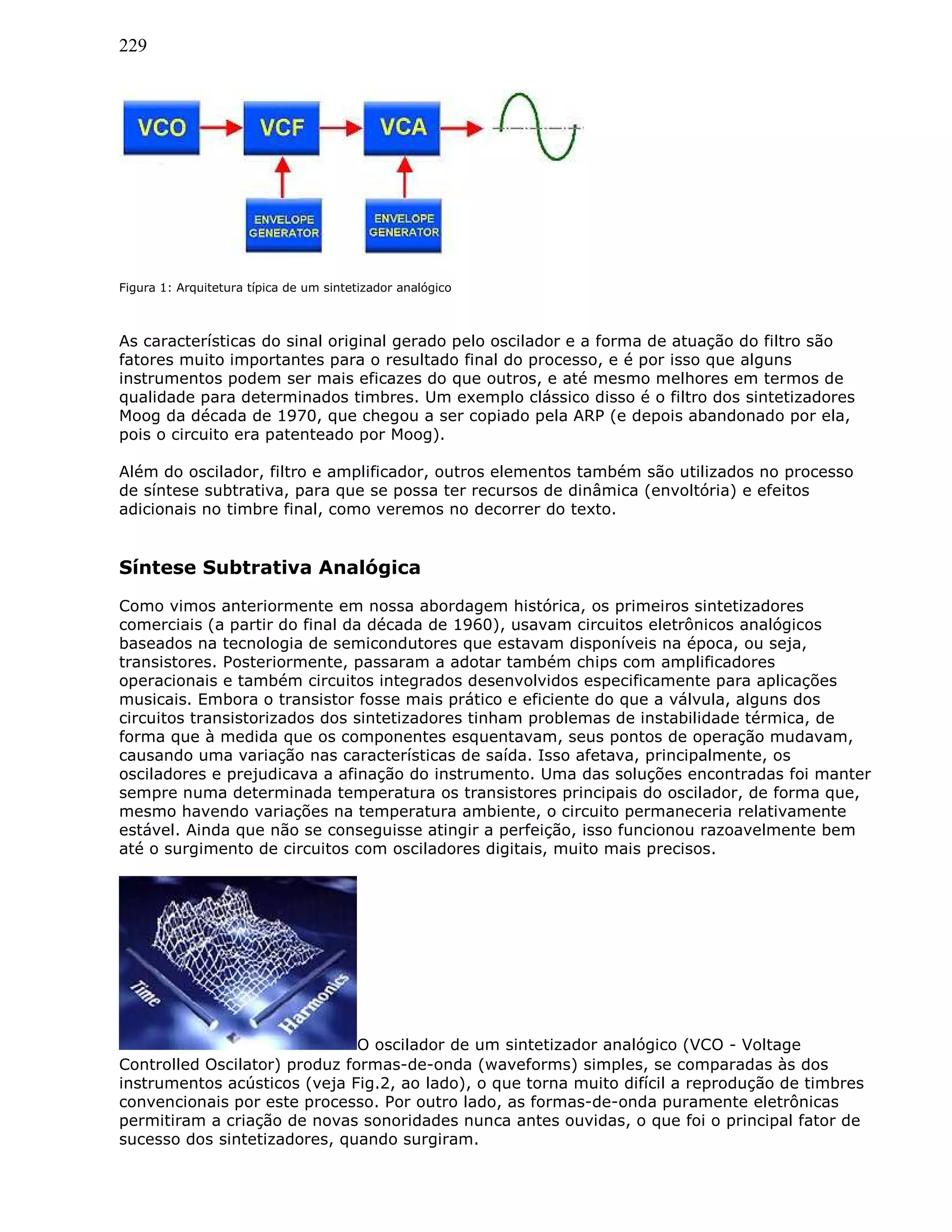 229
Figura 1: Arquitetura típica de um sintetizador analógico
As características do sinal original gerado pelo oscilador e a forma de atuação do filtro são
fatores muito importantes para o resultado final do processo, e é por isso que alguns
instrumentos podem ser mais eficazes do que outros, e até mesmo melhores em termos de
qualidade para determinados timbres. Um exemplo clássico disso é o filtro dos sintetizadores
Moog da década de 1970, que chegou a ser copiado pela ARP (e depois abandonado por ela,
pois o circuito era patenteado por Moog).
Além do oscilador, filtro e amplificador, outros elementos também são utilizados no processo
de síntese subtrativa, para que se possa ter recursos de dinâmica (envoltória) e efeitos
adicionais no timbre final, como veremos no decorrer do texto.
Síntese Subtrativa Analógica
Como vimos anteriormente em nossa abordagem histórica, os primeiros sintetizadores
comerciais (a partir do final da década de 1960), usavam circuitos eletrônicos analógicos
baseados na tecnologia de semicondutores que estavam disponíveis na época, ou seja,
transistores. Posteriormente, passaram a adotar também chips com amplificadores
operacionais e também circuitos integrados desenvolvidos especificamente para aplicações
musicais. Embora o transistor fosse mais prático e eficiente do que a válvula, alguns dos
circuitos transistorizados dos sintetizadores tinham problemas de instabilidade térmica, de
forma que à medida que os componentes esquentavam, seus pontos de operação mudavam,
causando uma variação nas características de saída. Isso afetava, principalmente, os
osciladores e prejudicava a afinação do instrumento. Uma das soluções encontradas foi manter
sempre numa determinada temperatura os transistores principais do oscilador, de forma que,
mesmo havendo variações na temperatura ambiente, o circuito permaneceria relativamente
estável. Ainda que não se conseguisse atingir a perfeição, isso funcionou razoavelmente bem
até o surgimento de circuitos com osciladores digitais, muito mais precisos.
O oscilador de um sintetizador analógico (VCO - Voltage
Controlled Oscilator) produz formas-de-onda (waveforms) simples, se comparadas às dos
instrumentos acústicos (veja Fig.2, ao lado), o que torna muito difícil a reprodução de timbres
convencionais por este processo. Por outro lado, as formas-de-onda puramente eletrônicas
permitiram a criação de novas sonoridades nunca antes ouvidas, o que foi o principal fator de
sucesso dos sintetizadores, quando surgiram.
 