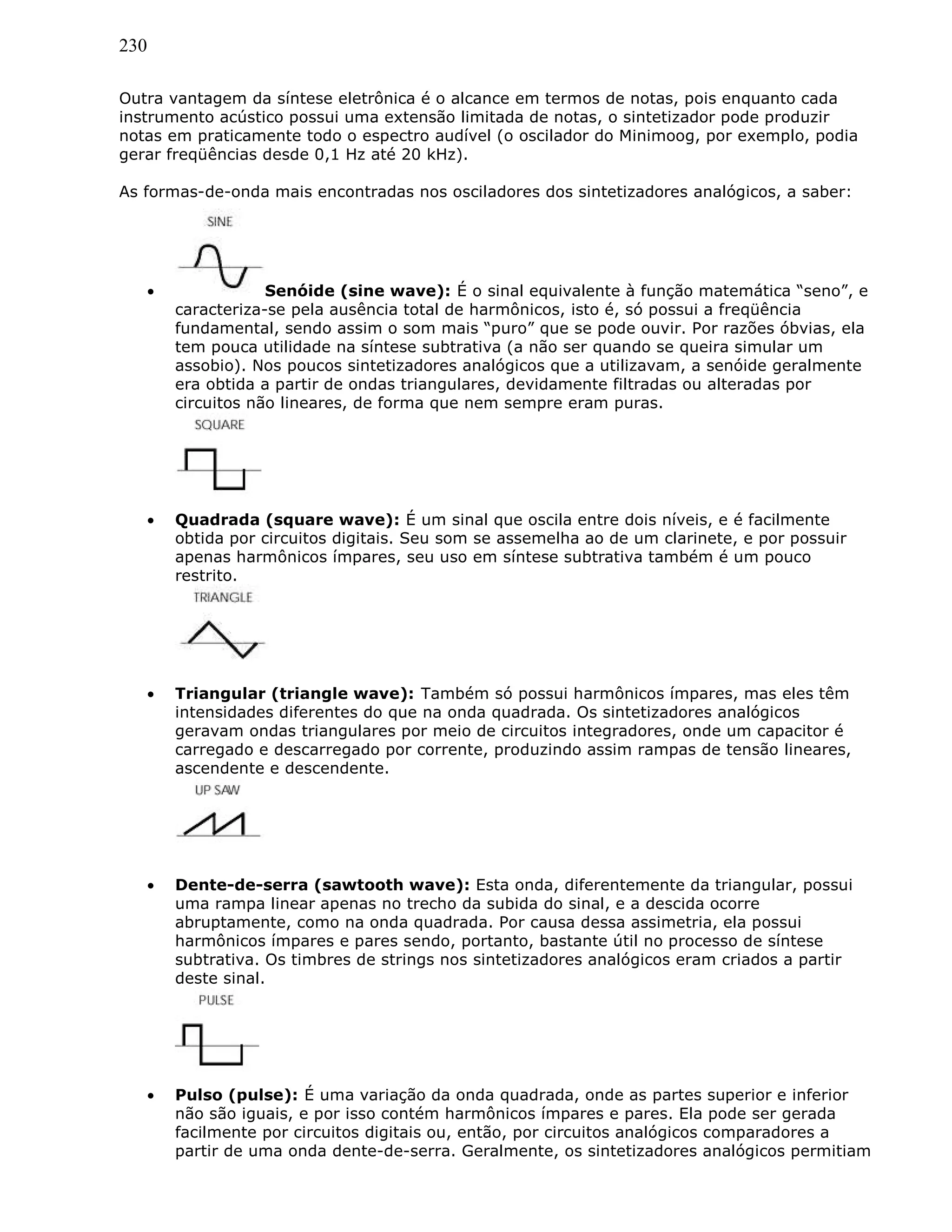 230
Outra vantagem da síntese eletrônica é o alcance em termos de notas, pois enquanto cada
instrumento acústico possui uma extensão limitada de notas, o sintetizador pode produzir
notas em praticamente todo o espectro audível (o oscilador do Minimoog, por exemplo, podia
gerar freqüências desde 0,1 Hz até 20 kHz).
As formas-de-onda mais encontradas nos osciladores dos sintetizadores analógicos, a saber:
• Senóide (sine wave): É o sinal equivalente à função matemática “seno”, e
caracteriza-se pela ausência total de harmônicos, isto é, só possui a freqüência
fundamental, sendo assim o som mais “puro” que se pode ouvir. Por razões óbvias, ela
tem pouca utilidade na síntese subtrativa (a não ser quando se queira simular um
assobio). Nos poucos sintetizadores analógicos que a utilizavam, a senóide geralmente
era obtida a partir de ondas triangulares, devidamente filtradas ou alteradas por
circuitos não lineares, de forma que nem sempre eram puras.
• Quadrada (square wave): É um sinal que oscila entre dois níveis, e é facilmente
obtida por circuitos digitais. Seu som se assemelha ao de um clarinete, e por possuir
apenas harmônicos ímpares, seu uso em síntese subtrativa também é um pouco
restrito.
• Triangular (triangle wave): Também só possui harmônicos ímpares, mas eles têm
intensidades diferentes do que na onda quadrada. Os sintetizadores analógicos
geravam ondas triangulares por meio de circuitos integradores, onde um capacitor é
carregado e descarregado por corrente, produzindo assim rampas de tensão lineares,
ascendente e descendente.
• Dente-de-serra (sawtooth wave): Esta onda, diferentemente da triangular, possui
uma rampa linear apenas no trecho da subida do sinal, e a descida ocorre
abruptamente, como na onda quadrada. Por causa dessa assimetria, ela possui
harmônicos ímpares e pares sendo, portanto, bastante útil no processo de síntese
subtrativa. Os timbres de strings nos sintetizadores analógicos eram criados a partir
deste sinal.
• Pulso (pulse): É uma variação da onda quadrada, onde as partes superior e inferior
não são iguais, e por isso contém harmônicos ímpares e pares. Ela pode ser gerada
facilmente por circuitos digitais ou, então, por circuitos analógicos comparadores a
partir de uma onda dente-de-serra. Geralmente, os sintetizadores analógicos permitiam
 
