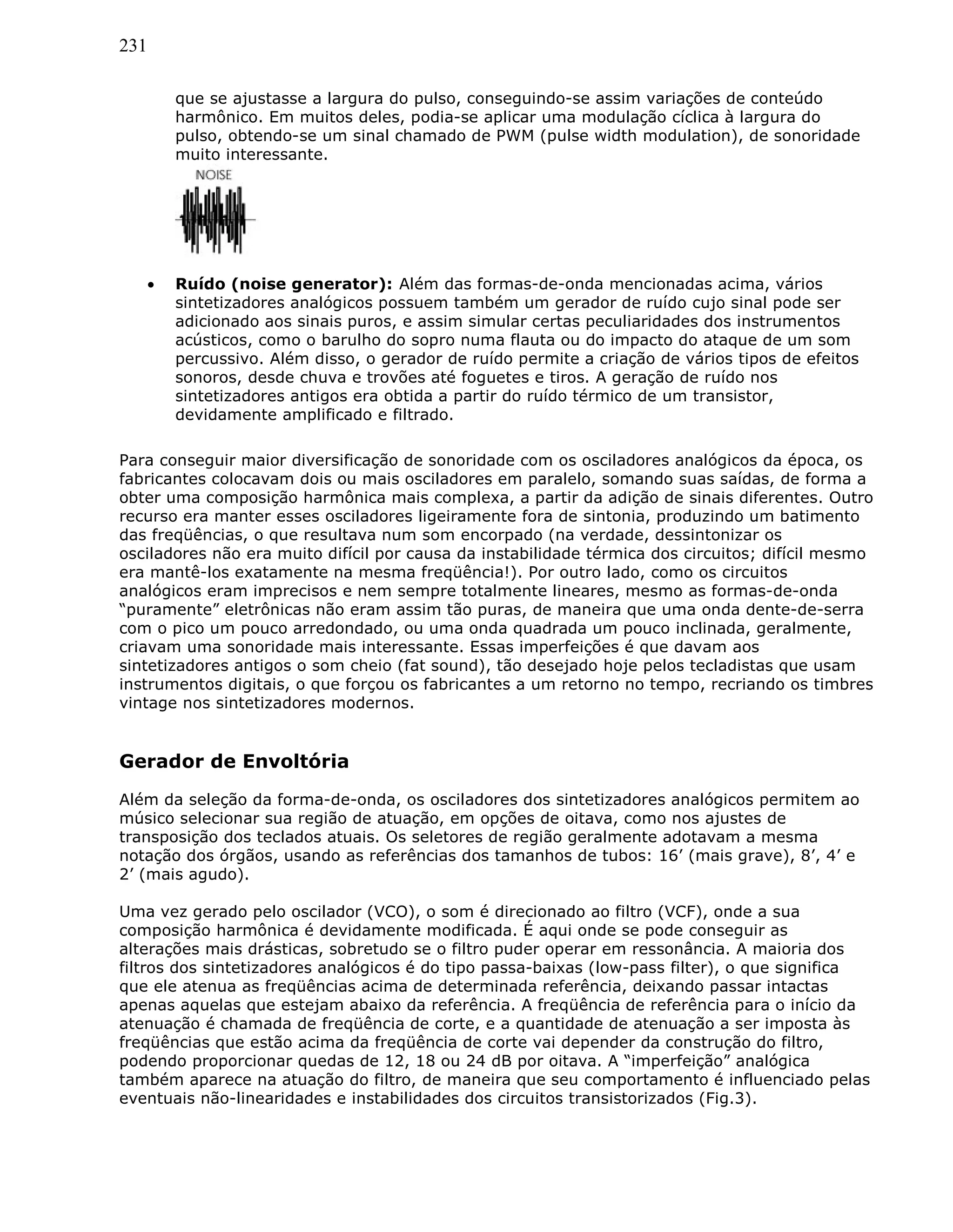 231
que se ajustasse a largura do pulso, conseguindo-se assim variações de conteúdo
harmônico. Em muitos deles, podia-se aplicar uma modulação cíclica à largura do
pulso, obtendo-se um sinal chamado de PWM (pulse width modulation), de sonoridade
muito interessante.
• Ruído (noise generator): Além das formas-de-onda mencionadas acima, vários
sintetizadores analógicos possuem também um gerador de ruído cujo sinal pode ser
adicionado aos sinais puros, e assim simular certas peculiaridades dos instrumentos
acústicos, como o barulho do sopro numa flauta ou do impacto do ataque de um som
percussivo. Além disso, o gerador de ruído permite a criação de vários tipos de efeitos
sonoros, desde chuva e trovões até foguetes e tiros. A geração de ruído nos
sintetizadores antigos era obtida a partir do ruído térmico de um transistor,
devidamente amplificado e filtrado.
Para conseguir maior diversificação de sonoridade com os osciladores analógicos da época, os
fabricantes colocavam dois ou mais osciladores em paralelo, somando suas saídas, de forma a
obter uma composição harmônica mais complexa, a partir da adição de sinais diferentes. Outro
recurso era manter esses osciladores ligeiramente fora de sintonia, produzindo um batimento
das freqüências, o que resultava num som encorpado (na verdade, dessintonizar os
osciladores não era muito difícil por causa da instabilidade térmica dos circuitos; difícil mesmo
era mantê-los exatamente na mesma freqüência!). Por outro lado, como os circuitos
analógicos eram imprecisos e nem sempre totalmente lineares, mesmo as formas-de-onda
“puramente” eletrônicas não eram assim tão puras, de maneira que uma onda dente-de-serra
com o pico um pouco arredondado, ou uma onda quadrada um pouco inclinada, geralmente,
criavam uma sonoridade mais interessante. Essas imperfeições é que davam aos
sintetizadores antigos o som cheio (fat sound), tão desejado hoje pelos tecladistas que usam
instrumentos digitais, o que forçou os fabricantes a um retorno no tempo, recriando os timbres
vintage nos sintetizadores modernos.
Gerador de Envoltória
Além da seleção da forma-de-onda, os osciladores dos sintetizadores analógicos permitem ao
músico selecionar sua região de atuação, em opções de oitava, como nos ajustes de
transposição dos teclados atuais. Os seletores de região geralmente adotavam a mesma
notação dos órgãos, usando as referências dos tamanhos de tubos: 16’ (mais grave), 8’, 4’ e
2’ (mais agudo).
Uma vez gerado pelo oscilador (VCO), o som é direcionado ao filtro (VCF), onde a sua
composição harmônica é devidamente modificada. É aqui onde se pode conseguir as
alterações mais drásticas, sobretudo se o filtro puder operar em ressonância. A maioria dos
filtros dos sintetizadores analógicos é do tipo passa-baixas (low-pass filter), o que significa
que ele atenua as freqüências acima de determinada referência, deixando passar intactas
apenas aquelas que estejam abaixo da referência. A freqüência de referência para o início da
atenuação é chamada de freqüência de corte, e a quantidade de atenuação a ser imposta às
freqüências que estão acima da freqüência de corte vai depender da construção do filtro,
podendo proporcionar quedas de 12, 18 ou 24 dB por oitava. A “imperfeição” analógica
também aparece na atuação do filtro, de maneira que seu comportamento é influenciado pelas
eventuais não-linearidades e instabilidades dos circuitos transistorizados (Fig.3).
 