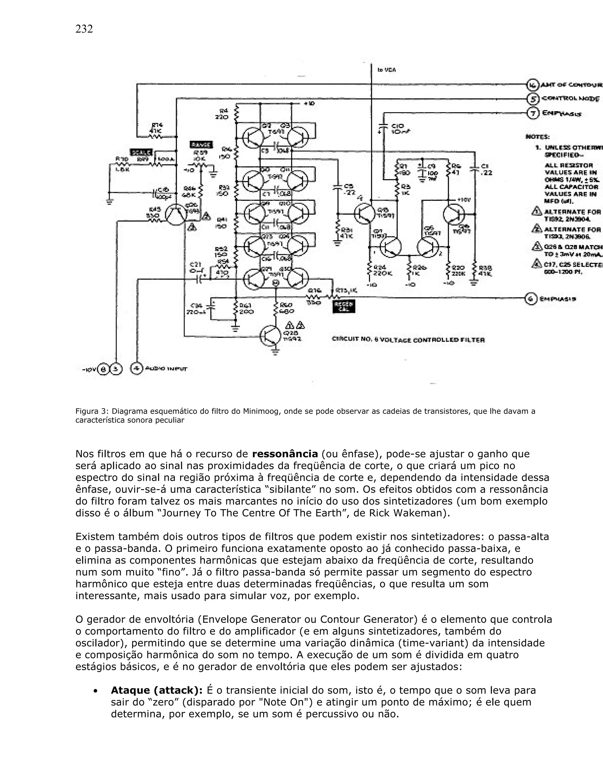 232
Figura 3: Diagrama esquemático do filtro do Minimoog, onde se pode observar as cadeias de transistores, que lhe davam a
característica sonora peculiar
Nos filtros em que há o recurso de ressonância (ou ênfase), pode-se ajustar o ganho que
será aplicado ao sinal nas proximidades da freqüência de corte, o que criará um pico no
espectro do sinal na região próxima à freqüência de corte e, dependendo da intensidade dessa
ênfase, ouvir-se-á uma característica “sibilante” no som. Os efeitos obtidos com a ressonância
do filtro foram talvez os mais marcantes no início do uso dos sintetizadores (um bom exemplo
disso é o álbum “Journey To The Centre Of The Earth”, de Rick Wakeman).
Existem também dois outros tipos de filtros que podem existir nos sintetizadores: o passa-alta
e o passa-banda. O primeiro funciona exatamente oposto ao já conhecido passa-baixa, e
elimina as componentes harmônicas que estejam abaixo da freqüência de corte, resultando
num som muito “fino”. Já o filtro passa-banda só permite passar um segmento do espectro
harmônico que esteja entre duas determinadas freqüências, o que resulta um som
interessante, mais usado para simular voz, por exemplo.
O gerador de envoltória (Envelope Generator ou Contour Generator) é o elemento que controla
o comportamento do filtro e do amplificador (e em alguns sintetizadores, também do
oscilador), permitindo que se determine uma variação dinâmica (time-variant) da intensidade
e composição harmônica do som no tempo. A execução de um som é dividida em quatro
estágios básicos, e é no gerador de envoltória que eles podem ser ajustados:
• Ataque (attack): É o transiente inicial do som, isto é, o tempo que o som leva para
sair do “zero” (disparado por "Note On") e atingir um ponto de máximo; é ele quem
determina, por exemplo, se um som é percussivo ou não.
 