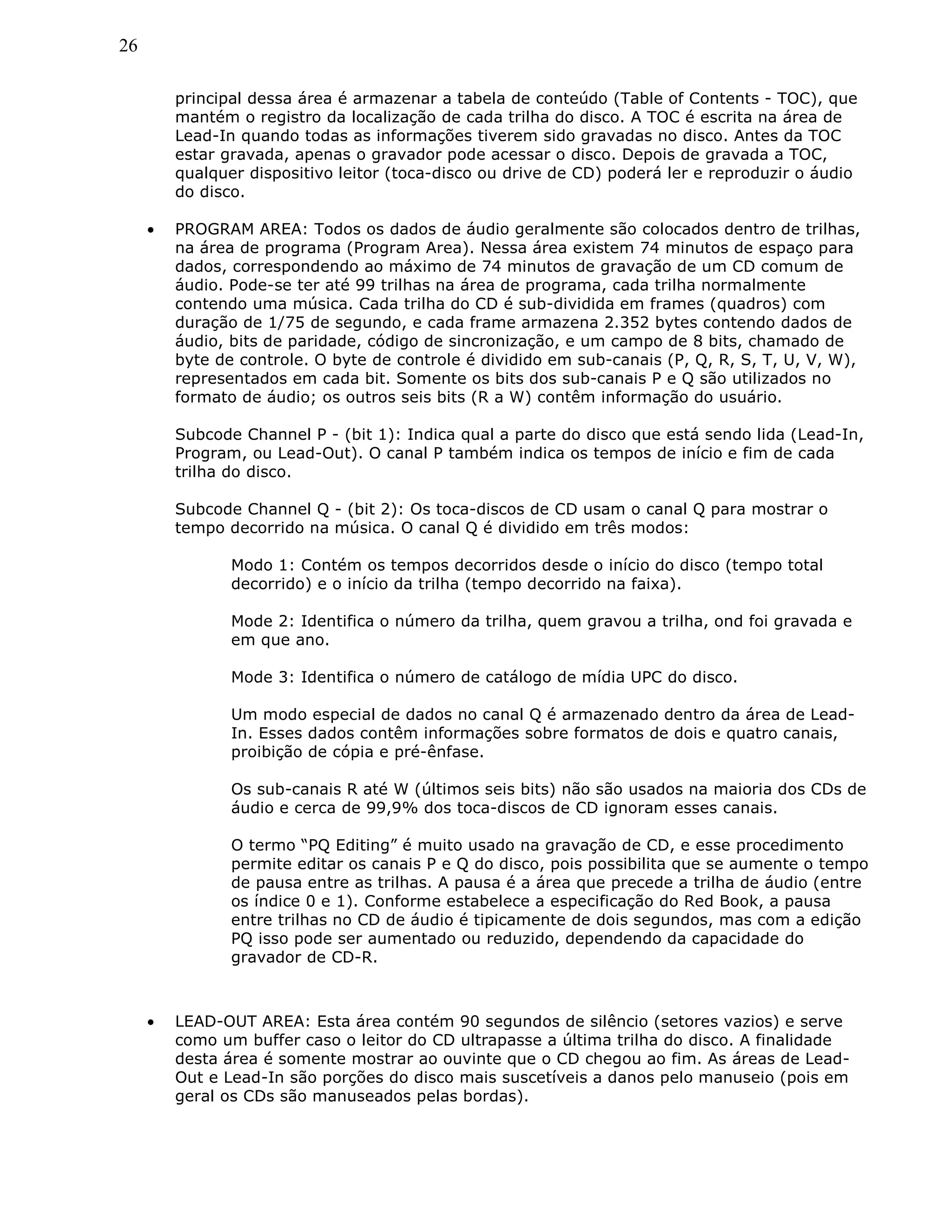 26
principal dessa área é armazenar a tabela de conteúdo (Table of Contents - TOC), que
mantém o registro da localização de cada trilha do disco. A TOC é escrita na área de
Lead-In quando todas as informações tiverem sido gravadas no disco. Antes da TOC
estar gravada, apenas o gravador pode acessar o disco. Depois de gravada a TOC,
qualquer dispositivo leitor (toca-disco ou drive de CD) poderá ler e reproduzir o áudio
do disco.
• PROGRAM AREA: Todos os dados de áudio geralmente são colocados dentro de trilhas,
na área de programa (Program Area). Nessa área existem 74 minutos de espaço para
dados, correspondendo ao máximo de 74 minutos de gravação de um CD comum de
áudio. Pode-se ter até 99 trilhas na área de programa, cada trilha normalmente
contendo uma música. Cada trilha do CD é sub-dividida em frames (quadros) com
duração de 1/75 de segundo, e cada frame armazena 2.352 bytes contendo dados de
áudio, bits de paridade, código de sincronização, e um campo de 8 bits, chamado de
byte de controle. O byte de controle é dividido em sub-canais (P, Q, R, S, T, U, V, W),
representados em cada bit. Somente os bits dos sub-canais P e Q são utilizados no
formato de áudio; os outros seis bits (R a W) contêm informação do usuário.
Subcode Channel P - (bit 1): Indica qual a parte do disco que está sendo lida (Lead-In,
Program, ou Lead-Out). O canal P também indica os tempos de início e fim de cada
trilha do disco.
Subcode Channel Q - (bit 2): Os toca-discos de CD usam o canal Q para mostrar o
tempo decorrido na música. O canal Q é dividido em três modos:
Modo 1: Contém os tempos decorridos desde o início do disco (tempo total
decorrido) e o início da trilha (tempo decorrido na faixa).
Mode 2: Identifica o número da trilha, quem gravou a trilha, ond foi gravada e
em que ano.
Mode 3: Identifica o número de catálogo de mídia UPC do disco.
Um modo especial de dados no canal Q é armazenado dentro da área de Lead-
In. Esses dados contêm informações sobre formatos de dois e quatro canais,
proibição de cópia e pré-ênfase.
Os sub-canais R até W (últimos seis bits) não são usados na maioria dos CDs de
áudio e cerca de 99,9% dos toca-discos de CD ignoram esses canais.
O termo “PQ Editing” é muito usado na gravação de CD, e esse procedimento
permite editar os canais P e Q do disco, pois possibilita que se aumente o tempo
de pausa entre as trilhas. A pausa é a área que precede a trilha de áudio (entre
os índice 0 e 1). Conforme estabelece a especificação do Red Book, a pausa
entre trilhas no CD de áudio é tipicamente de dois segundos, mas com a edição
PQ isso pode ser aumentado ou reduzido, dependendo da capacidade do
gravador de CD-R.
• LEAD-OUT AREA: Esta área contém 90 segundos de silêncio (setores vazios) e serve
como um buffer caso o leitor do CD ultrapasse a última trilha do disco. A finalidade
desta área é somente mostrar ao ouvinte que o CD chegou ao fim. As áreas de Lead-
Out e Lead-In são porções do disco mais suscetíveis a danos pelo manuseio (pois em
geral os CDs são manuseados pelas bordas).
 