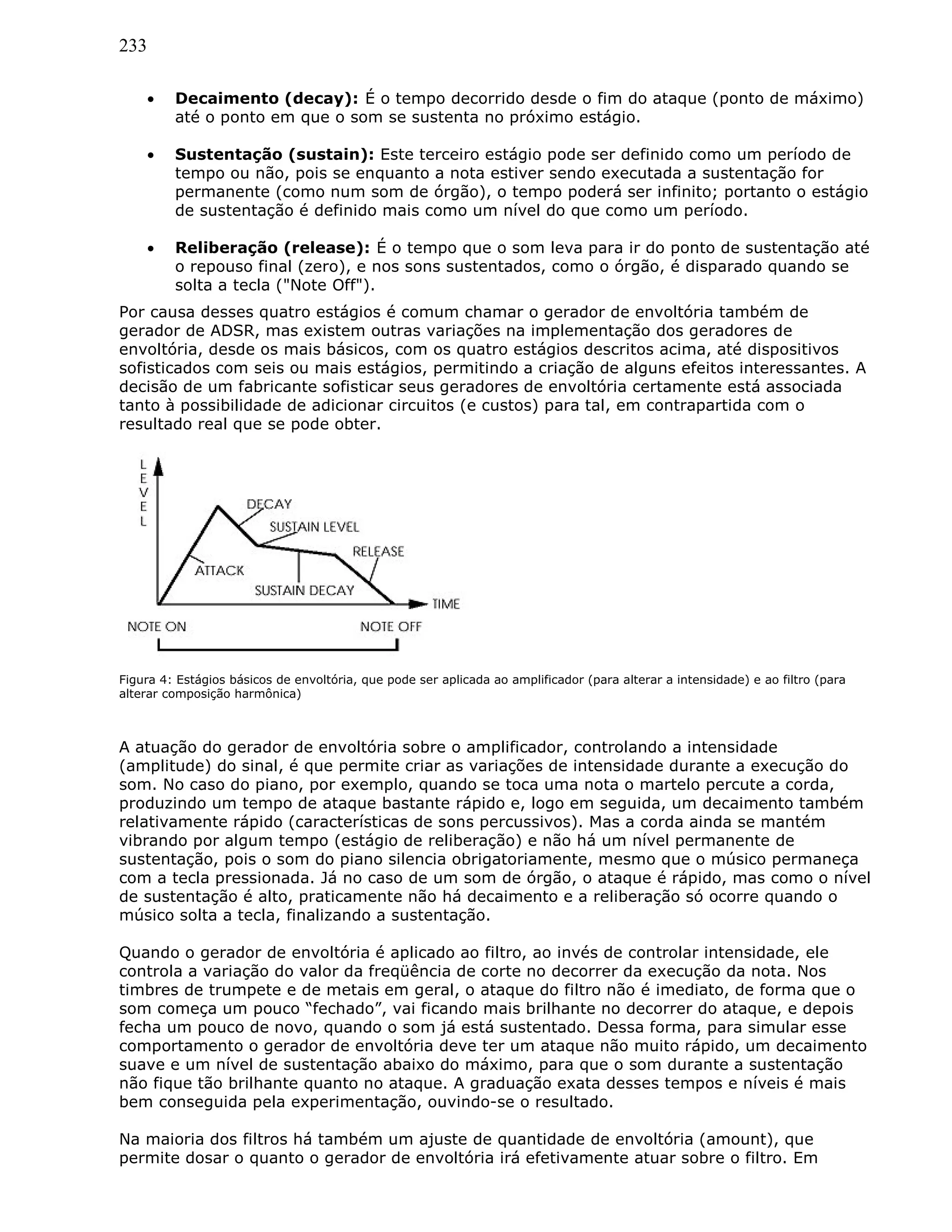 233
• Decaimento (decay): É o tempo decorrido desde o fim do ataque (ponto de máximo)
até o ponto em que o som se sustenta no próximo estágio.
• Sustentação (sustain): Este terceiro estágio pode ser definido como um período de
tempo ou não, pois se enquanto a nota estiver sendo executada a sustentação for
permanente (como num som de órgão), o tempo poderá ser infinito; portanto o estágio
de sustentação é definido mais como um nível do que como um período.
• Reliberação (release): É o tempo que o som leva para ir do ponto de sustentação até
o repouso final (zero), e nos sons sustentados, como o órgão, é disparado quando se
solta a tecla ("Note Off").
Por causa desses quatro estágios é comum chamar o gerador de envoltória também de
gerador de ADSR, mas existem outras variações na implementação dos geradores de
envoltória, desde os mais básicos, com os quatro estágios descritos acima, até dispositivos
sofisticados com seis ou mais estágios, permitindo a criação de alguns efeitos interessantes. A
decisão de um fabricante sofisticar seus geradores de envoltória certamente está associada
tanto à possibilidade de adicionar circuitos (e custos) para tal, em contrapartida com o
resultado real que se pode obter.
Figura 4: Estágios básicos de envoltória, que pode ser aplicada ao amplificador (para alterar a intensidade) e ao filtro (para
alterar composição harmônica)
A atuação do gerador de envoltória sobre o amplificador, controlando a intensidade
(amplitude) do sinal, é que permite criar as variações de intensidade durante a execução do
som. No caso do piano, por exemplo, quando se toca uma nota o martelo percute a corda,
produzindo um tempo de ataque bastante rápido e, logo em seguida, um decaimento também
relativamente rápido (características de sons percussivos). Mas a corda ainda se mantém
vibrando por algum tempo (estágio de reliberação) e não há um nível permanente de
sustentação, pois o som do piano silencia obrigatoriamente, mesmo que o músico permaneça
com a tecla pressionada. Já no caso de um som de órgão, o ataque é rápido, mas como o nível
de sustentação é alto, praticamente não há decaimento e a reliberação só ocorre quando o
músico solta a tecla, finalizando a sustentação.
Quando o gerador de envoltória é aplicado ao filtro, ao invés de controlar intensidade, ele
controla a variação do valor da freqüência de corte no decorrer da execução da nota. Nos
timbres de trumpete e de metais em geral, o ataque do filtro não é imediato, de forma que o
som começa um pouco “fechado”, vai ficando mais brilhante no decorrer do ataque, e depois
fecha um pouco de novo, quando o som já está sustentado. Dessa forma, para simular esse
comportamento o gerador de envoltória deve ter um ataque não muito rápido, um decaimento
suave e um nível de sustentação abaixo do máximo, para que o som durante a sustentação
não fique tão brilhante quanto no ataque. A graduação exata desses tempos e níveis é mais
bem conseguida pela experimentação, ouvindo-se o resultado.
Na maioria dos filtros há também um ajuste de quantidade de envoltória (amount), que
permite dosar o quanto o gerador de envoltória irá efetivamente atuar sobre o filtro. Em
 