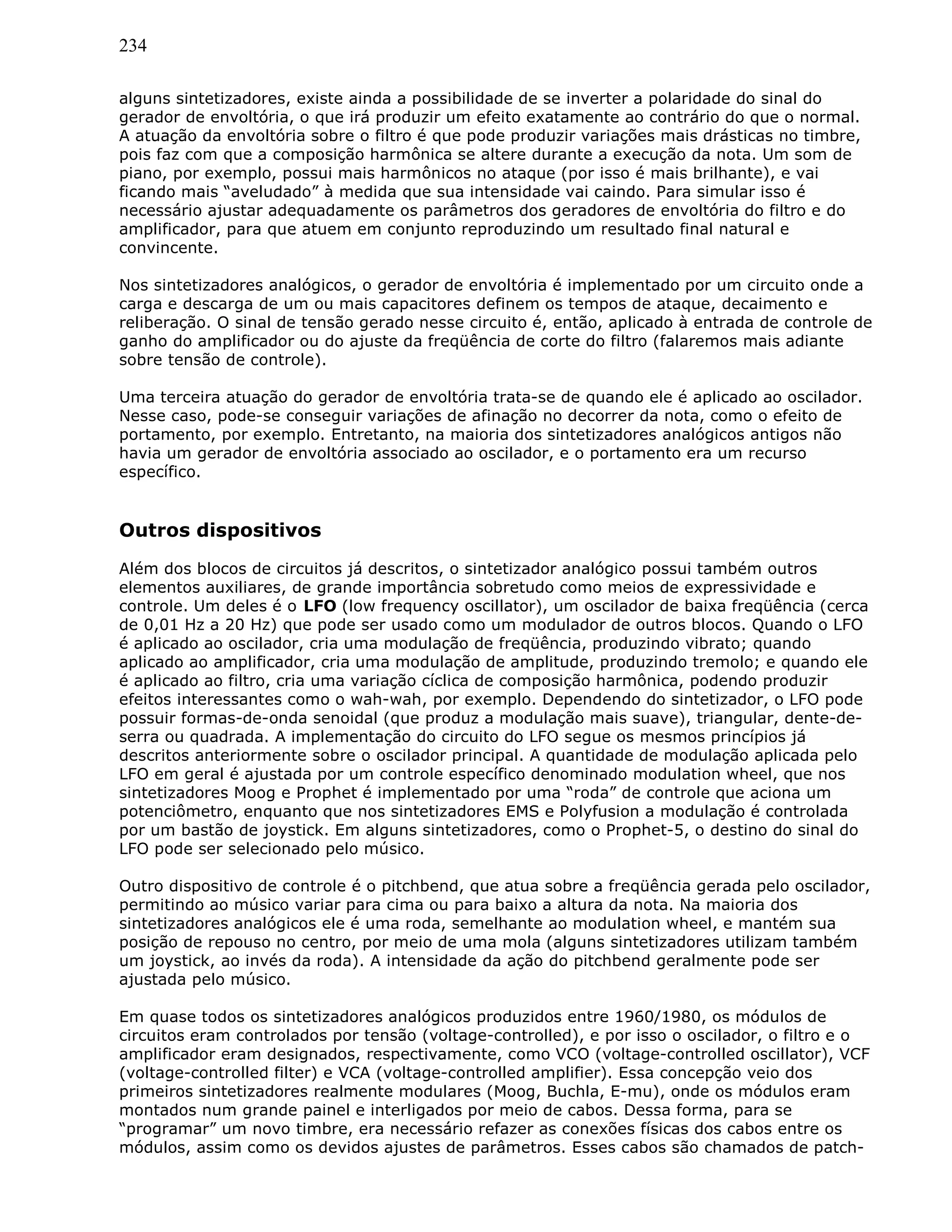 234
alguns sintetizadores, existe ainda a possibilidade de se inverter a polaridade do sinal do
gerador de envoltória, o que irá produzir um efeito exatamente ao contrário do que o normal.
A atuação da envoltória sobre o filtro é que pode produzir variações mais drásticas no timbre,
pois faz com que a composição harmônica se altere durante a execução da nota. Um som de
piano, por exemplo, possui mais harmônicos no ataque (por isso é mais brilhante), e vai
ficando mais “aveludado” à medida que sua intensidade vai caindo. Para simular isso é
necessário ajustar adequadamente os parâmetros dos geradores de envoltória do filtro e do
amplificador, para que atuem em conjunto reproduzindo um resultado final natural e
convincente.
Nos sintetizadores analógicos, o gerador de envoltória é implementado por um circuito onde a
carga e descarga de um ou mais capacitores definem os tempos de ataque, decaimento e
reliberação. O sinal de tensão gerado nesse circuito é, então, aplicado à entrada de controle de
ganho do amplificador ou do ajuste da freqüência de corte do filtro (falaremos mais adiante
sobre tensão de controle).
Uma terceira atuação do gerador de envoltória trata-se de quando ele é aplicado ao oscilador.
Nesse caso, pode-se conseguir variações de afinação no decorrer da nota, como o efeito de
portamento, por exemplo. Entretanto, na maioria dos sintetizadores analógicos antigos não
havia um gerador de envoltória associado ao oscilador, e o portamento era um recurso
específico.
Outros dispositivos
Além dos blocos de circuitos já descritos, o sintetizador analógico possui também outros
elementos auxiliares, de grande importância sobretudo como meios de expressividade e
controle. Um deles é o LFO (low frequency oscillator), um oscilador de baixa freqüência (cerca
de 0,01 Hz a 20 Hz) que pode ser usado como um modulador de outros blocos. Quando o LFO
é aplicado ao oscilador, cria uma modulação de freqüência, produzindo vibrato; quando
aplicado ao amplificador, cria uma modulação de amplitude, produzindo tremolo; e quando ele
é aplicado ao filtro, cria uma variação cíclica de composição harmônica, podendo produzir
efeitos interessantes como o wah-wah, por exemplo. Dependendo do sintetizador, o LFO pode
possuir formas-de-onda senoidal (que produz a modulação mais suave), triangular, dente-de-
serra ou quadrada. A implementação do circuito do LFO segue os mesmos princípios já
descritos anteriormente sobre o oscilador principal. A quantidade de modulação aplicada pelo
LFO em geral é ajustada por um controle específico denominado modulation wheel, que nos
sintetizadores Moog e Prophet é implementado por uma “roda” de controle que aciona um
potenciômetro, enquanto que nos sintetizadores EMS e Polyfusion a modulação é controlada
por um bastão de joystick. Em alguns sintetizadores, como o Prophet-5, o destino do sinal do
LFO pode ser selecionado pelo músico.
Outro dispositivo de controle é o pitchbend, que atua sobre a freqüência gerada pelo oscilador,
permitindo ao músico variar para cima ou para baixo a altura da nota. Na maioria dos
sintetizadores analógicos ele é uma roda, semelhante ao modulation wheel, e mantém sua
posição de repouso no centro, por meio de uma mola (alguns sintetizadores utilizam também
um joystick, ao invés da roda). A intensidade da ação do pitchbend geralmente pode ser
ajustada pelo músico.
Em quase todos os sintetizadores analógicos produzidos entre 1960/1980, os módulos de
circuitos eram controlados por tensão (voltage-controlled), e por isso o oscilador, o filtro e o
amplificador eram designados, respectivamente, como VCO (voltage-controlled oscillator), VCF
(voltage-controlled filter) e VCA (voltage-controlled amplifier). Essa concepção veio dos
primeiros sintetizadores realmente modulares (Moog, Buchla, E-mu), onde os módulos eram
montados num grande painel e interligados por meio de cabos. Dessa forma, para se
“programar” um novo timbre, era necessário refazer as conexões físicas dos cabos entre os
módulos, assim como os devidos ajustes de parâmetros. Esses cabos são chamados de patch-
 