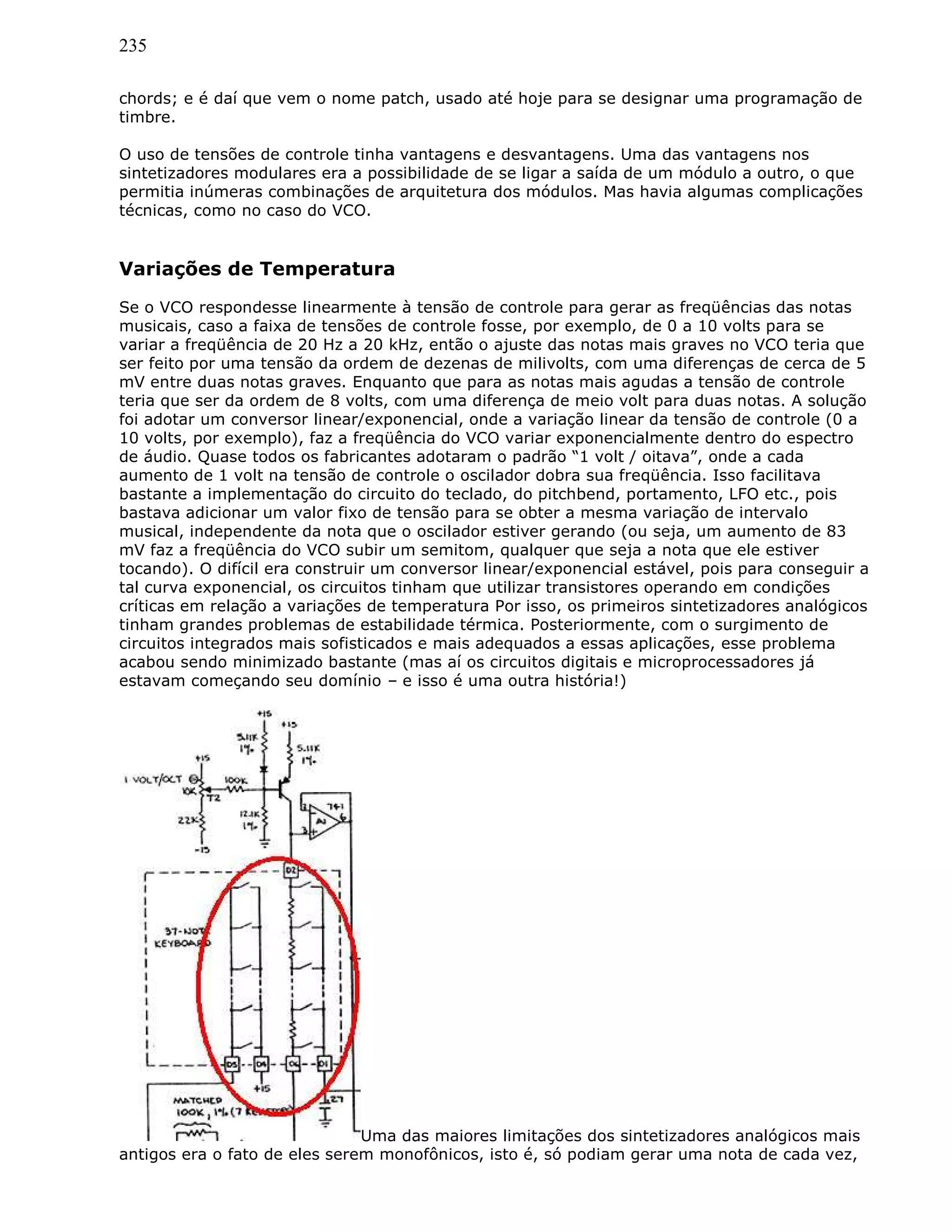 235
chords; e é daí que vem o nome patch, usado até hoje para se designar uma programação de
timbre.
O uso de tensões de controle tinha vantagens e desvantagens. Uma das vantagens nos
sintetizadores modulares era a possibilidade de se ligar a saída de um módulo a outro, o que
permitia inúmeras combinações de arquitetura dos módulos. Mas havia algumas complicações
técnicas, como no caso do VCO.
Variações de Temperatura
Se o VCO respondesse linearmente à tensão de controle para gerar as freqüências das notas
musicais, caso a faixa de tensões de controle fosse, por exemplo, de 0 a 10 volts para se
variar a freqüência de 20 Hz a 20 kHz, então o ajuste das notas mais graves no VCO teria que
ser feito por uma tensão da ordem de dezenas de milivolts, com uma diferenças de cerca de 5
mV entre duas notas graves. Enquanto que para as notas mais agudas a tensão de controle
teria que ser da ordem de 8 volts, com uma diferença de meio volt para duas notas. A solução
foi adotar um conversor linear/exponencial, onde a variação linear da tensão de controle (0 a
10 volts, por exemplo), faz a freqüência do VCO variar exponencialmente dentro do espectro
de áudio. Quase todos os fabricantes adotaram o padrão “1 volt / oitava”, onde a cada
aumento de 1 volt na tensão de controle o oscilador dobra sua freqüência. Isso facilitava
bastante a implementação do circuito do teclado, do pitchbend, portamento, LFO etc., pois
bastava adicionar um valor fixo de tensão para se obter a mesma variação de intervalo
musical, independente da nota que o oscilador estiver gerando (ou seja, um aumento de 83
mV faz a freqüência do VCO subir um semitom, qualquer que seja a nota que ele estiver
tocando). O difícil era construir um conversor linear/exponencial estável, pois para conseguir a
tal curva exponencial, os circuitos tinham que utilizar transistores operando em condições
críticas em relação a variações de temperatura Por isso, os primeiros sintetizadores analógicos
tinham grandes problemas de estabilidade térmica. Posteriormente, com o surgimento de
circuitos integrados mais sofisticados e mais adequados a essas aplicações, esse problema
acabou sendo minimizado bastante (mas aí os circuitos digitais e microprocessadores já
estavam começando seu domínio – e isso é uma outra história!)
Uma das maiores limitações dos sintetizadores analógicos mais
antigos era o fato de eles serem monofônicos, isto é, só podiam gerar uma nota de cada vez,
 