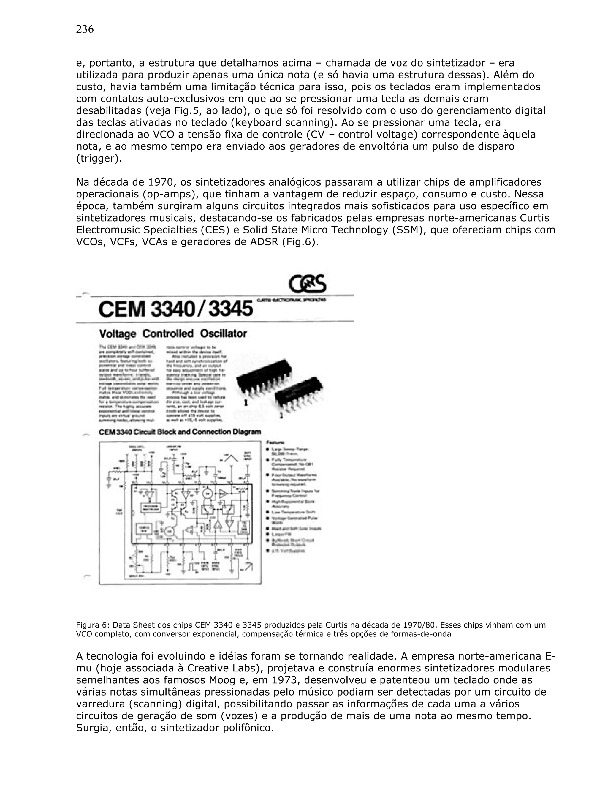 236
e, portanto, a estrutura que detalhamos acima – chamada de voz do sintetizador – era
utilizada para produzir apenas uma única nota (e só havia uma estrutura dessas). Além do
custo, havia também uma limitação técnica para isso, pois os teclados eram implementados
com contatos auto-exclusivos em que ao se pressionar uma tecla as demais eram
desabilitadas (veja Fig.5, ao lado), o que só foi resolvido com o uso do gerenciamento digital
das teclas ativadas no teclado (keyboard scanning). Ao se pressionar uma tecla, era
direcionada ao VCO a tensão fixa de controle (CV – control voltage) correspondente àquela
nota, e ao mesmo tempo era enviado aos geradores de envoltória um pulso de disparo
(trigger).
Na década de 1970, os sintetizadores analógicos passaram a utilizar chips de amplificadores
operacionais (op-amps), que tinham a vantagem de reduzir espaço, consumo e custo. Nessa
época, também surgiram alguns circuitos integrados mais sofisticados para uso específico em
sintetizadores musicais, destacando-se os fabricados pelas empresas norte-americanas Curtis
Electromusic Specialties (CES) e Solid State Micro Technology (SSM), que ofereciam chips com
VCOs, VCFs, VCAs e geradores de ADSR (Fig.6).
Figura 6: Data Sheet dos chips CEM 3340 e 3345 produzidos pela Curtis na década de 1970/80. Esses chips vinham com um
VCO completo, com conversor exponencial, compensação térmica e três opções de formas-de-onda
A tecnologia foi evoluindo e idéias foram se tornando realidade. A empresa norte-americana E-
mu (hoje associada à Creative Labs), projetava e construía enormes sintetizadores modulares
semelhantes aos famosos Moog e, em 1973, desenvolveu e patenteou um teclado onde as
várias notas simultâneas pressionadas pelo músico podiam ser detectadas por um circuito de
varredura (scanning) digital, possibilitando passar as informações de cada uma a vários
circuitos de geração de som (vozes) e a produção de mais de uma nota ao mesmo tempo.
Surgia, então, o sintetizador polifônico.
 