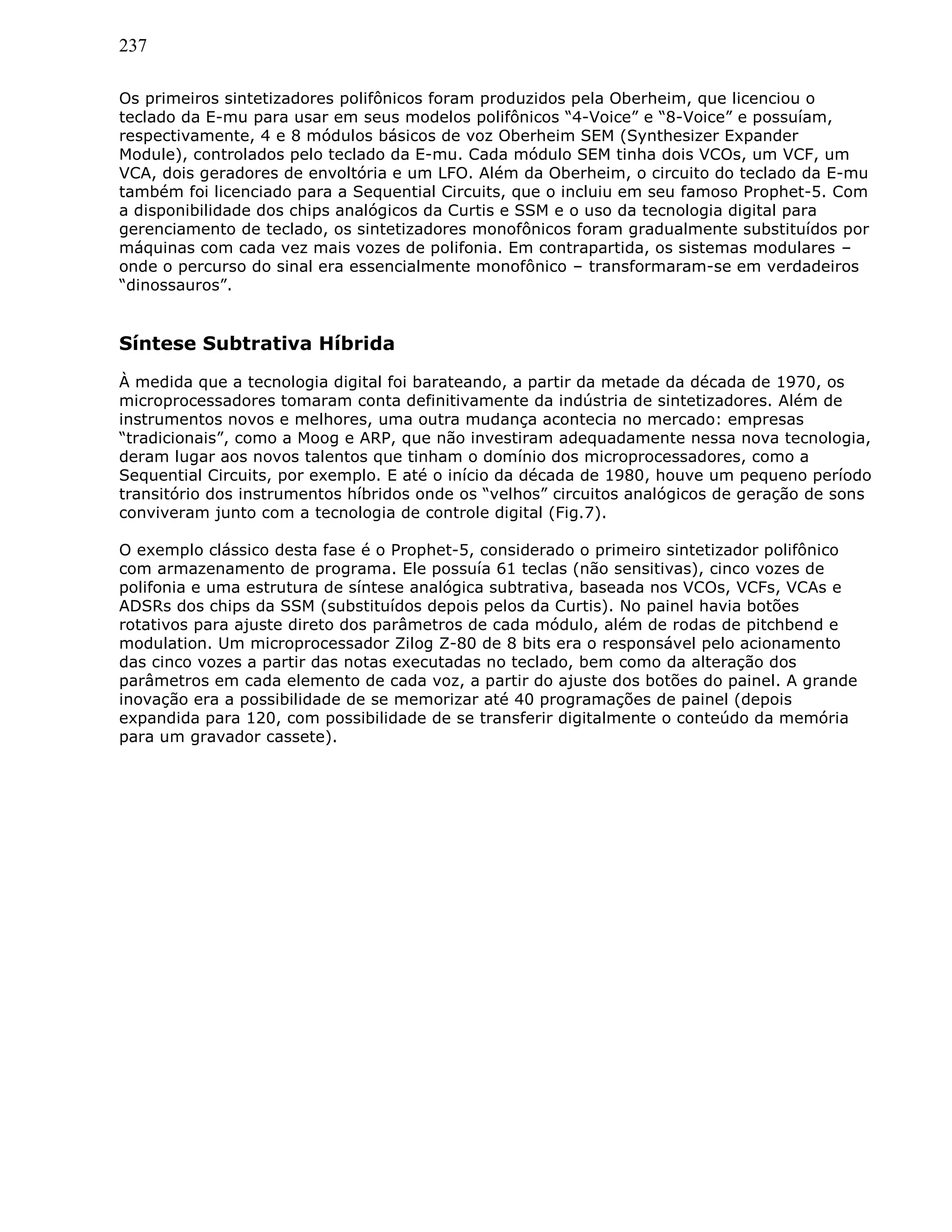 237
Os primeiros sintetizadores polifônicos foram produzidos pela Oberheim, que licenciou o
teclado da E-mu para usar em seus modelos polifônicos “4-Voice” e “8-Voice” e possuíam,
respectivamente, 4 e 8 módulos básicos de voz Oberheim SEM (Synthesizer Expander
Module), controlados pelo teclado da E-mu. Cada módulo SEM tinha dois VCOs, um VCF, um
VCA, dois geradores de envoltória e um LFO. Além da Oberheim, o circuito do teclado da E-mu
também foi licenciado para a Sequential Circuits, que o incluiu em seu famoso Prophet-5. Com
a disponibilidade dos chips analógicos da Curtis e SSM e o uso da tecnologia digital para
gerenciamento de teclado, os sintetizadores monofônicos foram gradualmente substituídos por
máquinas com cada vez mais vozes de polifonia. Em contrapartida, os sistemas modulares –
onde o percurso do sinal era essencialmente monofônico – transformaram-se em verdadeiros
“dinossauros”.
Síntese Subtrativa Híbrida
À medida que a tecnologia digital foi barateando, a partir da metade da década de 1970, os
microprocessadores tomaram conta definitivamente da indústria de sintetizadores. Além de
instrumentos novos e melhores, uma outra mudança acontecia no mercado: empresas
“tradicionais”, como a Moog e ARP, que não investiram adequadamente nessa nova tecnologia,
deram lugar aos novos talentos que tinham o domínio dos microprocessadores, como a
Sequential Circuits, por exemplo. E até o início da década de 1980, houve um pequeno período
transitório dos instrumentos híbridos onde os “velhos” circuitos analógicos de geração de sons
conviveram junto com a tecnologia de controle digital (Fig.7).
O exemplo clássico desta fase é o Prophet-5, considerado o primeiro sintetizador polifônico
com armazenamento de programa. Ele possuía 61 teclas (não sensitivas), cinco vozes de
polifonia e uma estrutura de síntese analógica subtrativa, baseada nos VCOs, VCFs, VCAs e
ADSRs dos chips da SSM (substituídos depois pelos da Curtis). No painel havia botões
rotativos para ajuste direto dos parâmetros de cada módulo, além de rodas de pitchbend e
modulation. Um microprocessador Zilog Z-80 de 8 bits era o responsável pelo acionamento
das cinco vozes a partir das notas executadas no teclado, bem como da alteração dos
parâmetros em cada elemento de cada voz, a partir do ajuste dos botões do painel. A grande
inovação era a possibilidade de se memorizar até 40 programações de painel (depois
expandida para 120, com possibilidade de se transferir digitalmente o conteúdo da memória
para um gravador cassete).
 