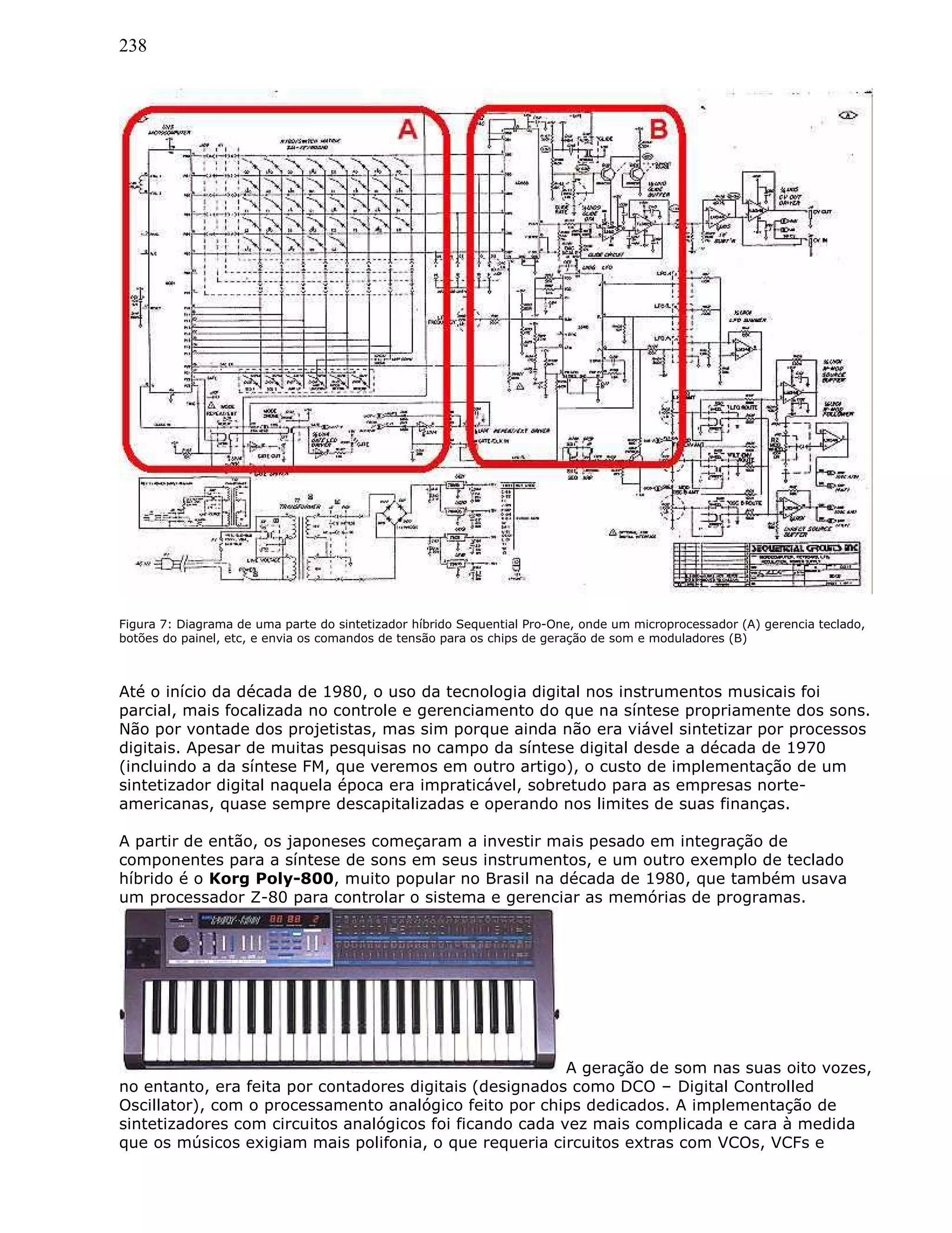 238
Figura 7: Diagrama de uma parte do sintetizador híbrido Sequential Pro-One, onde um microprocessador (A) gerencia teclado,
botões do painel, etc, e envia os comandos de tensão para os chips de geração de som e moduladores (B)
Até o início da década de 1980, o uso da tecnologia digital nos instrumentos musicais foi
parcial, mais focalizada no controle e gerenciamento do que na síntese propriamente dos sons.
Não por vontade dos projetistas, mas sim porque ainda não era viável sintetizar por processos
digitais. Apesar de muitas pesquisas no campo da síntese digital desde a década de 1970
(incluindo a da síntese FM, que veremos em outro artigo), o custo de implementação de um
sintetizador digital naquela época era impraticável, sobretudo para as empresas norte-
americanas, quase sempre descapitalizadas e operando nos limites de suas finanças.
A partir de então, os japoneses começaram a investir mais pesado em integração de
componentes para a síntese de sons em seus instrumentos, e um outro exemplo de teclado
híbrido é o Korg Poly-800, muito popular no Brasil na década de 1980, que também usava
um processador Z-80 para controlar o sistema e gerenciar as memórias de programas.
A geração de som nas suas oito vozes,
no entanto, era feita por contadores digitais (designados como DCO – Digital Controlled
Oscillator), com o processamento analógico feito por chips dedicados. A implementação de
sintetizadores com circuitos analógicos foi ficando cada vez mais complicada e cara à medida
que os músicos exigiam mais polifonia, o que requeria circuitos extras com VCOs, VCFs e
 