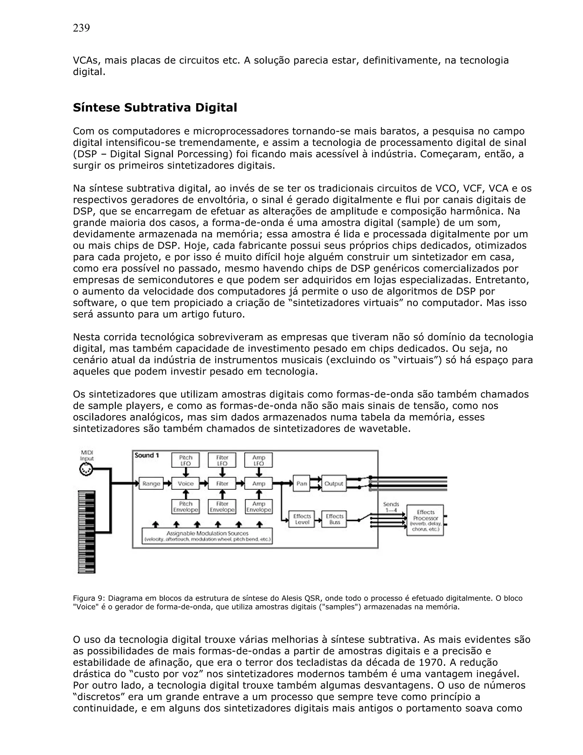 239
VCAs, mais placas de circuitos etc. A solução parecia estar, definitivamente, na tecnologia
digital.
Síntese Subtrativa Digital
Com os computadores e microprocessadores tornando-se mais baratos, a pesquisa no campo
digital intensificou-se tremendamente, e assim a tecnologia de processamento digital de sinal
(DSP – Digital Signal Porcessing) foi ficando mais acessível à indústria. Começaram, então, a
surgir os primeiros sintetizadores digitais.
Na síntese subtrativa digital, ao invés de se ter os tradicionais circuitos de VCO, VCF, VCA e os
respectivos geradores de envoltória, o sinal é gerado digitalmente e flui por canais digitais de
DSP, que se encarregam de efetuar as alterações de amplitude e composição harmônica. Na
grande maioria dos casos, a forma-de-onda é uma amostra digital (sample) de um som,
devidamente armazenada na memória; essa amostra é lida e processada digitalmente por um
ou mais chips de DSP. Hoje, cada fabricante possui seus próprios chips dedicados, otimizados
para cada projeto, e por isso é muito difícil hoje alguém construir um sintetizador em casa,
como era possível no passado, mesmo havendo chips de DSP genéricos comercializados por
empresas de semicondutores e que podem ser adquiridos em lojas especializadas. Entretanto,
o aumento da velocidade dos computadores já permite o uso de algoritmos de DSP por
software, o que tem propiciado a criação de “sintetizadores virtuais” no computador. Mas isso
será assunto para um artigo futuro.
Nesta corrida tecnológica sobreviveram as empresas que tiveram não só domínio da tecnologia
digital, mas também capacidade de investimento pesado em chips dedicados. Ou seja, no
cenário atual da indústria de instrumentos musicais (excluindo os “virtuais”) só há espaço para
aqueles que podem investir pesado em tecnologia.
Os sintetizadores que utilizam amostras digitais como formas-de-onda são também chamados
de sample players, e como as formas-de-onda não são mais sinais de tensão, como nos
osciladores analógicos, mas sim dados armazenados numa tabela da memória, esses
sintetizadores são também chamados de sintetizadores de wavetable.
Figura 9: Diagrama em blocos da estrutura de síntese do Alesis QSR, onde todo o processo é efetuado digitalmente. O bloco
"Voice" é o gerador de forma-de-onda, que utiliza amostras digitais ("samples") armazenadas na memória.
O uso da tecnologia digital trouxe várias melhorias à síntese subtrativa. As mais evidentes são
as possibilidades de mais formas-de-ondas a partir de amostras digitais e a precisão e
estabilidade de afinação, que era o terror dos tecladistas da década de 1970. A redução
drástica do “custo por voz” nos sintetizadores modernos também é uma vantagem inegável.
Por outro lado, a tecnologia digital trouxe também algumas desvantagens. O uso de números
“discretos” era um grande entrave a um processo que sempre teve como princípio a
continuidade, e em alguns dos sintetizadores digitais mais antigos o portamento soava como
 