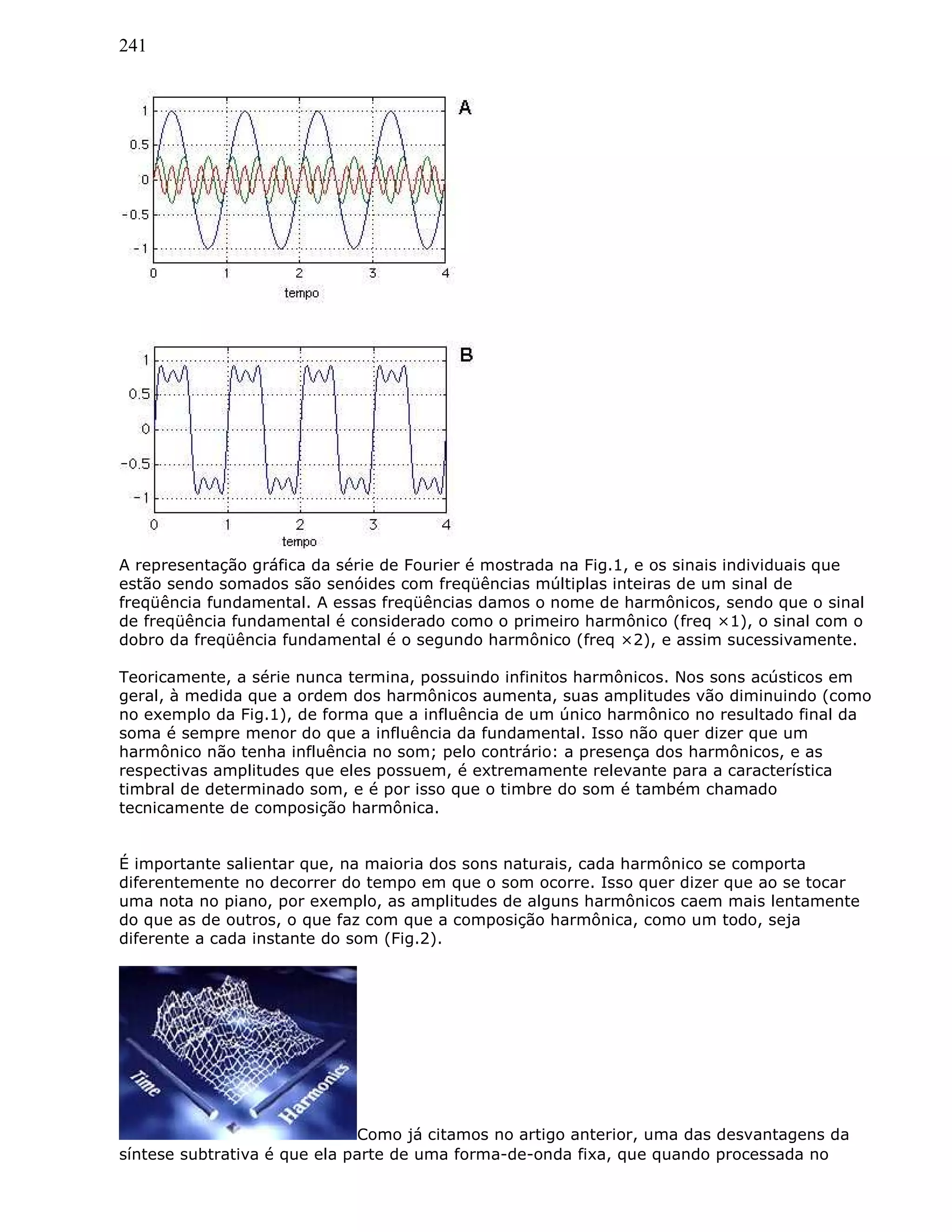241
A representação gráfica da série de Fourier é mostrada na Fig.1, e os sinais individuais que
estão sendo somados são senóides com freqüências múltiplas inteiras de um sinal de
freqüência fundamental. A essas freqüências damos o nome de harmônicos, sendo que o sinal
de freqüência fundamental é considerado como o primeiro harmônico (freq ×1), o sinal com o
dobro da freqüência fundamental é o segundo harmônico (freq ×2), e assim sucessivamente.
Teoricamente, a série nunca termina, possuindo infinitos harmônicos. Nos sons acústicos em
geral, à medida que a ordem dos harmônicos aumenta, suas amplitudes vão diminuindo (como
no exemplo da Fig.1), de forma que a influência de um único harmônico no resultado final da
soma é sempre menor do que a influência da fundamental. Isso não quer dizer que um
harmônico não tenha influência no som; pelo contrário: a presença dos harmônicos, e as
respectivas amplitudes que eles possuem, é extremamente relevante para a característica
timbral de determinado som, e é por isso que o timbre do som é também chamado
tecnicamente de composição harmônica.
É importante salientar que, na maioria dos sons naturais, cada harmônico se comporta
diferentemente no decorrer do tempo em que o som ocorre. Isso quer dizer que ao se tocar
uma nota no piano, por exemplo, as amplitudes de alguns harmônicos caem mais lentamente
do que as de outros, o que faz com que a composição harmônica, como um todo, seja
diferente a cada instante do som (Fig.2).
Como já citamos no artigo anterior, uma das desvantagens da
síntese subtrativa é que ela parte de uma forma-de-onda fixa, que quando processada no
 