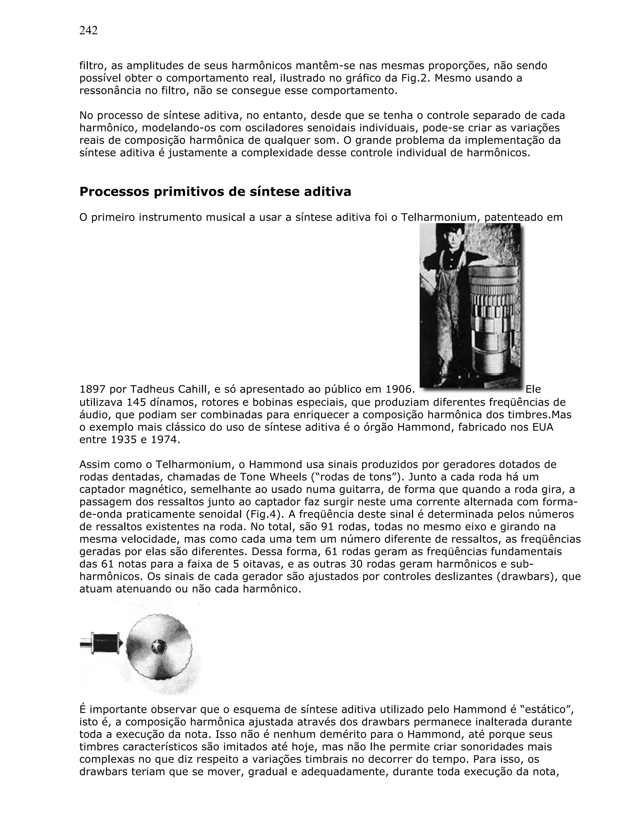 242
filtro, as amplitudes de seus harmônicos mantêm-se nas mesmas proporções, não sendo
possível obter o comportamento real, ilustrado no gráfico da Fig.2. Mesmo usando a
ressonância no filtro, não se consegue esse comportamento.
No processo de síntese aditiva, no entanto, desde que se tenha o controle separado de cada
harmônico, modelando-os com osciladores senoidais individuais, pode-se criar as variações
reais de composição harmônica de qualquer som. O grande problema da implementação da
síntese aditiva é justamente a complexidade desse controle individual de harmônicos.
Processos primitivos de síntese aditiva
O primeiro instrumento musical a usar a síntese aditiva foi o Telharmonium, patenteado em
1897 por Tadheus Cahill, e só apresentado ao público em 1906. Ele
utilizava 145 dínamos, rotores e bobinas especiais, que produziam diferentes freqüências de
áudio, que podiam ser combinadas para enriquecer a composição harmônica dos timbres.Mas
o exemplo mais clássico do uso de síntese aditiva é o órgão Hammond, fabricado nos EUA
entre 1935 e 1974.
Assim como o Telharmonium, o Hammond usa sinais produzidos por geradores dotados de
rodas dentadas, chamadas de Tone Wheels (“rodas de tons”). Junto a cada roda há um
captador magnético, semelhante ao usado numa guitarra, de forma que quando a roda gira, a
passagem dos ressaltos junto ao captador faz surgir neste uma corrente alternada com forma-
de-onda praticamente senoidal (Fig.4). A freqüência deste sinal é determinada pelos números
de ressaltos existentes na roda. No total, são 91 rodas, todas no mesmo eixo e girando na
mesma velocidade, mas como cada uma tem um número diferente de ressaltos, as freqüências
geradas por elas são diferentes. Dessa forma, 61 rodas geram as freqüências fundamentais
das 61 notas para a faixa de 5 oitavas, e as outras 30 rodas geram harmônicos e sub-
harmônicos. Os sinais de cada gerador são ajustados por controles deslizantes (drawbars), que
atuam atenuando ou não cada harmônico.
É importante observar que o esquema de síntese aditiva utilizado pelo Hammond é “estático”,
isto é, a composição harmônica ajustada através dos drawbars permanece inalterada durante
toda a execução da nota. Isso não é nenhum demérito para o Hammond, até porque seus
timbres característicos são imitados até hoje, mas não lhe permite criar sonoridades mais
complexas no que diz respeito a variações timbrais no decorrer do tempo. Para isso, os
drawbars teriam que se mover, gradual e adequadamente, durante toda execução da nota,
 