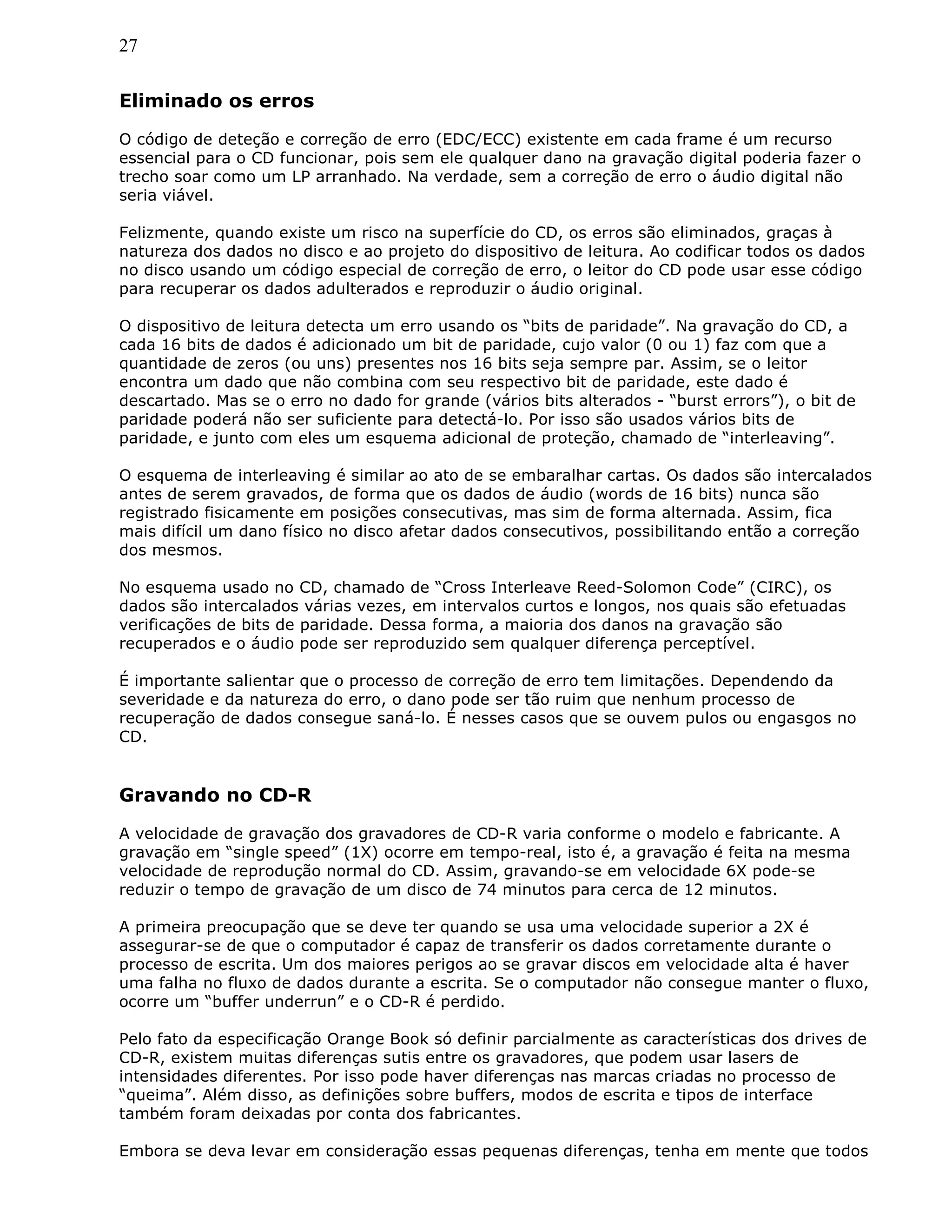 27
Eliminado os erros
O código de deteção e correção de erro (EDC/ECC) existente em cada frame é um recurso
essencial para o CD funcionar, pois sem ele qualquer dano na gravação digital poderia fazer o
trecho soar como um LP arranhado. Na verdade, sem a correção de erro o áudio digital não
seria viável.
Felizmente, quando existe um risco na superfície do CD, os erros são eliminados, graças à
natureza dos dados no disco e ao projeto do dispositivo de leitura. Ao codificar todos os dados
no disco usando um código especial de correção de erro, o leitor do CD pode usar esse código
para recuperar os dados adulterados e reproduzir o áudio original.
O dispositivo de leitura detecta um erro usando os “bits de paridade”. Na gravação do CD, a
cada 16 bits de dados é adicionado um bit de paridade, cujo valor (0 ou 1) faz com que a
quantidade de zeros (ou uns) presentes nos 16 bits seja sempre par. Assim, se o leitor
encontra um dado que não combina com seu respectivo bit de paridade, este dado é
descartado. Mas se o erro no dado for grande (vários bits alterados - “burst errors”), o bit de
paridade poderá não ser suficiente para detectá-lo. Por isso são usados vários bits de
paridade, e junto com eles um esquema adicional de proteção, chamado de “interleaving”.
O esquema de interleaving é similar ao ato de se embaralhar cartas. Os dados são intercalados
antes de serem gravados, de forma que os dados de áudio (words de 16 bits) nunca são
registrado fisicamente em posições consecutivas, mas sim de forma alternada. Assim, fica
mais difícil um dano físico no disco afetar dados consecutivos, possibilitando então a correção
dos mesmos.
No esquema usado no CD, chamado de “Cross Interleave Reed-Solomon Code” (CIRC), os
dados são intercalados várias vezes, em intervalos curtos e longos, nos quais são efetuadas
verificações de bits de paridade. Dessa forma, a maioria dos danos na gravação são
recuperados e o áudio pode ser reproduzido sem qualquer diferença perceptível.
É importante salientar que o processo de correção de erro tem limitações. Dependendo da
severidade e da natureza do erro, o dano pode ser tão ruim que nenhum processo de
recuperação de dados consegue saná-lo. É nesses casos que se ouvem pulos ou engasgos no
CD.
Gravando no CD-R
A velocidade de gravação dos gravadores de CD-R varia conforme o modelo e fabricante. A
gravação em “single speed” (1X) ocorre em tempo-real, isto é, a gravação é feita na mesma
velocidade de reprodução normal do CD. Assim, gravando-se em velocidade 6X pode-se
reduzir o tempo de gravação de um disco de 74 minutos para cerca de 12 minutos.
A primeira preocupação que se deve ter quando se usa uma velocidade superior a 2X é
assegurar-se de que o computador é capaz de transferir os dados corretamente durante o
processo de escrita. Um dos maiores perigos ao se gravar discos em velocidade alta é haver
uma falha no fluxo de dados durante a escrita. Se o computador não consegue manter o fluxo,
ocorre um “buffer underrun” e o CD-R é perdido.
Pelo fato da especificação Orange Book só definir parcialmente as características dos drives de
CD-R, existem muitas diferenças sutis entre os gravadores, que podem usar lasers de
intensidades diferentes. Por isso pode haver diferenças nas marcas criadas no processo de
“queima”. Além disso, as definições sobre buffers, modos de escrita e tipos de interface
também foram deixadas por conta dos fabricantes.
Embora se deva levar em consideração essas pequenas diferenças, tenha em mente que todos
 