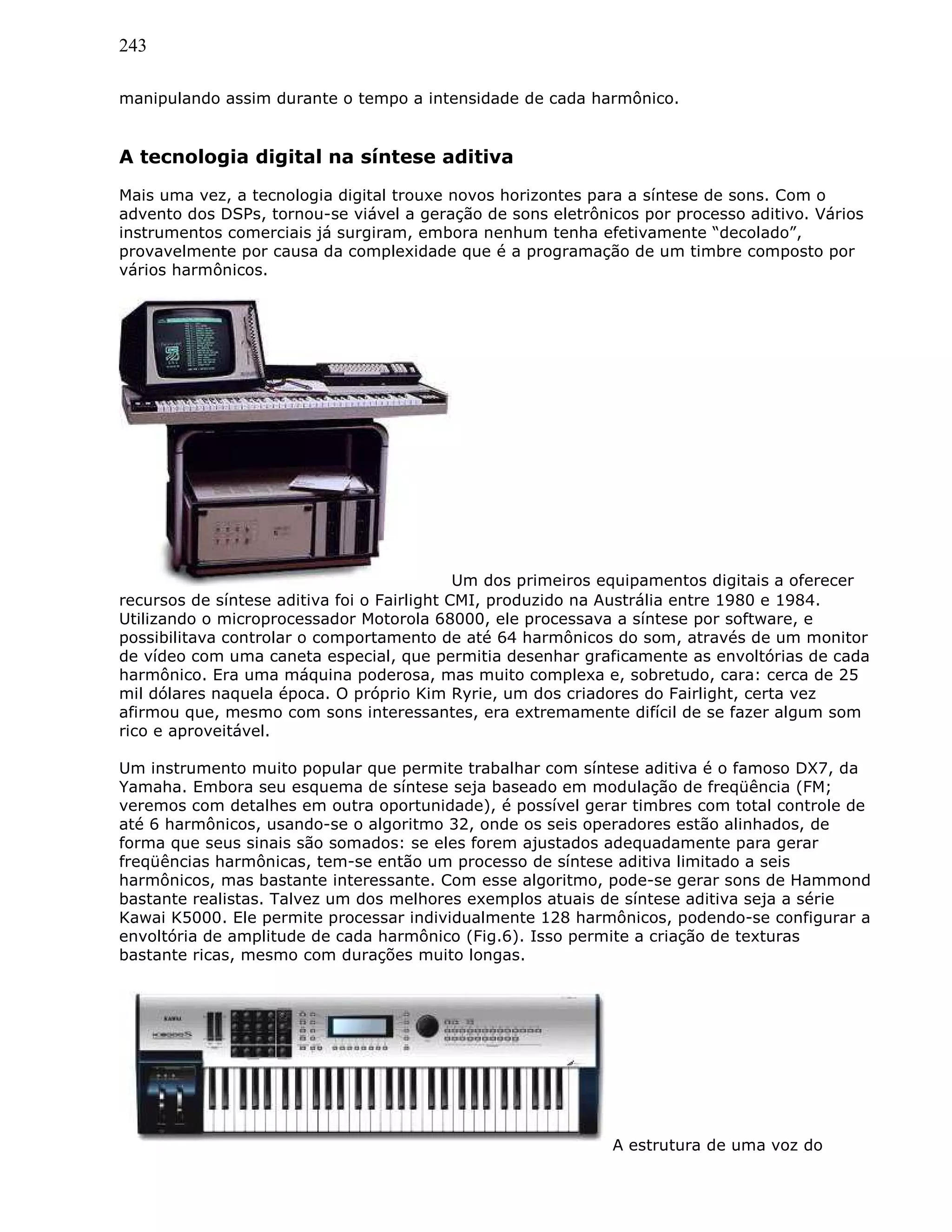 243
manipulando assim durante o tempo a intensidade de cada harmônico.
A tecnologia digital na síntese aditiva
Mais uma vez, a tecnologia digital trouxe novos horizontes para a síntese de sons. Com o
advento dos DSPs, tornou-se viável a geração de sons eletrônicos por processo aditivo. Vários
instrumentos comerciais já surgiram, embora nenhum tenha efetivamente “decolado”,
provavelmente por causa da complexidade que é a programação de um timbre composto por
vários harmônicos.
Um dos primeiros equipamentos digitais a oferecer
recursos de síntese aditiva foi o Fairlight CMI, produzido na Austrália entre 1980 e 1984.
Utilizando o microprocessador Motorola 68000, ele processava a síntese por software, e
possibilitava controlar o comportamento de até 64 harmônicos do som, através de um monitor
de vídeo com uma caneta especial, que permitia desenhar graficamente as envoltórias de cada
harmônico. Era uma máquina poderosa, mas muito complexa e, sobretudo, cara: cerca de 25
mil dólares naquela época. O próprio Kim Ryrie, um dos criadores do Fairlight, certa vez
afirmou que, mesmo com sons interessantes, era extremamente difícil de se fazer algum som
rico e aproveitável.
Um instrumento muito popular que permite trabalhar com síntese aditiva é o famoso DX7, da
Yamaha. Embora seu esquema de síntese seja baseado em modulação de freqüência (FM;
veremos com detalhes em outra oportunidade), é possível gerar timbres com total controle de
até 6 harmônicos, usando-se o algoritmo 32, onde os seis operadores estão alinhados, de
forma que seus sinais são somados: se eles forem ajustados adequadamente para gerar
freqüências harmônicas, tem-se então um processo de síntese aditiva limitado a seis
harmônicos, mas bastante interessante. Com esse algoritmo, pode-se gerar sons de Hammond
bastante realistas. Talvez um dos melhores exemplos atuais de síntese aditiva seja a série
Kawai K5000. Ele permite processar individualmente 128 harmônicos, podendo-se configurar a
envoltória de amplitude de cada harmônico (Fig.6). Isso permite a criação de texturas
bastante ricas, mesmo com durações muito longas.
A estrutura de uma voz do
 