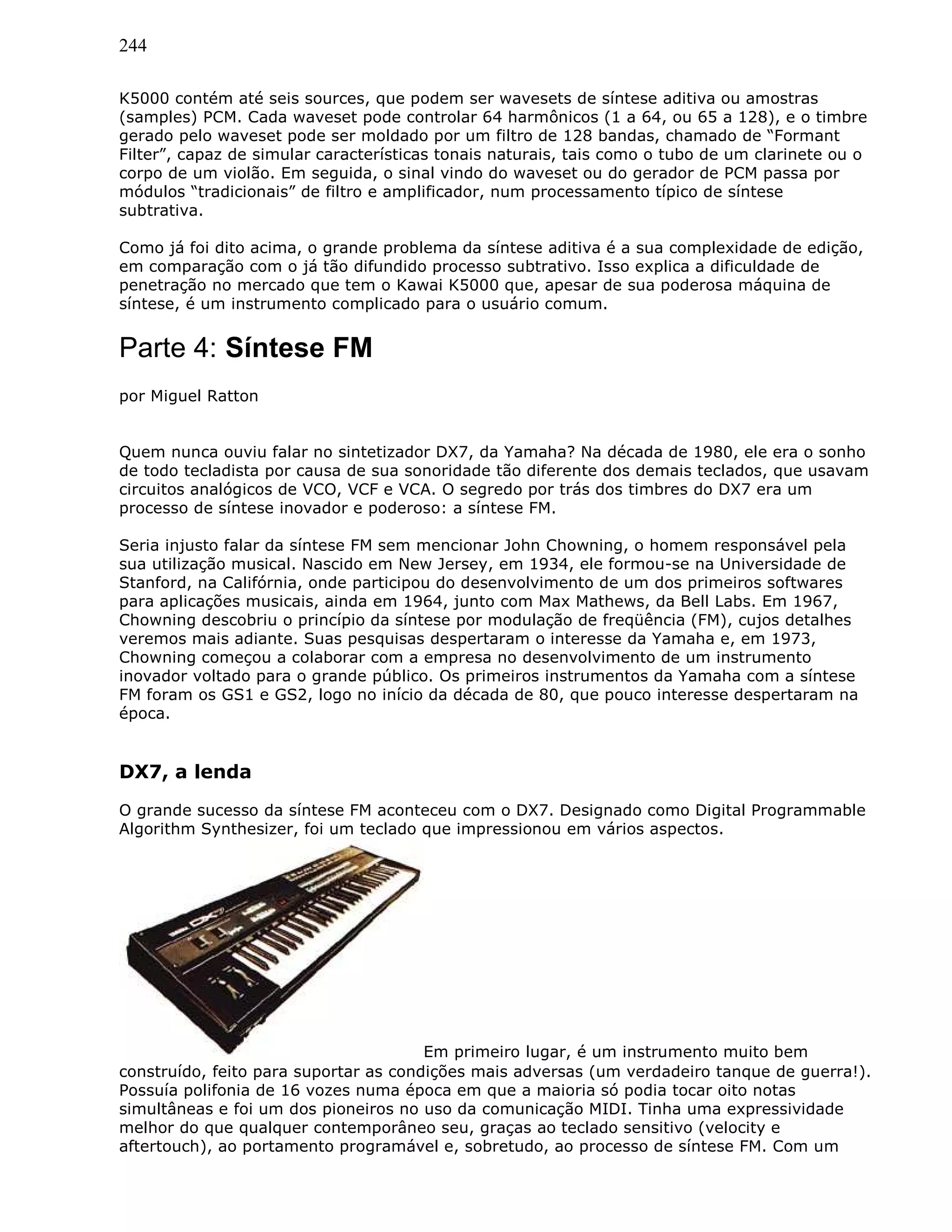 244
K5000 contém até seis sources, que podem ser wavesets de síntese aditiva ou amostras
(samples) PCM. Cada waveset pode controlar 64 harmônicos (1 a 64, ou 65 a 128), e o timbre
gerado pelo waveset pode ser moldado por um filtro de 128 bandas, chamado de “Formant
Filter”, capaz de simular características tonais naturais, tais como o tubo de um clarinete ou o
corpo de um violão. Em seguida, o sinal vindo do waveset ou do gerador de PCM passa por
módulos “tradicionais” de filtro e amplificador, num processamento típico de síntese
subtrativa.
Como já foi dito acima, o grande problema da síntese aditiva é a sua complexidade de edição,
em comparação com o já tão difundido processo subtrativo. Isso explica a dificuldade de
penetração no mercado que tem o Kawai K5000 que, apesar de sua poderosa máquina de
síntese, é um instrumento complicado para o usuário comum.
Parte 4: Síntese FM
por Miguel Ratton
Quem nunca ouviu falar no sintetizador DX7, da Yamaha? Na década de 1980, ele era o sonho
de todo tecladista por causa de sua sonoridade tão diferente dos demais teclados, que usavam
circuitos analógicos de VCO, VCF e VCA. O segredo por trás dos timbres do DX7 era um
processo de síntese inovador e poderoso: a síntese FM.
Seria injusto falar da síntese FM sem mencionar John Chowning, o homem responsável pela
sua utilização musical. Nascido em New Jersey, em 1934, ele formou-se na Universidade de
Stanford, na Califórnia, onde participou do desenvolvimento de um dos primeiros softwares
para aplicações musicais, ainda em 1964, junto com Max Mathews, da Bell Labs. Em 1967,
Chowning descobriu o princípio da síntese por modulação de freqüência (FM), cujos detalhes
veremos mais adiante. Suas pesquisas despertaram o interesse da Yamaha e, em 1973,
Chowning começou a colaborar com a empresa no desenvolvimento de um instrumento
inovador voltado para o grande público. Os primeiros instrumentos da Yamaha com a síntese
FM foram os GS1 e GS2, logo no início da década de 80, que pouco interesse despertaram na
época.
DX7, a lenda
O grande sucesso da síntese FM aconteceu com o DX7. Designado como Digital Programmable
Algorithm Synthesizer, foi um teclado que impressionou em vários aspectos.
Em primeiro lugar, é um instrumento muito bem
construído, feito para suportar as condições mais adversas (um verdadeiro tanque de guerra!).
Possuía polifonia de 16 vozes numa época em que a maioria só podia tocar oito notas
simultâneas e foi um dos pioneiros no uso da comunicação MIDI. Tinha uma expressividade
melhor do que qualquer contemporâneo seu, graças ao teclado sensitivo (velocity e
aftertouch), ao portamento programável e, sobretudo, ao processo de síntese FM. Com um
 