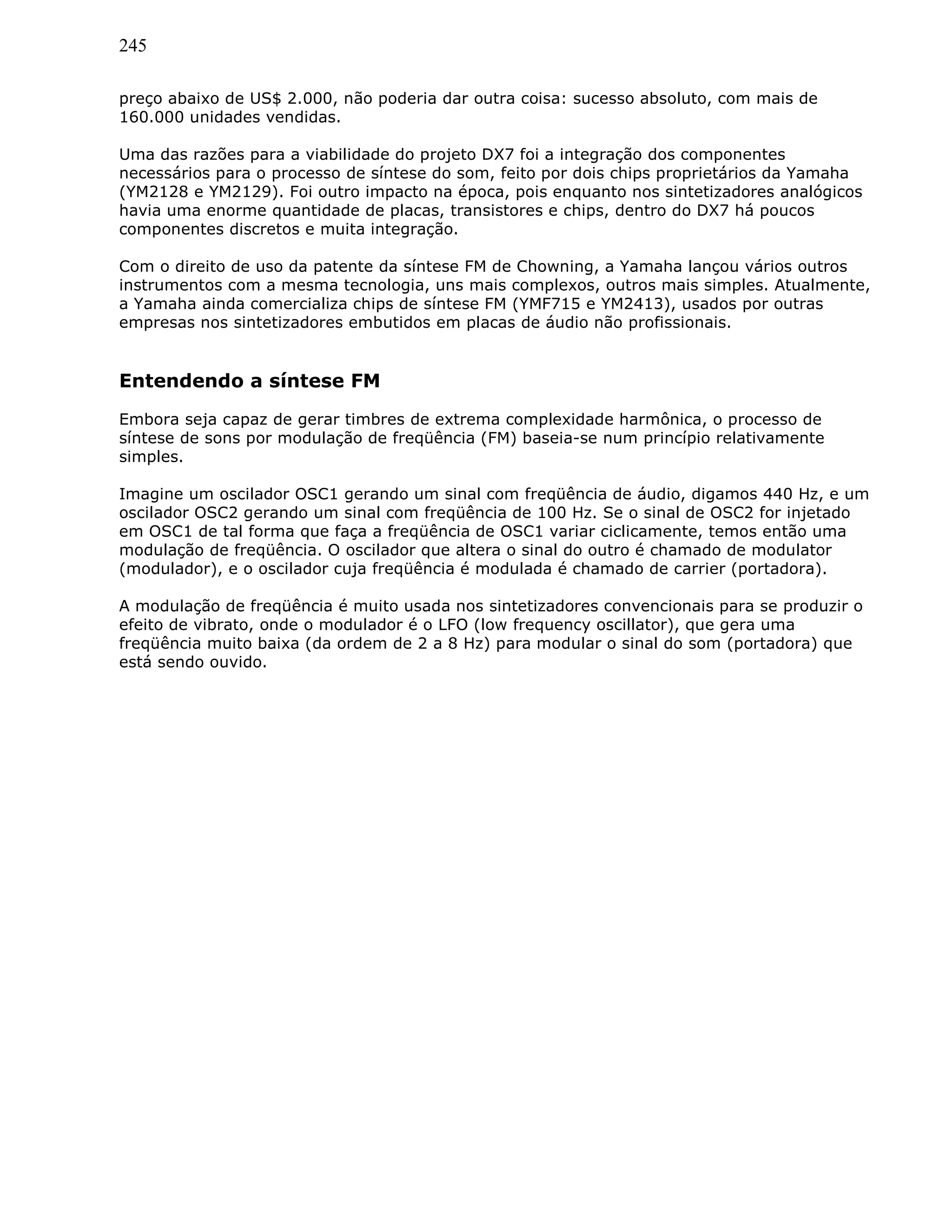245
preço abaixo de US$ 2.000, não poderia dar outra coisa: sucesso absoluto, com mais de
160.000 unidades vendidas.
Uma das razões para a viabilidade do projeto DX7 foi a integração dos componentes
necessários para o processo de síntese do som, feito por dois chips proprietários da Yamaha
(YM2128 e YM2129). Foi outro impacto na época, pois enquanto nos sintetizadores analógicos
havia uma enorme quantidade de placas, transistores e chips, dentro do DX7 há poucos
componentes discretos e muita integração.
Com o direito de uso da patente da síntese FM de Chowning, a Yamaha lançou vários outros
instrumentos com a mesma tecnologia, uns mais complexos, outros mais simples. Atualmente,
a Yamaha ainda comercializa chips de síntese FM (YMF715 e YM2413), usados por outras
empresas nos sintetizadores embutidos em placas de áudio não profissionais.
Entendendo a síntese FM
Embora seja capaz de gerar timbres de extrema complexidade harmônica, o processo de
síntese de sons por modulação de freqüência (FM) baseia-se num princípio relativamente
simples.
Imagine um oscilador OSC1 gerando um sinal com freqüência de áudio, digamos 440 Hz, e um
oscilador OSC2 gerando um sinal com freqüência de 100 Hz. Se o sinal de OSC2 for injetado
em OSC1 de tal forma que faça a freqüência de OSC1 variar ciclicamente, temos então uma
modulação de freqüência. O oscilador que altera o sinal do outro é chamado de modulator
(modulador), e o oscilador cuja freqüência é modulada é chamado de carrier (portadora).
A modulação de freqüência é muito usada nos sintetizadores convencionais para se produzir o
efeito de vibrato, onde o modulador é o LFO (low frequency oscillator), que gera uma
freqüência muito baixa (da ordem de 2 a 8 Hz) para modular o sinal do som (portadora) que
está sendo ouvido.
 