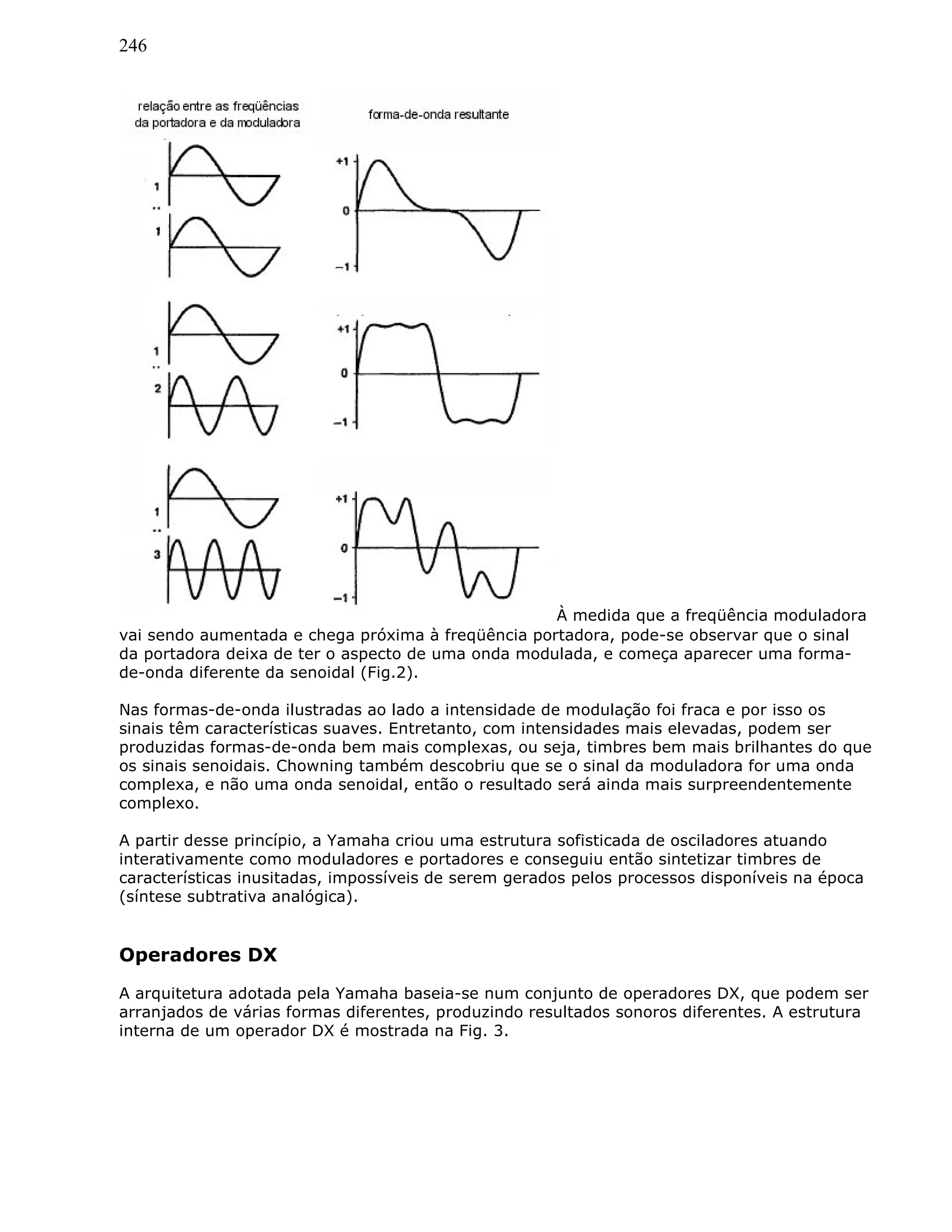 246
À medida que a freqüência moduladora
vai sendo aumentada e chega próxima à freqüência portadora, pode-se observar que o sinal
da portadora deixa de ter o aspecto de uma onda modulada, e começa aparecer uma forma-
de-onda diferente da senoidal (Fig.2).
Nas formas-de-onda ilustradas ao lado a intensidade de modulação foi fraca e por isso os
sinais têm características suaves. Entretanto, com intensidades mais elevadas, podem ser
produzidas formas-de-onda bem mais complexas, ou seja, timbres bem mais brilhantes do que
os sinais senoidais. Chowning também descobriu que se o sinal da moduladora for uma onda
complexa, e não uma onda senoidal, então o resultado será ainda mais surpreendentemente
complexo.
A partir desse princípio, a Yamaha criou uma estrutura sofisticada de osciladores atuando
interativamente como moduladores e portadores e conseguiu então sintetizar timbres de
características inusitadas, impossíveis de serem gerados pelos processos disponíveis na época
(síntese subtrativa analógica).
Operadores DX
A arquitetura adotada pela Yamaha baseia-se num conjunto de operadores DX, que podem ser
arranjados de várias formas diferentes, produzindo resultados sonoros diferentes. A estrutura
interna de um operador DX é mostrada na Fig. 3.
 