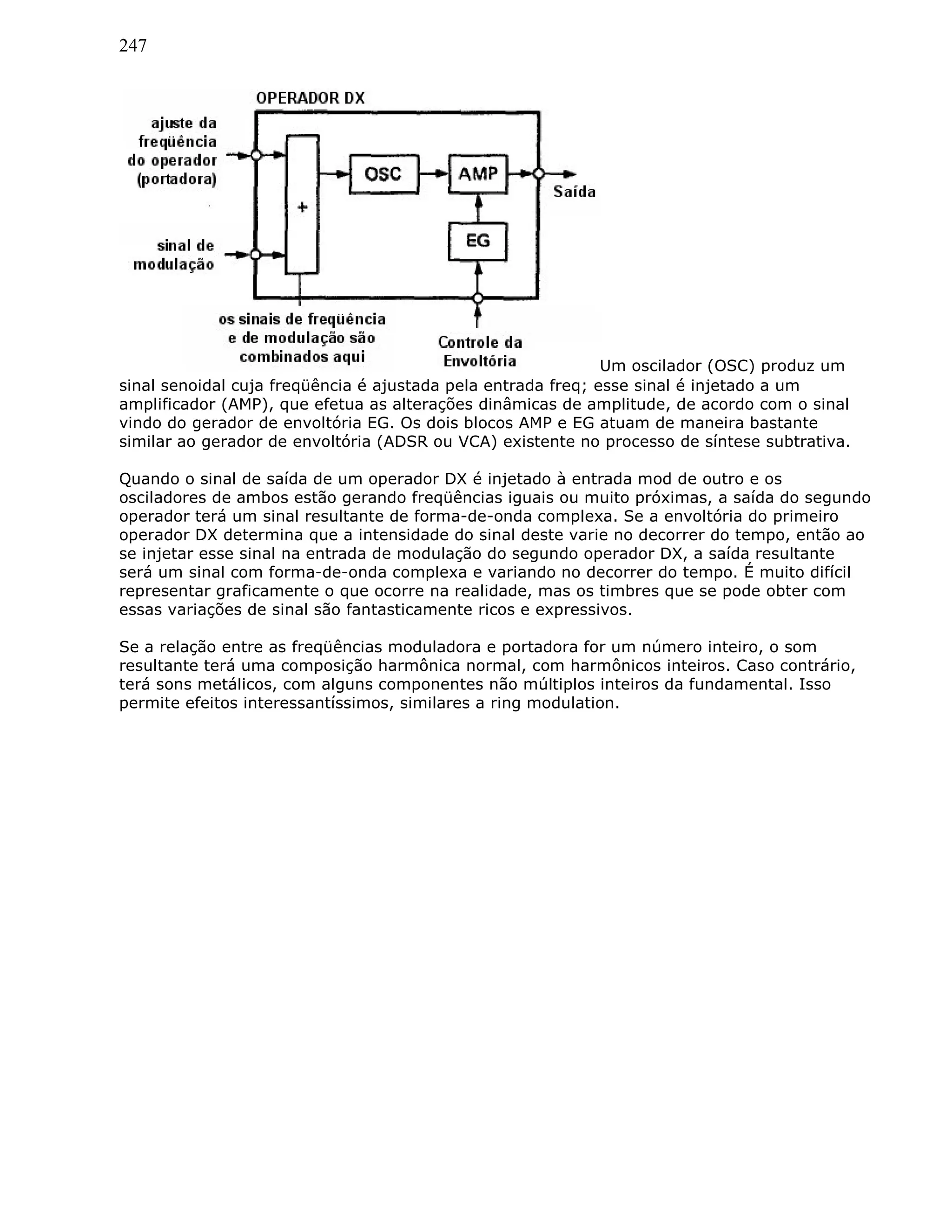 247
Um oscilador (OSC) produz um
sinal senoidal cuja freqüência é ajustada pela entrada freq; esse sinal é injetado a um
amplificador (AMP), que efetua as alterações dinâmicas de amplitude, de acordo com o sinal
vindo do gerador de envoltória EG. Os dois blocos AMP e EG atuam de maneira bastante
similar ao gerador de envoltória (ADSR ou VCA) existente no processo de síntese subtrativa.
Quando o sinal de saída de um operador DX é injetado à entrada mod de outro e os
osciladores de ambos estão gerando freqüências iguais ou muito próximas, a saída do segundo
operador terá um sinal resultante de forma-de-onda complexa. Se a envoltória do primeiro
operador DX determina que a intensidade do sinal deste varie no decorrer do tempo, então ao
se injetar esse sinal na entrada de modulação do segundo operador DX, a saída resultante
será um sinal com forma-de-onda complexa e variando no decorrer do tempo. É muito difícil
representar graficamente o que ocorre na realidade, mas os timbres que se pode obter com
essas variações de sinal são fantasticamente ricos e expressivos.
Se a relação entre as freqüências moduladora e portadora for um número inteiro, o som
resultante terá uma composição harmônica normal, com harmônicos inteiros. Caso contrário,
terá sons metálicos, com alguns componentes não múltiplos inteiros da fundamental. Isso
permite efeitos interessantíssimos, similares a ring modulation.
 