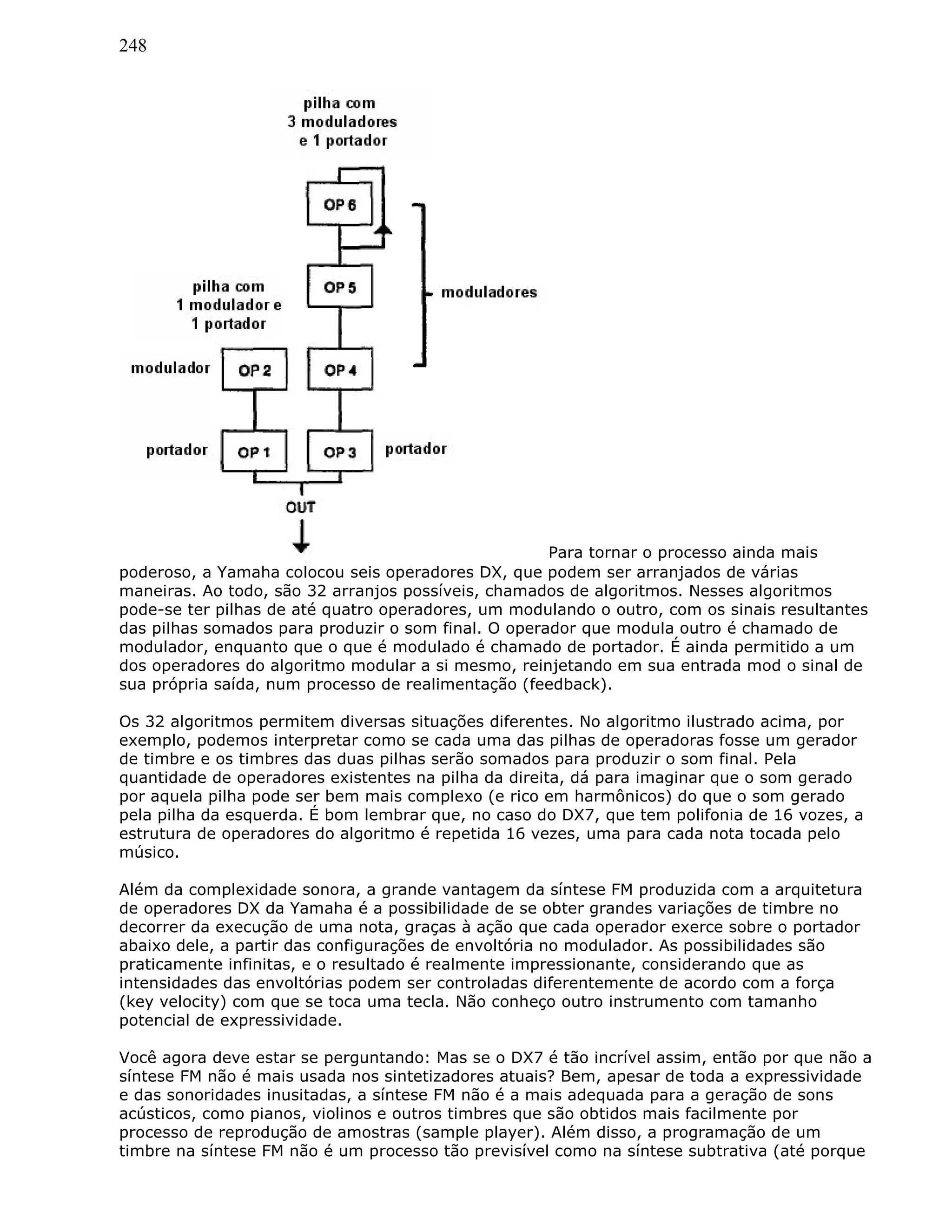 248
Para tornar o processo ainda mais
poderoso, a Yamaha colocou seis operadores DX, que podem ser arranjados de várias
maneiras. Ao todo, são 32 arranjos possíveis, chamados de algoritmos. Nesses algoritmos
pode-se ter pilhas de até quatro operadores, um modulando o outro, com os sinais resultantes
das pilhas somados para produzir o som final. O operador que modula outro é chamado de
modulador, enquanto que o que é modulado é chamado de portador. É ainda permitido a um
dos operadores do algoritmo modular a si mesmo, reinjetando em sua entrada mod o sinal de
sua própria saída, num processo de realimentação (feedback).
Os 32 algoritmos permitem diversas situações diferentes. No algoritmo ilustrado acima, por
exemplo, podemos interpretar como se cada uma das pilhas de operadoras fosse um gerador
de timbre e os timbres das duas pilhas serão somados para produzir o som final. Pela
quantidade de operadores existentes na pilha da direita, dá para imaginar que o som gerado
por aquela pilha pode ser bem mais complexo (e rico em harmônicos) do que o som gerado
pela pilha da esquerda. É bom lembrar que, no caso do DX7, que tem polifonia de 16 vozes, a
estrutura de operadores do algoritmo é repetida 16 vezes, uma para cada nota tocada pelo
músico.
Além da complexidade sonora, a grande vantagem da síntese FM produzida com a arquitetura
de operadores DX da Yamaha é a possibilidade de se obter grandes variações de timbre no
decorrer da execução de uma nota, graças à ação que cada operador exerce sobre o portador
abaixo dele, a partir das configurações de envoltória no modulador. As possibilidades são
praticamente infinitas, e o resultado é realmente impressionante, considerando que as
intensidades das envoltórias podem ser controladas diferentemente de acordo com a força
(key velocity) com que se toca uma tecla. Não conheço outro instrumento com tamanho
potencial de expressividade.
Você agora deve estar se perguntando: Mas se o DX7 é tão incrível assim, então por que não a
síntese FM não é mais usada nos sintetizadores atuais? Bem, apesar de toda a expressividade
e das sonoridades inusitadas, a síntese FM não é a mais adequada para a geração de sons
acústicos, como pianos, violinos e outros timbres que são obtidos mais facilmente por
processo de reprodução de amostras (sample player). Além disso, a programação de um
timbre na síntese FM não é um processo tão previsível como na síntese subtrativa (até porque
 