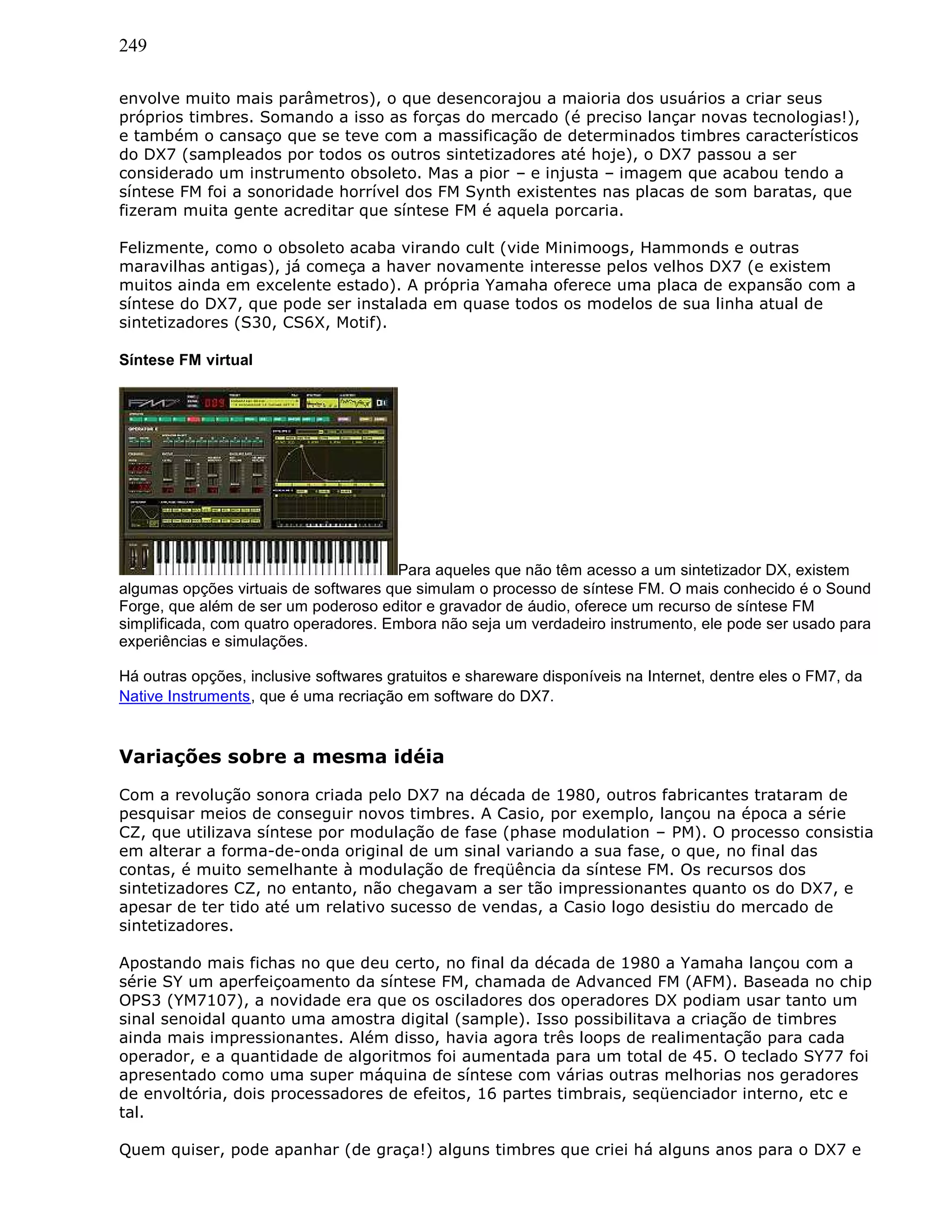 249
envolve muito mais parâmetros), o que desencorajou a maioria dos usuários a criar seus
próprios timbres. Somando a isso as forças do mercado (é preciso lançar novas tecnologias!),
e também o cansaço que se teve com a massificação de determinados timbres característicos
do DX7 (sampleados por todos os outros sintetizadores até hoje), o DX7 passou a ser
considerado um instrumento obsoleto. Mas a pior – e injusta – imagem que acabou tendo a
síntese FM foi a sonoridade horrível dos FM Synth existentes nas placas de som baratas, que
fizeram muita gente acreditar que síntese FM é aquela porcaria.
Felizmente, como o obsoleto acaba virando cult (vide Minimoogs, Hammonds e outras
maravilhas antigas), já começa a haver novamente interesse pelos velhos DX7 (e existem
muitos ainda em excelente estado). A própria Yamaha oferece uma placa de expansão com a
síntese do DX7, que pode ser instalada em quase todos os modelos de sua linha atual de
sintetizadores (S30, CS6X, Motif).
Síntese FM virtual
Para aqueles que não têm acesso a um sintetizador DX, existem
algumas opções virtuais de softwares que simulam o processo de síntese FM. O mais conhecido é o Sound
Forge, que além de ser um poderoso editor e gravador de áudio, oferece um recurso de síntese FM
simplificada, com quatro operadores. Embora não seja um verdadeiro instrumento, ele pode ser usado para
experiências e simulações.
Há outras opções, inclusive softwares gratuitos e shareware disponíveis na Internet, dentre eles o FM7, da
Native Instruments, que é uma recriação em software do DX7.
Variações sobre a mesma idéia
Com a revolução sonora criada pelo DX7 na década de 1980, outros fabricantes trataram de
pesquisar meios de conseguir novos timbres. A Casio, por exemplo, lançou na época a série
CZ, que utilizava síntese por modulação de fase (phase modulation – PM). O processo consistia
em alterar a forma-de-onda original de um sinal variando a sua fase, o que, no final das
contas, é muito semelhante à modulação de freqüência da síntese FM. Os recursos dos
sintetizadores CZ, no entanto, não chegavam a ser tão impressionantes quanto os do DX7, e
apesar de ter tido até um relativo sucesso de vendas, a Casio logo desistiu do mercado de
sintetizadores.
Apostando mais fichas no que deu certo, no final da década de 1980 a Yamaha lançou com a
série SY um aperfeiçoamento da síntese FM, chamada de Advanced FM (AFM). Baseada no chip
OPS3 (YM7107), a novidade era que os osciladores dos operadores DX podiam usar tanto um
sinal senoidal quanto uma amostra digital (sample). Isso possibilitava a criação de timbres
ainda mais impressionantes. Além disso, havia agora três loops de realimentação para cada
operador, e a quantidade de algoritmos foi aumentada para um total de 45. O teclado SY77 foi
apresentado como uma super máquina de síntese com várias outras melhorias nos geradores
de envoltória, dois processadores de efeitos, 16 partes timbrais, seqüenciador interno, etc e
tal.
Quem quiser, pode apanhar (de graça!) alguns timbres que criei há alguns anos para o DX7 e
 