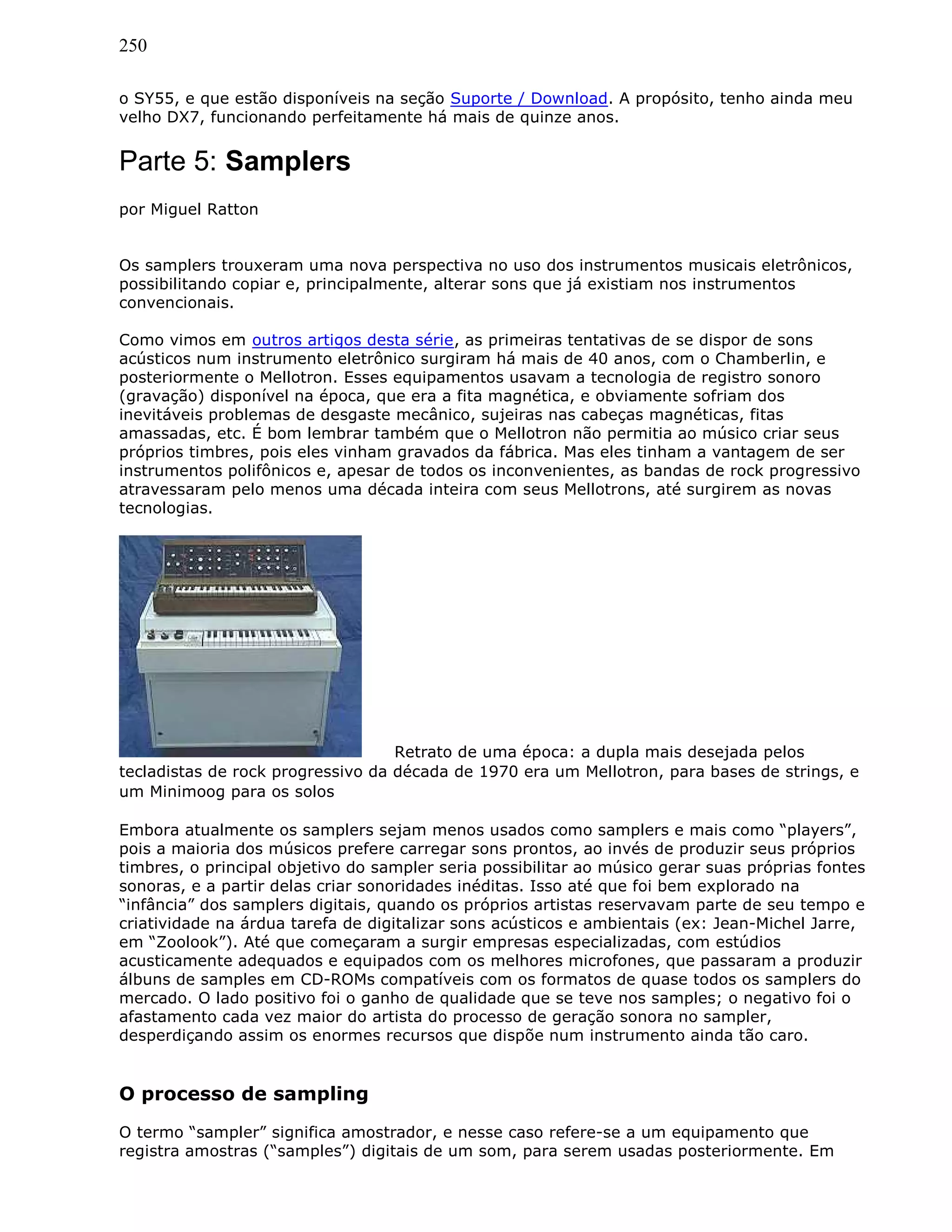250
o SY55, e que estão disponíveis na seção Suporte / Download. A propósito, tenho ainda meu
velho DX7, funcionando perfeitamente há mais de quinze anos.
Parte 5: Samplers
por Miguel Ratton
Os samplers trouxeram uma nova perspectiva no uso dos instrumentos musicais eletrônicos,
possibilitando copiar e, principalmente, alterar sons que já existiam nos instrumentos
convencionais.
Como vimos em outros artigos desta série, as primeiras tentativas de se dispor de sons
acústicos num instrumento eletrônico surgiram há mais de 40 anos, com o Chamberlin, e
posteriormente o Mellotron. Esses equipamentos usavam a tecnologia de registro sonoro
(gravação) disponível na época, que era a fita magnética, e obviamente sofriam dos
inevitáveis problemas de desgaste mecânico, sujeiras nas cabeças magnéticas, fitas
amassadas, etc. É bom lembrar também que o Mellotron não permitia ao músico criar seus
próprios timbres, pois eles vinham gravados da fábrica. Mas eles tinham a vantagem de ser
instrumentos polifônicos e, apesar de todos os inconvenientes, as bandas de rock progressivo
atravessaram pelo menos uma década inteira com seus Mellotrons, até surgirem as novas
tecnologias.
Retrato de uma época: a dupla mais desejada pelos
tecladistas de rock progressivo da década de 1970 era um Mellotron, para bases de strings, e
um Minimoog para os solos
Embora atualmente os samplers sejam menos usados como samplers e mais como “players”,
pois a maioria dos músicos prefere carregar sons prontos, ao invés de produzir seus próprios
timbres, o principal objetivo do sampler seria possibilitar ao músico gerar suas próprias fontes
sonoras, e a partir delas criar sonoridades inéditas. Isso até que foi bem explorado na
“infância” dos samplers digitais, quando os próprios artistas reservavam parte de seu tempo e
criatividade na árdua tarefa de digitalizar sons acústicos e ambientais (ex: Jean-Michel Jarre,
em “Zoolook”). Até que começaram a surgir empresas especializadas, com estúdios
acusticamente adequados e equipados com os melhores microfones, que passaram a produzir
álbuns de samples em CD-ROMs compatíveis com os formatos de quase todos os samplers do
mercado. O lado positivo foi o ganho de qualidade que se teve nos samples; o negativo foi o
afastamento cada vez maior do artista do processo de geração sonora no sampler,
desperdiçando assim os enormes recursos que dispõe num instrumento ainda tão caro.
O processo de sampling
O termo “sampler” significa amostrador, e nesse caso refere-se a um equipamento que
registra amostras (“samples”) digitais de um som, para serem usadas posteriormente. Em
 