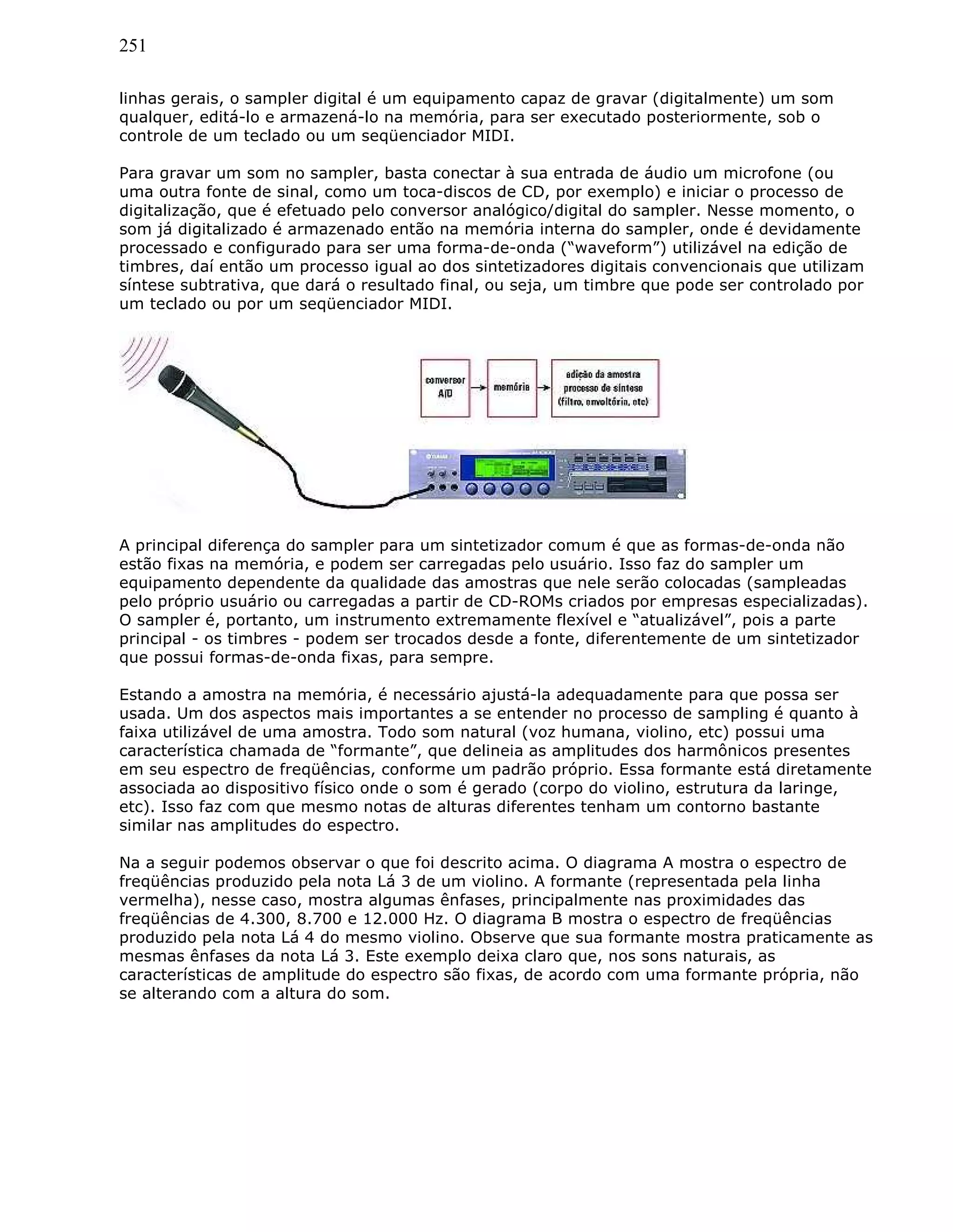 251
linhas gerais, o sampler digital é um equipamento capaz de gravar (digitalmente) um som
qualquer, editá-lo e armazená-lo na memória, para ser executado posteriormente, sob o
controle de um teclado ou um seqüenciador MIDI.
Para gravar um som no sampler, basta conectar à sua entrada de áudio um microfone (ou
uma outra fonte de sinal, como um toca-discos de CD, por exemplo) e iniciar o processo de
digitalização, que é efetuado pelo conversor analógico/digital do sampler. Nesse momento, o
som já digitalizado é armazenado então na memória interna do sampler, onde é devidamente
processado e configurado para ser uma forma-de-onda (“waveform”) utilizável na edição de
timbres, daí então um processo igual ao dos sintetizadores digitais convencionais que utilizam
síntese subtrativa, que dará o resultado final, ou seja, um timbre que pode ser controlado por
um teclado ou por um seqüenciador MIDI.
A principal diferença do sampler para um sintetizador comum é que as formas-de-onda não
estão fixas na memória, e podem ser carregadas pelo usuário. Isso faz do sampler um
equipamento dependente da qualidade das amostras que nele serão colocadas (sampleadas
pelo próprio usuário ou carregadas a partir de CD-ROMs criados por empresas especializadas).
O sampler é, portanto, um instrumento extremamente flexível e “atualizável”, pois a parte
principal - os timbres - podem ser trocados desde a fonte, diferentemente de um sintetizador
que possui formas-de-onda fixas, para sempre.
Estando a amostra na memória, é necessário ajustá-la adequadamente para que possa ser
usada. Um dos aspectos mais importantes a se entender no processo de sampling é quanto à
faixa utilizável de uma amostra. Todo som natural (voz humana, violino, etc) possui uma
característica chamada de “formante”, que delineia as amplitudes dos harmônicos presentes
em seu espectro de freqüências, conforme um padrão próprio. Essa formante está diretamente
associada ao dispositivo físico onde o som é gerado (corpo do violino, estrutura da laringe,
etc). Isso faz com que mesmo notas de alturas diferentes tenham um contorno bastante
similar nas amplitudes do espectro.
Na a seguir podemos observar o que foi descrito acima. O diagrama A mostra o espectro de
freqüências produzido pela nota Lá 3 de um violino. A formante (representada pela linha
vermelha), nesse caso, mostra algumas ênfases, principalmente nas proximidades das
freqüências de 4.300, 8.700 e 12.000 Hz. O diagrama B mostra o espectro de freqüências
produzido pela nota Lá 4 do mesmo violino. Observe que sua formante mostra praticamente as
mesmas ênfases da nota Lá 3. Este exemplo deixa claro que, nos sons naturais, as
características de amplitude do espectro são fixas, de acordo com uma formante própria, não
se alterando com a altura do som.
 