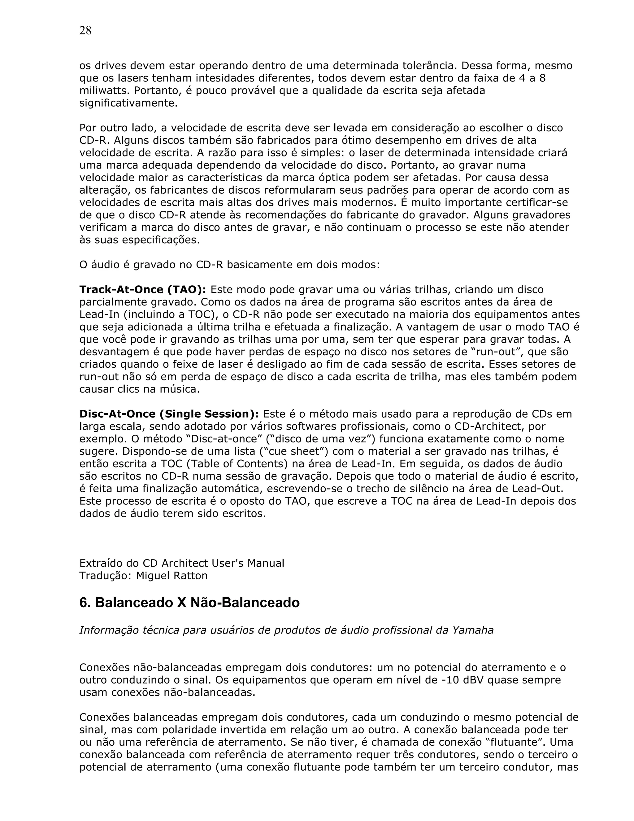28
os drives devem estar operando dentro de uma determinada tolerância. Dessa forma, mesmo
que os lasers tenham intesidades diferentes, todos devem estar dentro da faixa de 4 a 8
miliwatts. Portanto, é pouco provável que a qualidade da escrita seja afetada
significativamente.
Por outro lado, a velocidade de escrita deve ser levada em consideração ao escolher o disco
CD-R. Alguns discos também são fabricados para ótimo desempenho em drives de alta
velocidade de escrita. A razão para isso é simples: o laser de determinada intensidade criará
uma marca adequada dependendo da velocidade do disco. Portanto, ao gravar numa
velocidade maior as características da marca óptica podem ser afetadas. Por causa dessa
alteração, os fabricantes de discos reformularam seus padrões para operar de acordo com as
velocidades de escrita mais altas dos drives mais modernos. É muito importante certificar-se
de que o disco CD-R atende às recomendações do fabricante do gravador. Alguns gravadores
verificam a marca do disco antes de gravar, e não continuam o processo se este não atender
às suas especificações.
O áudio é gravado no CD-R basicamente em dois modos:
Track-At-Once (TAO): Este modo pode gravar uma ou várias trilhas, criando um disco
parcialmente gravado. Como os dados na área de programa são escritos antes da área de
Lead-In (incluindo a TOC), o CD-R não pode ser executado na maioria dos equipamentos antes
que seja adicionada a última trilha e efetuada a finalização. A vantagem de usar o modo TAO é
que você pode ir gravando as trilhas uma por uma, sem ter que esperar para gravar todas. A
desvantagem é que pode haver perdas de espaço no disco nos setores de “run-out”, que são
criados quando o feixe de laser é desligado ao fim de cada sessão de escrita. Esses setores de
run-out não só em perda de espaço de disco a cada escrita de trilha, mas eles também podem
causar clics na música.
Disc-At-Once (Single Session): Este é o método mais usado para a reprodução de CDs em
larga escala, sendo adotado por vários softwares profissionais, como o CD-Architect, por
exemplo. O método “Disc-at-once” (“disco de uma vez”) funciona exatamente como o nome
sugere. Dispondo-se de uma lista (“cue sheet”) com o material a ser gravado nas trilhas, é
então escrita a TOC (Table of Contents) na área de Lead-In. Em seguida, os dados de áudio
são escritos no CD-R numa sessão de gravação. Depois que todo o material de áudio é escrito,
é feita uma finalização automática, escrevendo-se o trecho de silêncio na área de Lead-Out.
Este processo de escrita é o oposto do TAO, que escreve a TOC na área de Lead-In depois dos
dados de áudio terem sido escritos.
Extraído do CD Architect User's Manual
Tradução: Miguel Ratton
6. Balanceado X Não-Balanceado
Informação técnica para usuários de produtos de áudio profissional da Yamaha
Conexões não-balanceadas empregam dois condutores: um no potencial do aterramento e o
outro conduzindo o sinal. Os equipamentos que operam em nível de -10 dBV quase sempre
usam conexões não-balanceadas.
Conexões balanceadas empregam dois condutores, cada um conduzindo o mesmo potencial de
sinal, mas com polaridade invertida em relação um ao outro. A conexão balanceada pode ter
ou não uma referência de aterramento. Se não tiver, é chamada de conexão “flutuante”. Uma
conexão balanceada com referência de aterramento requer três condutores, sendo o terceiro o
potencial de aterramento (uma conexão flutuante pode também ter um terceiro condutor, mas
 