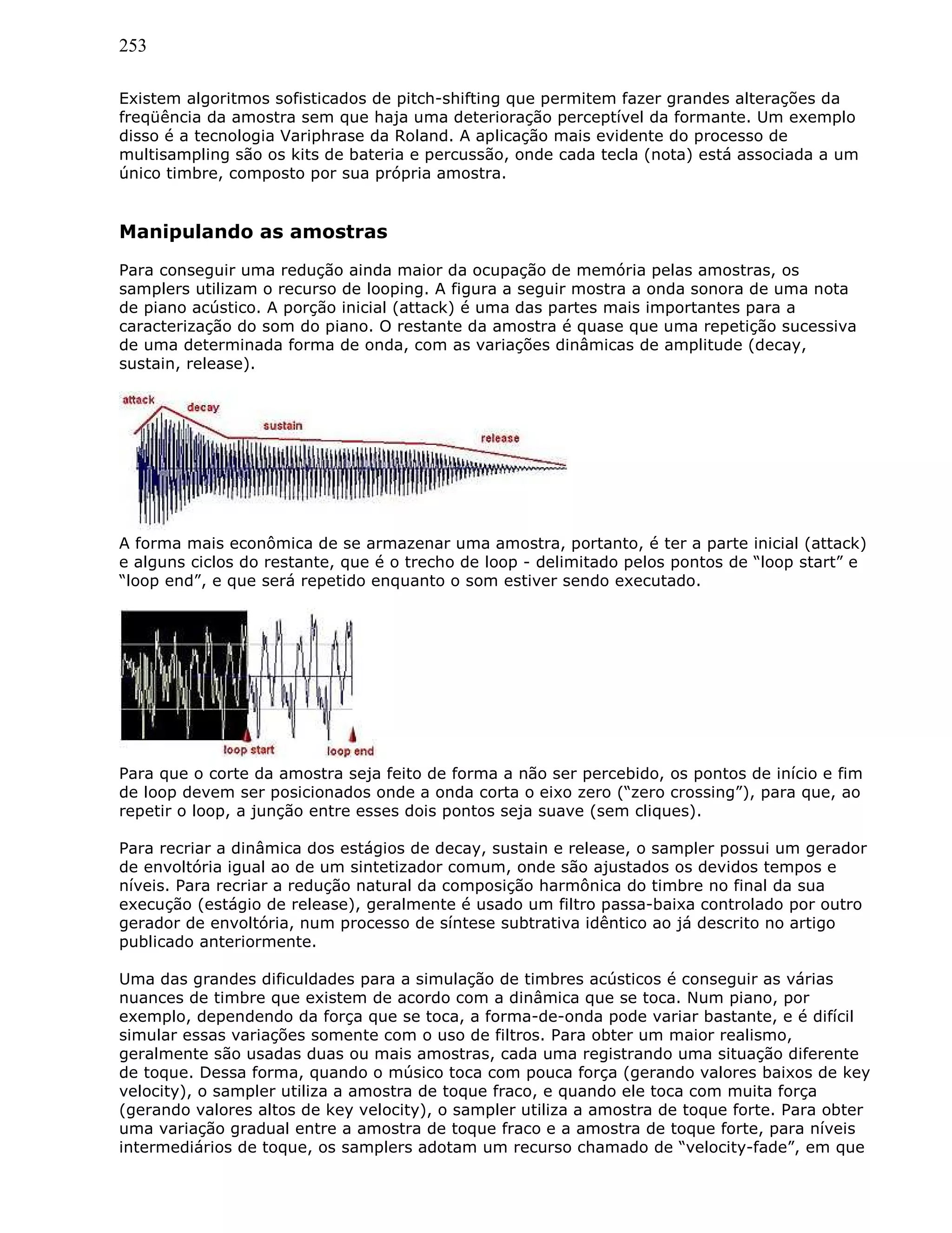 253
Existem algoritmos sofisticados de pitch-shifting que permitem fazer grandes alterações da
freqüência da amostra sem que haja uma deterioração perceptível da formante. Um exemplo
disso é a tecnologia Variphrase da Roland. A aplicação mais evidente do processo de
multisampling são os kits de bateria e percussão, onde cada tecla (nota) está associada a um
único timbre, composto por sua própria amostra.
Manipulando as amostras
Para conseguir uma redução ainda maior da ocupação de memória pelas amostras, os
samplers utilizam o recurso de looping. A figura a seguir mostra a onda sonora de uma nota
de piano acústico. A porção inicial (attack) é uma das partes mais importantes para a
caracterização do som do piano. O restante da amostra é quase que uma repetição sucessiva
de uma determinada forma de onda, com as variações dinâmicas de amplitude (decay,
sustain, release).
A forma mais econômica de se armazenar uma amostra, portanto, é ter a parte inicial (attack)
e alguns ciclos do restante, que é o trecho de loop - delimitado pelos pontos de “loop start” e
“loop end”, e que será repetido enquanto o som estiver sendo executado.
Para que o corte da amostra seja feito de forma a não ser percebido, os pontos de início e fim
de loop devem ser posicionados onde a onda corta o eixo zero (“zero crossing”), para que, ao
repetir o loop, a junção entre esses dois pontos seja suave (sem cliques).
Para recriar a dinâmica dos estágios de decay, sustain e release, o sampler possui um gerador
de envoltória igual ao de um sintetizador comum, onde são ajustados os devidos tempos e
níveis. Para recriar a redução natural da composição harmônica do timbre no final da sua
execução (estágio de release), geralmente é usado um filtro passa-baixa controlado por outro
gerador de envoltória, num processo de síntese subtrativa idêntico ao já descrito no artigo
publicado anteriormente.
Uma das grandes dificuldades para a simulação de timbres acústicos é conseguir as várias
nuances de timbre que existem de acordo com a dinâmica que se toca. Num piano, por
exemplo, dependendo da força que se toca, a forma-de-onda pode variar bastante, e é difícil
simular essas variações somente com o uso de filtros. Para obter um maior realismo,
geralmente são usadas duas ou mais amostras, cada uma registrando uma situação diferente
de toque. Dessa forma, quando o músico toca com pouca força (gerando valores baixos de key
velocity), o sampler utiliza a amostra de toque fraco, e quando ele toca com muita força
(gerando valores altos de key velocity), o sampler utiliza a amostra de toque forte. Para obter
uma variação gradual entre a amostra de toque fraco e a amostra de toque forte, para níveis
intermediários de toque, os samplers adotam um recurso chamado de “velocity-fade”, em que
 
