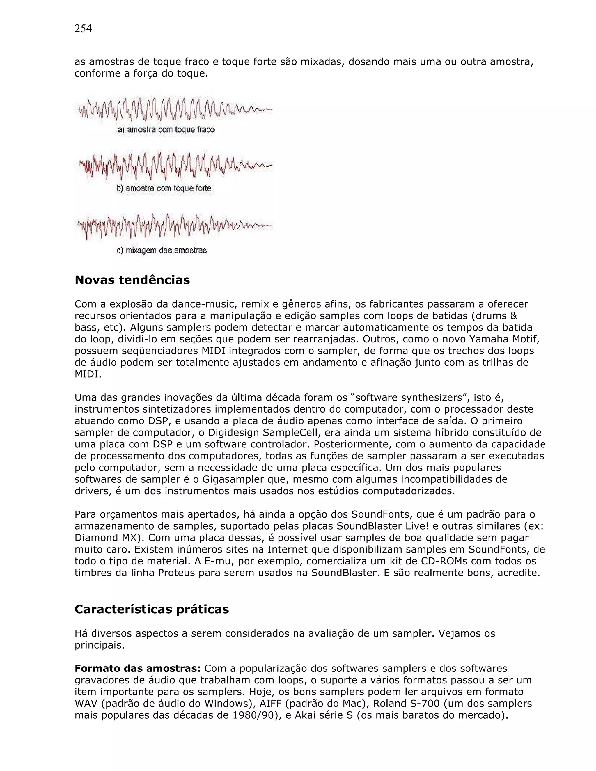 254
as amostras de toque fraco e toque forte são mixadas, dosando mais uma ou outra amostra,
conforme a força do toque.
Novas tendências
Com a explosão da dance-music, remix e gêneros afins, os fabricantes passaram a oferecer
recursos orientados para a manipulação e edição samples com loops de batidas (drums &
bass, etc). Alguns samplers podem detectar e marcar automaticamente os tempos da batida
do loop, dividi-lo em seções que podem ser rearranjadas. Outros, como o novo Yamaha Motif,
possuem seqüenciadores MIDI integrados com o sampler, de forma que os trechos dos loops
de áudio podem ser totalmente ajustados em andamento e afinação junto com as trilhas de
MIDI.
Uma das grandes inovações da última década foram os “software synthesizers”, isto é,
instrumentos sintetizadores implementados dentro do computador, com o processador deste
atuando como DSP, e usando a placa de áudio apenas como interface de saída. O primeiro
sampler de computador, o Digidesign SampleCell, era ainda um sistema híbrido constituído de
uma placa com DSP e um software controlador. Posteriormente, com o aumento da capacidade
de processamento dos computadores, todas as funções de sampler passaram a ser executadas
pelo computador, sem a necessidade de uma placa específica. Um dos mais populares
softwares de sampler é o Gigasampler que, mesmo com algumas incompatibilidades de
drivers, é um dos instrumentos mais usados nos estúdios computadorizados.
Para orçamentos mais apertados, há ainda a opção dos SoundFonts, que é um padrão para o
armazenamento de samples, suportado pelas placas SoundBlaster Live! e outras similares (ex:
Diamond MX). Com uma placa dessas, é possível usar samples de boa qualidade sem pagar
muito caro. Existem inúmeros sites na Internet que disponibilizam samples em SoundFonts, de
todo o tipo de material. A E-mu, por exemplo, comercializa um kit de CD-ROMs com todos os
timbres da linha Proteus para serem usados na SoundBlaster. E são realmente bons, acredite.
Características práticas
Há diversos aspectos a serem considerados na avaliação de um sampler. Vejamos os
principais.
Formato das amostras: Com a popularização dos softwares samplers e dos softwares
gravadores de áudio que trabalham com loops, o suporte a vários formatos passou a ser um
item importante para os samplers. Hoje, os bons samplers podem ler arquivos em formato
WAV (padrão de áudio do Windows), AIFF (padrão do Mac), Roland S-700 (um dos samplers
mais populares das décadas de 1980/90), e Akai série S (os mais baratos do mercado).
 