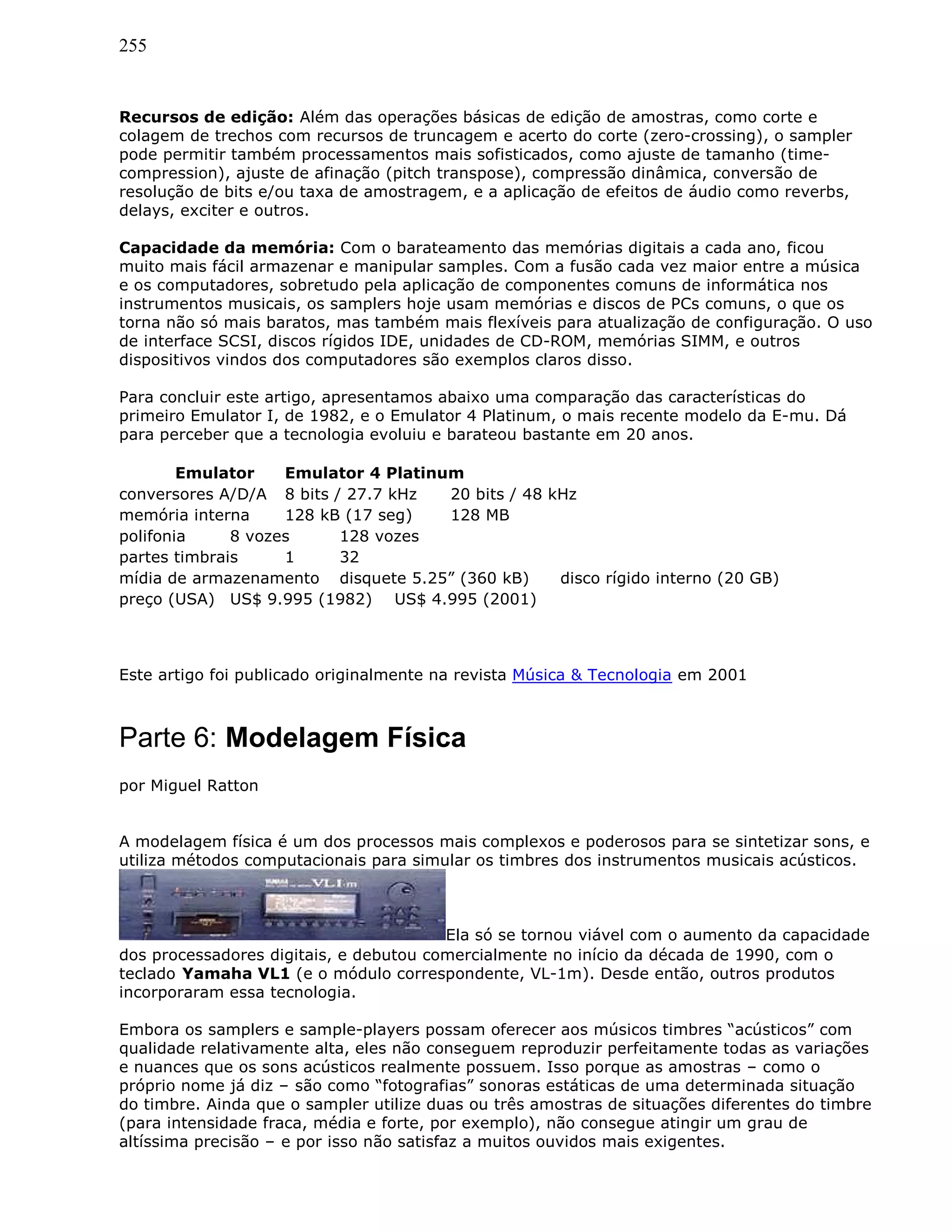 255
Recursos de edição: Além das operações básicas de edição de amostras, como corte e
colagem de trechos com recursos de truncagem e acerto do corte (zero-crossing), o sampler
pode permitir também processamentos mais sofisticados, como ajuste de tamanho (time-
compression), ajuste de afinação (pitch transpose), compressão dinâmica, conversão de
resolução de bits e/ou taxa de amostragem, e a aplicação de efeitos de áudio como reverbs,
delays, exciter e outros.
Capacidade da memória: Com o barateamento das memórias digitais a cada ano, ficou
muito mais fácil armazenar e manipular samples. Com a fusão cada vez maior entre a música
e os computadores, sobretudo pela aplicação de componentes comuns de informática nos
instrumentos musicais, os samplers hoje usam memórias e discos de PCs comuns, o que os
torna não só mais baratos, mas também mais flexíveis para atualização de configuração. O uso
de interface SCSI, discos rígidos IDE, unidades de CD-ROM, memórias SIMM, e outros
dispositivos vindos dos computadores são exemplos claros disso.
Para concluir este artigo, apresentamos abaixo uma comparação das características do
primeiro Emulator I, de 1982, e o Emulator 4 Platinum, o mais recente modelo da E-mu. Dá
para perceber que a tecnologia evoluiu e barateou bastante em 20 anos.
Emulator Emulator 4 Platinum
conversores A/D/A 8 bits / 27.7 kHz 20 bits / 48 kHz
memória interna 128 kB (17 seg) 128 MB
polifonia 8 vozes 128 vozes
partes timbrais 1 32
mídia de armazenamento disquete 5.25” (360 kB) disco rígido interno (20 GB)
preço (USA) US$ 9.995 (1982) US$ 4.995 (2001)
Este artigo foi publicado originalmente na revista Música & Tecnologia em 2001
Parte 6: Modelagem Física
por Miguel Ratton
A modelagem física é um dos processos mais complexos e poderosos para se sintetizar sons, e
utiliza métodos computacionais para simular os timbres dos instrumentos musicais acústicos.
Ela só se tornou viável com o aumento da capacidade
dos processadores digitais, e debutou comercialmente no início da década de 1990, com o
teclado Yamaha VL1 (e o módulo correspondente, VL-1m). Desde então, outros produtos
incorporaram essa tecnologia.
Embora os samplers e sample-players possam oferecer aos músicos timbres “acústicos” com
qualidade relativamente alta, eles não conseguem reproduzir perfeitamente todas as variações
e nuances que os sons acústicos realmente possuem. Isso porque as amostras – como o
próprio nome já diz – são como “fotografias” sonoras estáticas de uma determinada situação
do timbre. Ainda que o sampler utilize duas ou três amostras de situações diferentes do timbre
(para intensidade fraca, média e forte, por exemplo), não consegue atingir um grau de
altíssima precisão – e por isso não satisfaz a muitos ouvidos mais exigentes.
 