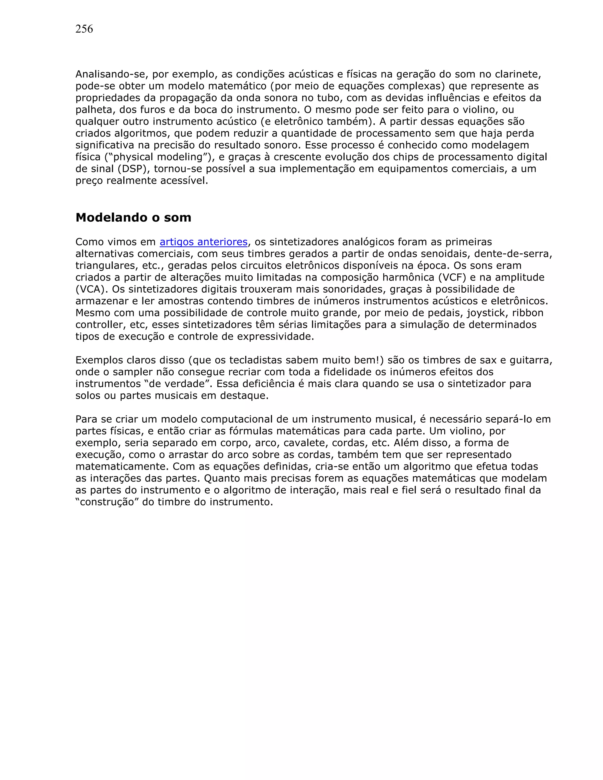 256
Analisando-se, por exemplo, as condições acústicas e físicas na geração do som no clarinete,
pode-se obter um modelo matemático (por meio de equações complexas) que represente as
propriedades da propagação da onda sonora no tubo, com as devidas influências e efeitos da
palheta, dos furos e da boca do instrumento. O mesmo pode ser feito para o violino, ou
qualquer outro instrumento acústico (e eletrônico também). A partir dessas equações são
criados algoritmos, que podem reduzir a quantidade de processamento sem que haja perda
significativa na precisão do resultado sonoro. Esse processo é conhecido como modelagem
física (“physical modeling”), e graças à crescente evolução dos chips de processamento digital
de sinal (DSP), tornou-se possível a sua implementação em equipamentos comerciais, a um
preço realmente acessível.
Modelando o som
Como vimos em artigos anteriores, os sintetizadores analógicos foram as primeiras
alternativas comerciais, com seus timbres gerados a partir de ondas senoidais, dente-de-serra,
triangulares, etc., geradas pelos circuitos eletrônicos disponíveis na época. Os sons eram
criados a partir de alterações muito limitadas na composição harmônica (VCF) e na amplitude
(VCA). Os sintetizadores digitais trouxeram mais sonoridades, graças à possibilidade de
armazenar e ler amostras contendo timbres de inúmeros instrumentos acústicos e eletrônicos.
Mesmo com uma possibilidade de controle muito grande, por meio de pedais, joystick, ribbon
controller, etc, esses sintetizadores têm sérias limitações para a simulação de determinados
tipos de execução e controle de expressividade.
Exemplos claros disso (que os tecladistas sabem muito bem!) são os timbres de sax e guitarra,
onde o sampler não consegue recriar com toda a fidelidade os inúmeros efeitos dos
instrumentos “de verdade”. Essa deficiência é mais clara quando se usa o sintetizador para
solos ou partes musicais em destaque.
Para se criar um modelo computacional de um instrumento musical, é necessário separá-lo em
partes físicas, e então criar as fórmulas matemáticas para cada parte. Um violino, por
exemplo, seria separado em corpo, arco, cavalete, cordas, etc. Além disso, a forma de
execução, como o arrastar do arco sobre as cordas, também tem que ser representado
matematicamente. Com as equações definidas, cria-se então um algoritmo que efetua todas
as interações das partes. Quanto mais precisas forem as equações matemáticas que modelam
as partes do instrumento e o algoritmo de interação, mais real e fiel será o resultado final da
“construção” do timbre do instrumento.
 