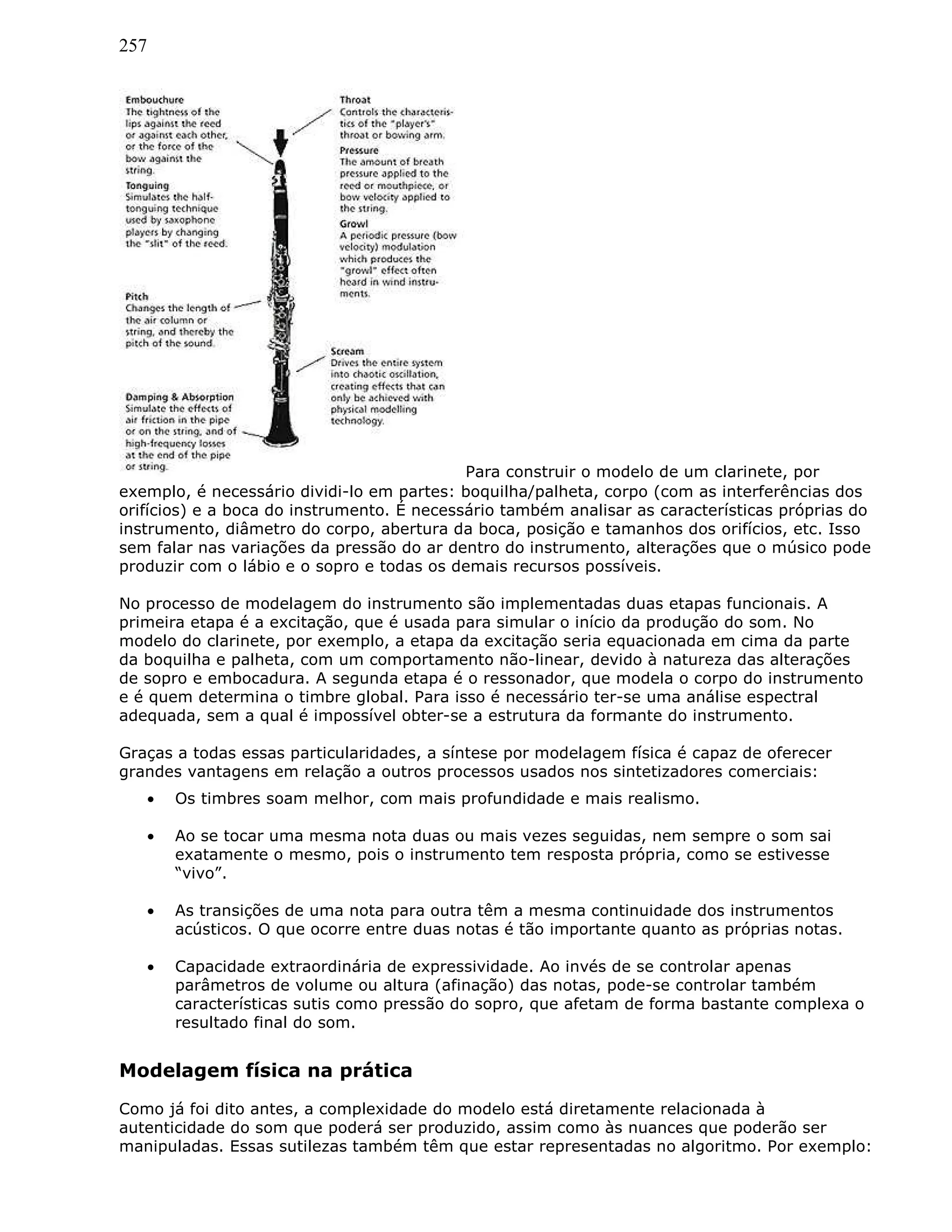 257
Para construir o modelo de um clarinete, por
exemplo, é necessário dividi-lo em partes: boquilha/palheta, corpo (com as interferências dos
orifícios) e a boca do instrumento. É necessário também analisar as características próprias do
instrumento, diâmetro do corpo, abertura da boca, posição e tamanhos dos orifícios, etc. Isso
sem falar nas variações da pressão do ar dentro do instrumento, alterações que o músico pode
produzir com o lábio e o sopro e todas os demais recursos possíveis.
No processo de modelagem do instrumento são implementadas duas etapas funcionais. A
primeira etapa é a excitação, que é usada para simular o início da produção do som. No
modelo do clarinete, por exemplo, a etapa da excitação seria equacionada em cima da parte
da boquilha e palheta, com um comportamento não-linear, devido à natureza das alterações
de sopro e embocadura. A segunda etapa é o ressonador, que modela o corpo do instrumento
e é quem determina o timbre global. Para isso é necessário ter-se uma análise espectral
adequada, sem a qual é impossível obter-se a estrutura da formante do instrumento.
Graças a todas essas particularidades, a síntese por modelagem física é capaz de oferecer
grandes vantagens em relação a outros processos usados nos sintetizadores comerciais:
• Os timbres soam melhor, com mais profundidade e mais realismo.
• Ao se tocar uma mesma nota duas ou mais vezes seguidas, nem sempre o som sai
exatamente o mesmo, pois o instrumento tem resposta própria, como se estivesse
“vivo”.
• As transições de uma nota para outra têm a mesma continuidade dos instrumentos
acústicos. O que ocorre entre duas notas é tão importante quanto as próprias notas.
• Capacidade extraordinária de expressividade. Ao invés de se controlar apenas
parâmetros de volume ou altura (afinação) das notas, pode-se controlar também
características sutis como pressão do sopro, que afetam de forma bastante complexa o
resultado final do som.
Modelagem física na prática
Como já foi dito antes, a complexidade do modelo está diretamente relacionada à
autenticidade do som que poderá ser produzido, assim como às nuances que poderão ser
manipuladas. Essas sutilezas também têm que estar representadas no algoritmo. Por exemplo:
 
