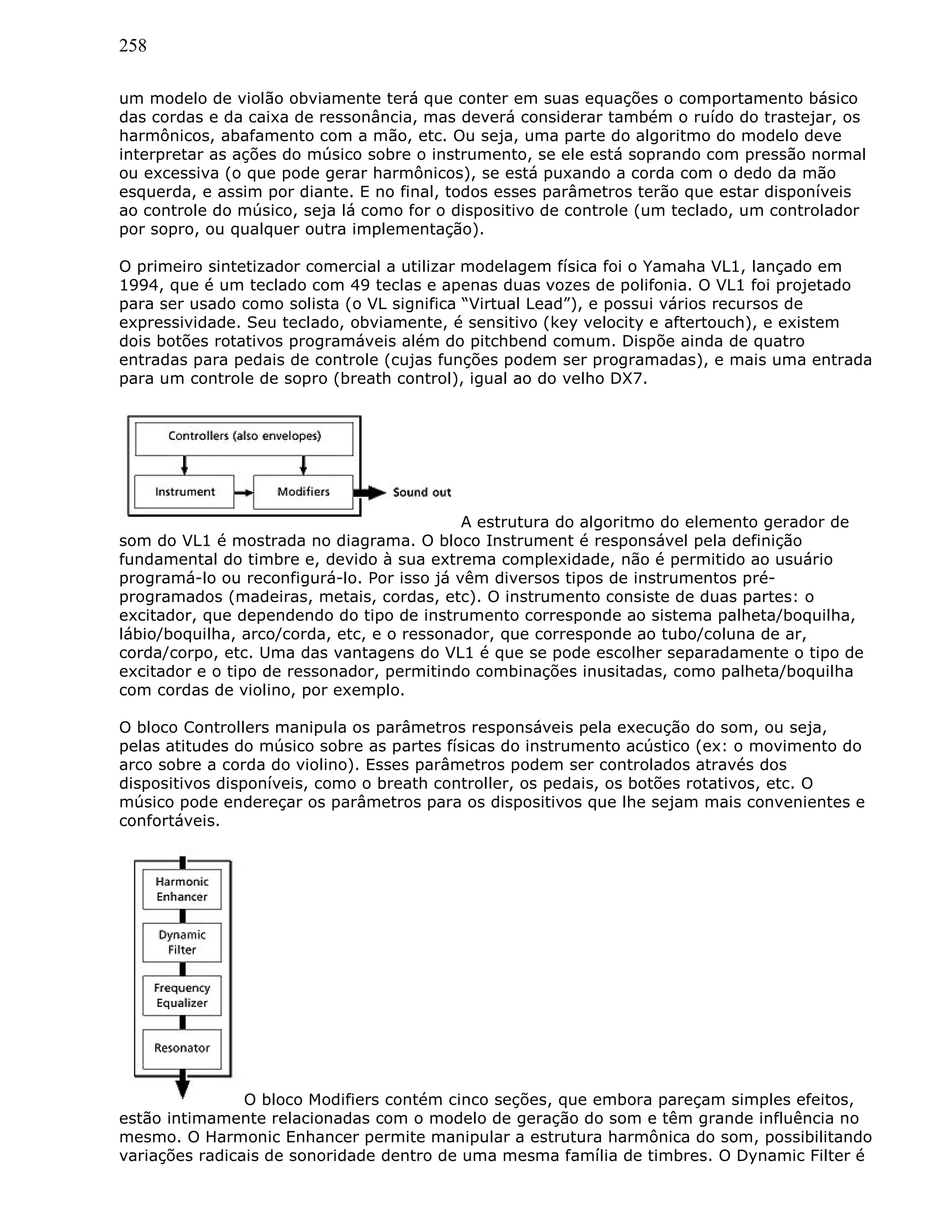 258
um modelo de violão obviamente terá que conter em suas equações o comportamento básico
das cordas e da caixa de ressonância, mas deverá considerar também o ruído do trastejar, os
harmônicos, abafamento com a mão, etc. Ou seja, uma parte do algoritmo do modelo deve
interpretar as ações do músico sobre o instrumento, se ele está soprando com pressão normal
ou excessiva (o que pode gerar harmônicos), se está puxando a corda com o dedo da mão
esquerda, e assim por diante. E no final, todos esses parâmetros terão que estar disponíveis
ao controle do músico, seja lá como for o dispositivo de controle (um teclado, um controlador
por sopro, ou qualquer outra implementação).
O primeiro sintetizador comercial a utilizar modelagem física foi o Yamaha VL1, lançado em
1994, que é um teclado com 49 teclas e apenas duas vozes de polifonia. O VL1 foi projetado
para ser usado como solista (o VL significa “Virtual Lead”), e possui vários recursos de
expressividade. Seu teclado, obviamente, é sensitivo (key velocity e aftertouch), e existem
dois botões rotativos programáveis além do pitchbend comum. Dispõe ainda de quatro
entradas para pedais de controle (cujas funções podem ser programadas), e mais uma entrada
para um controle de sopro (breath control), igual ao do velho DX7.
A estrutura do algoritmo do elemento gerador de
som do VL1 é mostrada no diagrama. O bloco Instrument é responsável pela definição
fundamental do timbre e, devido à sua extrema complexidade, não é permitido ao usuário
programá-lo ou reconfigurá-lo. Por isso já vêm diversos tipos de instrumentos pré-
programados (madeiras, metais, cordas, etc). O instrumento consiste de duas partes: o
excitador, que dependendo do tipo de instrumento corresponde ao sistema palheta/boquilha,
lábio/boquilha, arco/corda, etc, e o ressonador, que corresponde ao tubo/coluna de ar,
corda/corpo, etc. Uma das vantagens do VL1 é que se pode escolher separadamente o tipo de
excitador e o tipo de ressonador, permitindo combinações inusitadas, como palheta/boquilha
com cordas de violino, por exemplo.
O bloco Controllers manipula os parâmetros responsáveis pela execução do som, ou seja,
pelas atitudes do músico sobre as partes físicas do instrumento acústico (ex: o movimento do
arco sobre a corda do violino). Esses parâmetros podem ser controlados através dos
dispositivos disponíveis, como o breath controller, os pedais, os botões rotativos, etc. O
músico pode endereçar os parâmetros para os dispositivos que lhe sejam mais convenientes e
confortáveis.
O bloco Modifiers contém cinco seções, que embora pareçam simples efeitos,
estão intimamente relacionadas com o modelo de geração do som e têm grande influência no
mesmo. O Harmonic Enhancer permite manipular a estrutura harmônica do som, possibilitando
variações radicais de sonoridade dentro de uma mesma família de timbres. O Dynamic Filter é
 