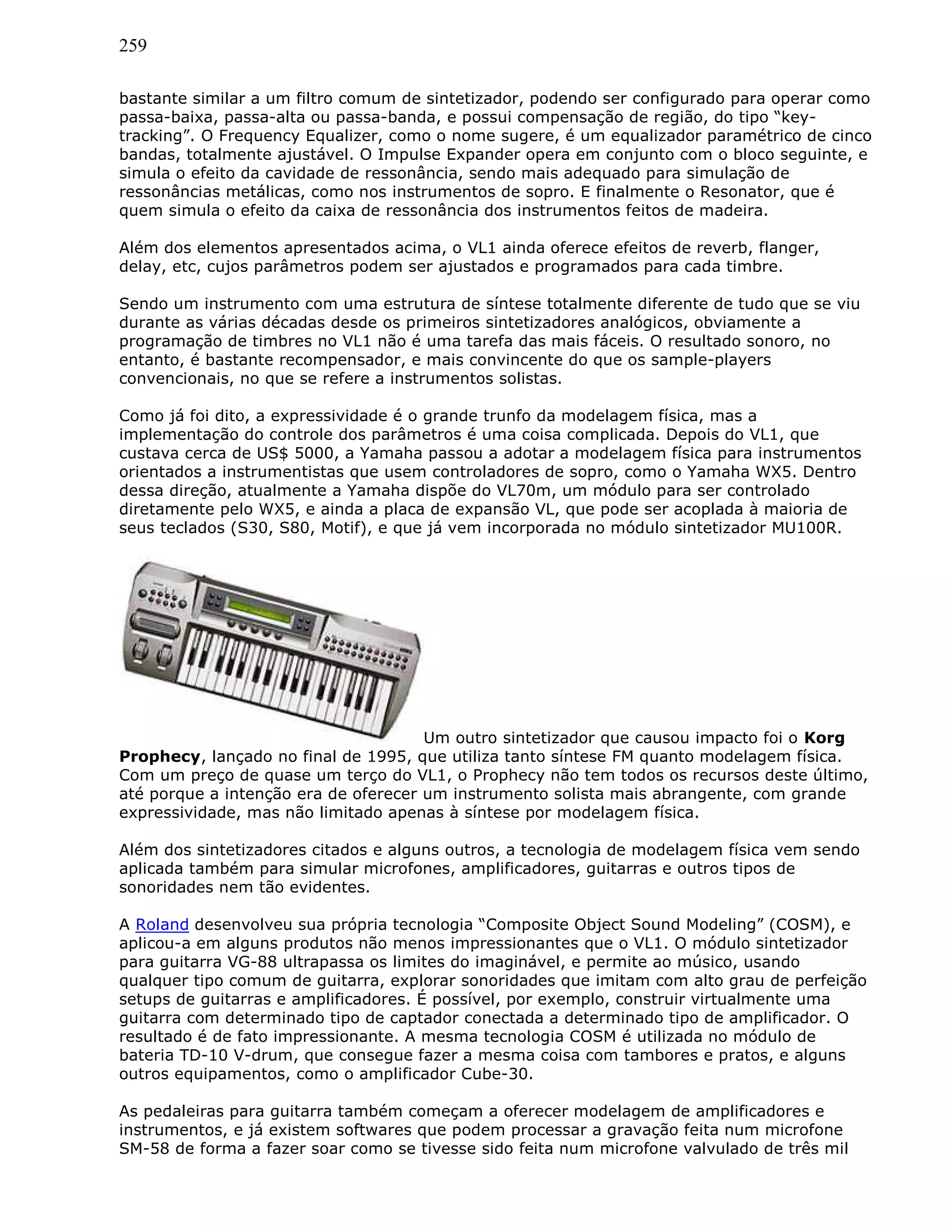 259
bastante similar a um filtro comum de sintetizador, podendo ser configurado para operar como
passa-baixa, passa-alta ou passa-banda, e possui compensação de região, do tipo “key-
tracking”. O Frequency Equalizer, como o nome sugere, é um equalizador paramétrico de cinco
bandas, totalmente ajustável. O Impulse Expander opera em conjunto com o bloco seguinte, e
simula o efeito da cavidade de ressonância, sendo mais adequado para simulação de
ressonâncias metálicas, como nos instrumentos de sopro. E finalmente o Resonator, que é
quem simula o efeito da caixa de ressonância dos instrumentos feitos de madeira.
Além dos elementos apresentados acima, o VL1 ainda oferece efeitos de reverb, flanger,
delay, etc, cujos parâmetros podem ser ajustados e programados para cada timbre.
Sendo um instrumento com uma estrutura de síntese totalmente diferente de tudo que se viu
durante as várias décadas desde os primeiros sintetizadores analógicos, obviamente a
programação de timbres no VL1 não é uma tarefa das mais fáceis. O resultado sonoro, no
entanto, é bastante recompensador, e mais convincente do que os sample-players
convencionais, no que se refere a instrumentos solistas.
Como já foi dito, a expressividade é o grande trunfo da modelagem física, mas a
implementação do controle dos parâmetros é uma coisa complicada. Depois do VL1, que
custava cerca de US$ 5000, a Yamaha passou a adotar a modelagem física para instrumentos
orientados a instrumentistas que usem controladores de sopro, como o Yamaha WX5. Dentro
dessa direção, atualmente a Yamaha dispõe do VL70m, um módulo para ser controlado
diretamente pelo WX5, e ainda a placa de expansão VL, que pode ser acoplada à maioria de
seus teclados (S30, S80, Motif), e que já vem incorporada no módulo sintetizador MU100R.
Um outro sintetizador que causou impacto foi o Korg
Prophecy, lançado no final de 1995, que utiliza tanto síntese FM quanto modelagem física.
Com um preço de quase um terço do VL1, o Prophecy não tem todos os recursos deste último,
até porque a intenção era de oferecer um instrumento solista mais abrangente, com grande
expressividade, mas não limitado apenas à síntese por modelagem física.
Além dos sintetizadores citados e alguns outros, a tecnologia de modelagem física vem sendo
aplicada também para simular microfones, amplificadores, guitarras e outros tipos de
sonoridades nem tão evidentes.
A Roland desenvolveu sua própria tecnologia “Composite Object Sound Modeling” (COSM), e
aplicou-a em alguns produtos não menos impressionantes que o VL1. O módulo sintetizador
para guitarra VG-88 ultrapassa os limites do imaginável, e permite ao músico, usando
qualquer tipo comum de guitarra, explorar sonoridades que imitam com alto grau de perfeição
setups de guitarras e amplificadores. É possível, por exemplo, construir virtualmente uma
guitarra com determinado tipo de captador conectada a determinado tipo de amplificador. O
resultado é de fato impressionante. A mesma tecnologia COSM é utilizada no módulo de
bateria TD-10 V-drum, que consegue fazer a mesma coisa com tambores e pratos, e alguns
outros equipamentos, como o amplificador Cube-30.
As pedaleiras para guitarra também começam a oferecer modelagem de amplificadores e
instrumentos, e já existem softwares que podem processar a gravação feita num microfone
SM-58 de forma a fazer soar como se tivesse sido feita num microfone valvulado de três mil
 