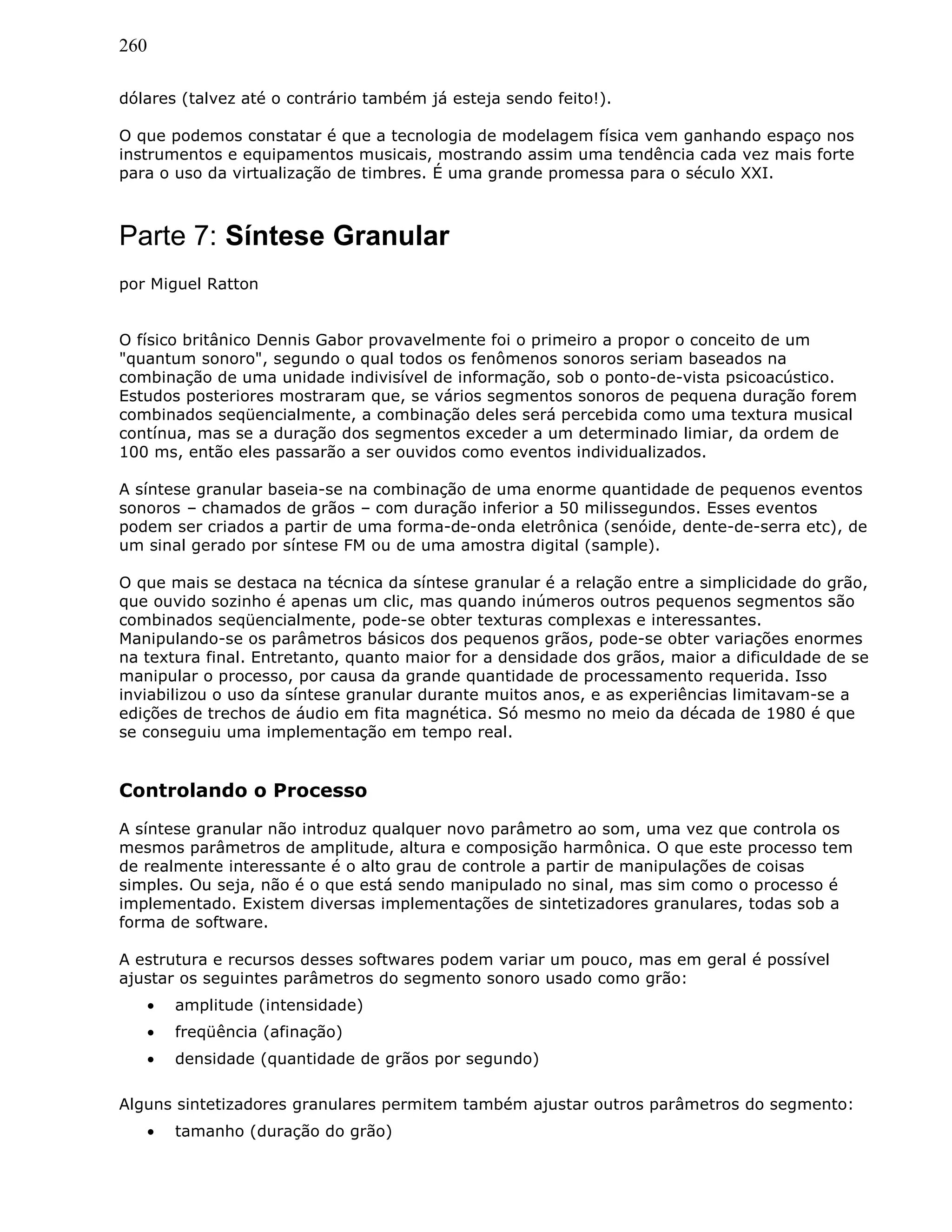 260
dólares (talvez até o contrário também já esteja sendo feito!).
O que podemos constatar é que a tecnologia de modelagem física vem ganhando espaço nos
instrumentos e equipamentos musicais, mostrando assim uma tendência cada vez mais forte
para o uso da virtualização de timbres. É uma grande promessa para o século XXI.
Parte 7: Síntese Granular
por Miguel Ratton
O físico britânico Dennis Gabor provavelmente foi o primeiro a propor o conceito de um
"quantum sonoro", segundo o qual todos os fenômenos sonoros seriam baseados na
combinação de uma unidade indivisível de informação, sob o ponto-de-vista psicoacústico.
Estudos posteriores mostraram que, se vários segmentos sonoros de pequena duração forem
combinados seqüencialmente, a combinação deles será percebida como uma textura musical
contínua, mas se a duração dos segmentos exceder a um determinado limiar, da ordem de
100 ms, então eles passarão a ser ouvidos como eventos individualizados.
A síntese granular baseia-se na combinação de uma enorme quantidade de pequenos eventos
sonoros – chamados de grãos – com duração inferior a 50 milissegundos. Esses eventos
podem ser criados a partir de uma forma-de-onda eletrônica (senóide, dente-de-serra etc), de
um sinal gerado por síntese FM ou de uma amostra digital (sample).
O que mais se destaca na técnica da síntese granular é a relação entre a simplicidade do grão,
que ouvido sozinho é apenas um clic, mas quando inúmeros outros pequenos segmentos são
combinados seqüencialmente, pode-se obter texturas complexas e interessantes.
Manipulando-se os parâmetros básicos dos pequenos grãos, pode-se obter variações enormes
na textura final. Entretanto, quanto maior for a densidade dos grãos, maior a dificuldade de se
manipular o processo, por causa da grande quantidade de processamento requerida. Isso
inviabilizou o uso da síntese granular durante muitos anos, e as experiências limitavam-se a
edições de trechos de áudio em fita magnética. Só mesmo no meio da década de 1980 é que
se conseguiu uma implementação em tempo real.
Controlando o Processo
A síntese granular não introduz qualquer novo parâmetro ao som, uma vez que controla os
mesmos parâmetros de amplitude, altura e composição harmônica. O que este processo tem
de realmente interessante é o alto grau de controle a partir de manipulações de coisas
simples. Ou seja, não é o que está sendo manipulado no sinal, mas sim como o processo é
implementado. Existem diversas implementações de sintetizadores granulares, todas sob a
forma de software.
A estrutura e recursos desses softwares podem variar um pouco, mas em geral é possível
ajustar os seguintes parâmetros do segmento sonoro usado como grão:
• amplitude (intensidade)
• freqüência (afinação)
• densidade (quantidade de grãos por segundo)
Alguns sintetizadores granulares permitem também ajustar outros parâmetros do segmento:
• tamanho (duração do grão)
 