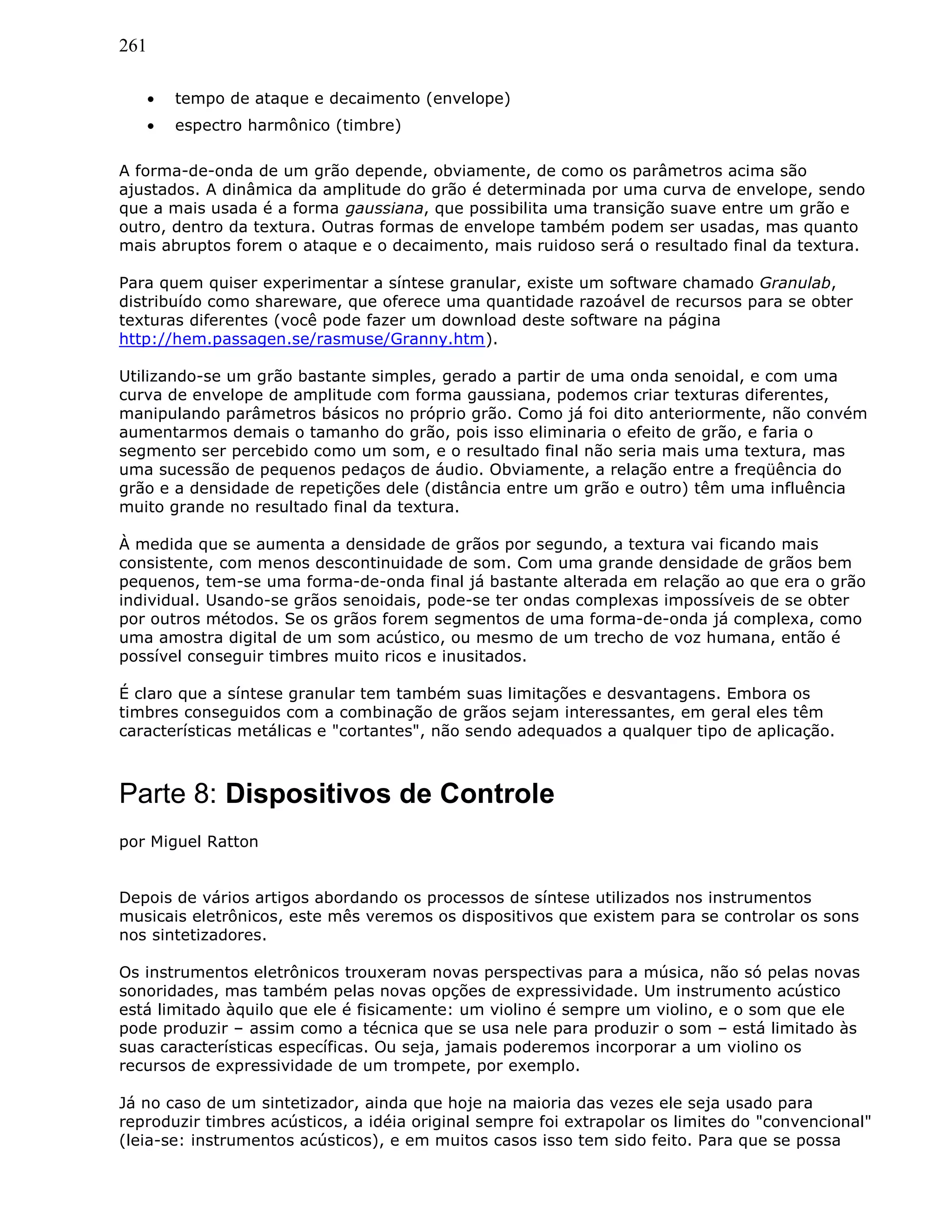 261
• tempo de ataque e decaimento (envelope)
• espectro harmônico (timbre)
A forma-de-onda de um grão depende, obviamente, de como os parâmetros acima são
ajustados. A dinâmica da amplitude do grão é determinada por uma curva de envelope, sendo
que a mais usada é a forma gaussiana, que possibilita uma transição suave entre um grão e
outro, dentro da textura. Outras formas de envelope também podem ser usadas, mas quanto
mais abruptos forem o ataque e o decaimento, mais ruidoso será o resultado final da textura.
Para quem quiser experimentar a síntese granular, existe um software chamado Granulab,
distribuído como shareware, que oferece uma quantidade razoável de recursos para se obter
texturas diferentes (você pode fazer um download deste software na página
http://hem.passagen.se/rasmuse/Granny.htm).
Utilizando-se um grão bastante simples, gerado a partir de uma onda senoidal, e com uma
curva de envelope de amplitude com forma gaussiana, podemos criar texturas diferentes,
manipulando parâmetros básicos no próprio grão. Como já foi dito anteriormente, não convém
aumentarmos demais o tamanho do grão, pois isso eliminaria o efeito de grão, e faria o
segmento ser percebido como um som, e o resultado final não seria mais uma textura, mas
uma sucessão de pequenos pedaços de áudio. Obviamente, a relação entre a freqüência do
grão e a densidade de repetições dele (distância entre um grão e outro) têm uma influência
muito grande no resultado final da textura.
À medida que se aumenta a densidade de grãos por segundo, a textura vai ficando mais
consistente, com menos descontinuidade de som. Com uma grande densidade de grãos bem
pequenos, tem-se uma forma-de-onda final já bastante alterada em relação ao que era o grão
individual. Usando-se grãos senoidais, pode-se ter ondas complexas impossíveis de se obter
por outros métodos. Se os grãos forem segmentos de uma forma-de-onda já complexa, como
uma amostra digital de um som acústico, ou mesmo de um trecho de voz humana, então é
possível conseguir timbres muito ricos e inusitados.
É claro que a síntese granular tem também suas limitações e desvantagens. Embora os
timbres conseguidos com a combinação de grãos sejam interessantes, em geral eles têm
características metálicas e "cortantes", não sendo adequados a qualquer tipo de aplicação.
Parte 8: Dispositivos de Controle
por Miguel Ratton
Depois de vários artigos abordando os processos de síntese utilizados nos instrumentos
musicais eletrônicos, este mês veremos os dispositivos que existem para se controlar os sons
nos sintetizadores.
Os instrumentos eletrônicos trouxeram novas perspectivas para a música, não só pelas novas
sonoridades, mas também pelas novas opções de expressividade. Um instrumento acústico
está limitado àquilo que ele é fisicamente: um violino é sempre um violino, e o som que ele
pode produzir – assim como a técnica que se usa nele para produzir o som – está limitado às
suas características específicas. Ou seja, jamais poderemos incorporar a um violino os
recursos de expressividade de um trompete, por exemplo.
Já no caso de um sintetizador, ainda que hoje na maioria das vezes ele seja usado para
reproduzir timbres acústicos, a idéia original sempre foi extrapolar os limites do "convencional"
(leia-se: instrumentos acústicos), e em muitos casos isso tem sido feito. Para que se possa
 