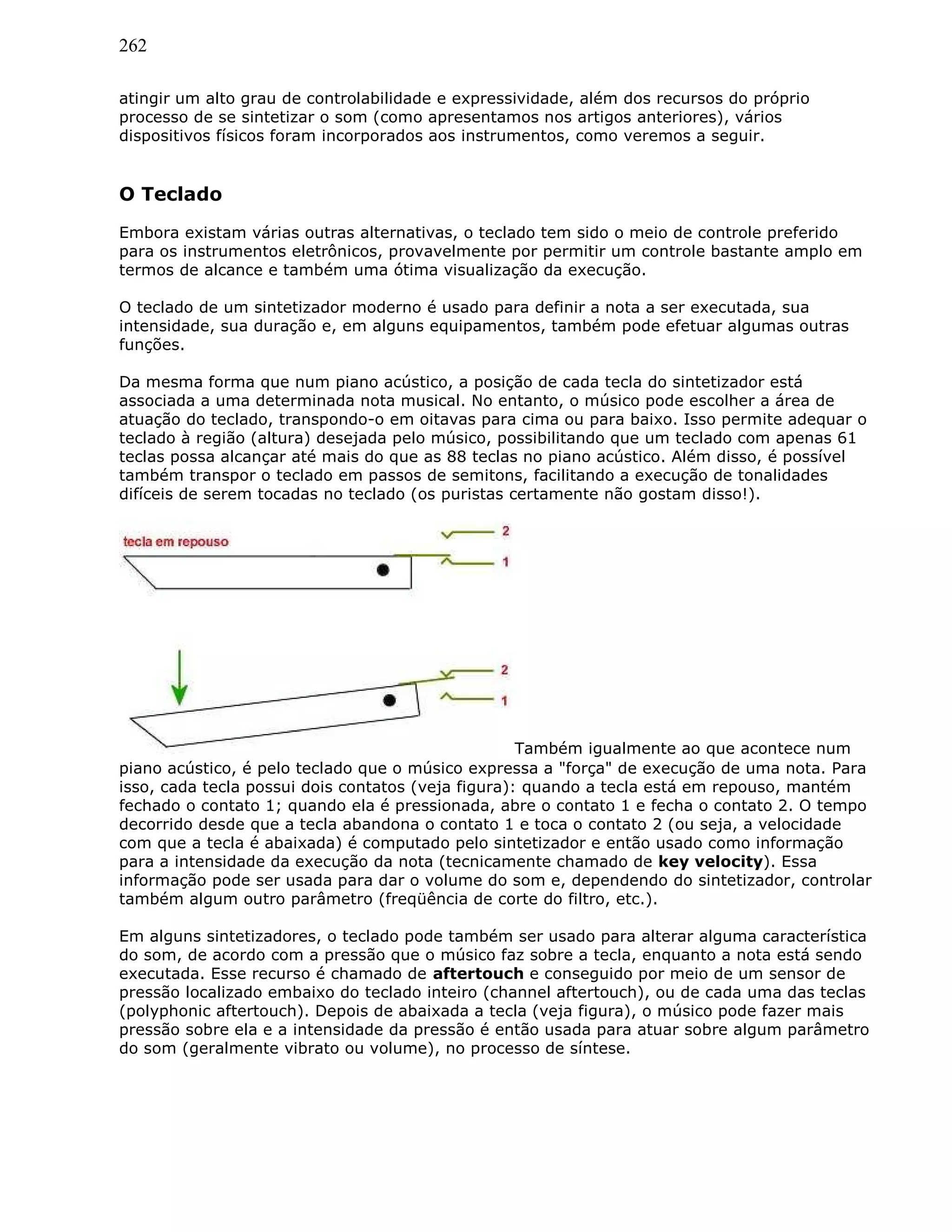 262
atingir um alto grau de controlabilidade e expressividade, além dos recursos do próprio
processo de se sintetizar o som (como apresentamos nos artigos anteriores), vários
dispositivos físicos foram incorporados aos instrumentos, como veremos a seguir.
O Teclado
Embora existam várias outras alternativas, o teclado tem sido o meio de controle preferido
para os instrumentos eletrônicos, provavelmente por permitir um controle bastante amplo em
termos de alcance e também uma ótima visualização da execução.
O teclado de um sintetizador moderno é usado para definir a nota a ser executada, sua
intensidade, sua duração e, em alguns equipamentos, também pode efetuar algumas outras
funções.
Da mesma forma que num piano acústico, a posição de cada tecla do sintetizador está
associada a uma determinada nota musical. No entanto, o músico pode escolher a área de
atuação do teclado, transpondo-o em oitavas para cima ou para baixo. Isso permite adequar o
teclado à região (altura) desejada pelo músico, possibilitando que um teclado com apenas 61
teclas possa alcançar até mais do que as 88 teclas no piano acústico. Além disso, é possível
também transpor o teclado em passos de semitons, facilitando a execução de tonalidades
difíceis de serem tocadas no teclado (os puristas certamente não gostam disso!).
Também igualmente ao que acontece num
piano acústico, é pelo teclado que o músico expressa a "força" de execução de uma nota. Para
isso, cada tecla possui dois contatos (veja figura): quando a tecla está em repouso, mantém
fechado o contato 1; quando ela é pressionada, abre o contato 1 e fecha o contato 2. O tempo
decorrido desde que a tecla abandona o contato 1 e toca o contato 2 (ou seja, a velocidade
com que a tecla é abaixada) é computado pelo sintetizador e então usado como informação
para a intensidade da execução da nota (tecnicamente chamado de key velocity). Essa
informação pode ser usada para dar o volume do som e, dependendo do sintetizador, controlar
também algum outro parâmetro (freqüência de corte do filtro, etc.).
Em alguns sintetizadores, o teclado pode também ser usado para alterar alguma característica
do som, de acordo com a pressão que o músico faz sobre a tecla, enquanto a nota está sendo
executada. Esse recurso é chamado de aftertouch e conseguido por meio de um sensor de
pressão localizado embaixo do teclado inteiro (channel aftertouch), ou de cada uma das teclas
(polyphonic aftertouch). Depois de abaixada a tecla (veja figura), o músico pode fazer mais
pressão sobre ela e a intensidade da pressão é então usada para atuar sobre algum parâmetro
do som (geralmente vibrato ou volume), no processo de síntese.
 