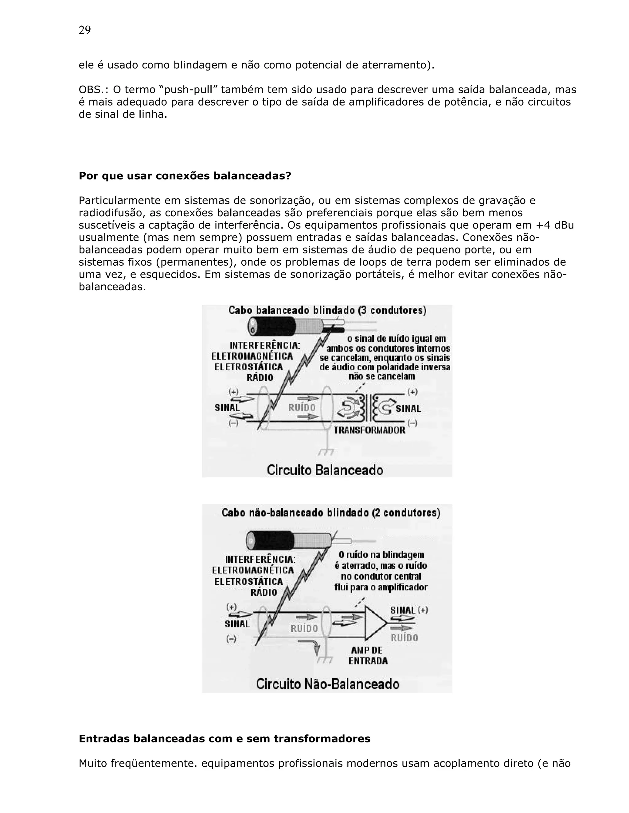 29
ele é usado como blindagem e não como potencial de aterramento).
OBS.: O termo “push-pull” também tem sido usado para descrever uma saída balanceada, mas
é mais adequado para descrever o tipo de saída de amplificadores de potência, e não circuitos
de sinal de linha.
Por que usar conexões balanceadas?
Particularmente em sistemas de sonorização, ou em sistemas complexos de gravação e
radiodifusão, as conexões balanceadas são preferenciais porque elas são bem menos
suscetíveis a captação de interferência. Os equipamentos profissionais que operam em +4 dBu
usualmente (mas nem sempre) possuem entradas e saídas balanceadas. Conexões não-
balanceadas podem operar muito bem em sistemas de áudio de pequeno porte, ou em
sistemas fixos (permanentes), onde os problemas de loops de terra podem ser eliminados de
uma vez, e esquecidos. Em sistemas de sonorização portáteis, é melhor evitar conexões não-
balanceadas.
Entradas balanceadas com e sem transformadores
Muito freqüentemente. equipamentos profissionais modernos usam acoplamento direto (e não
 