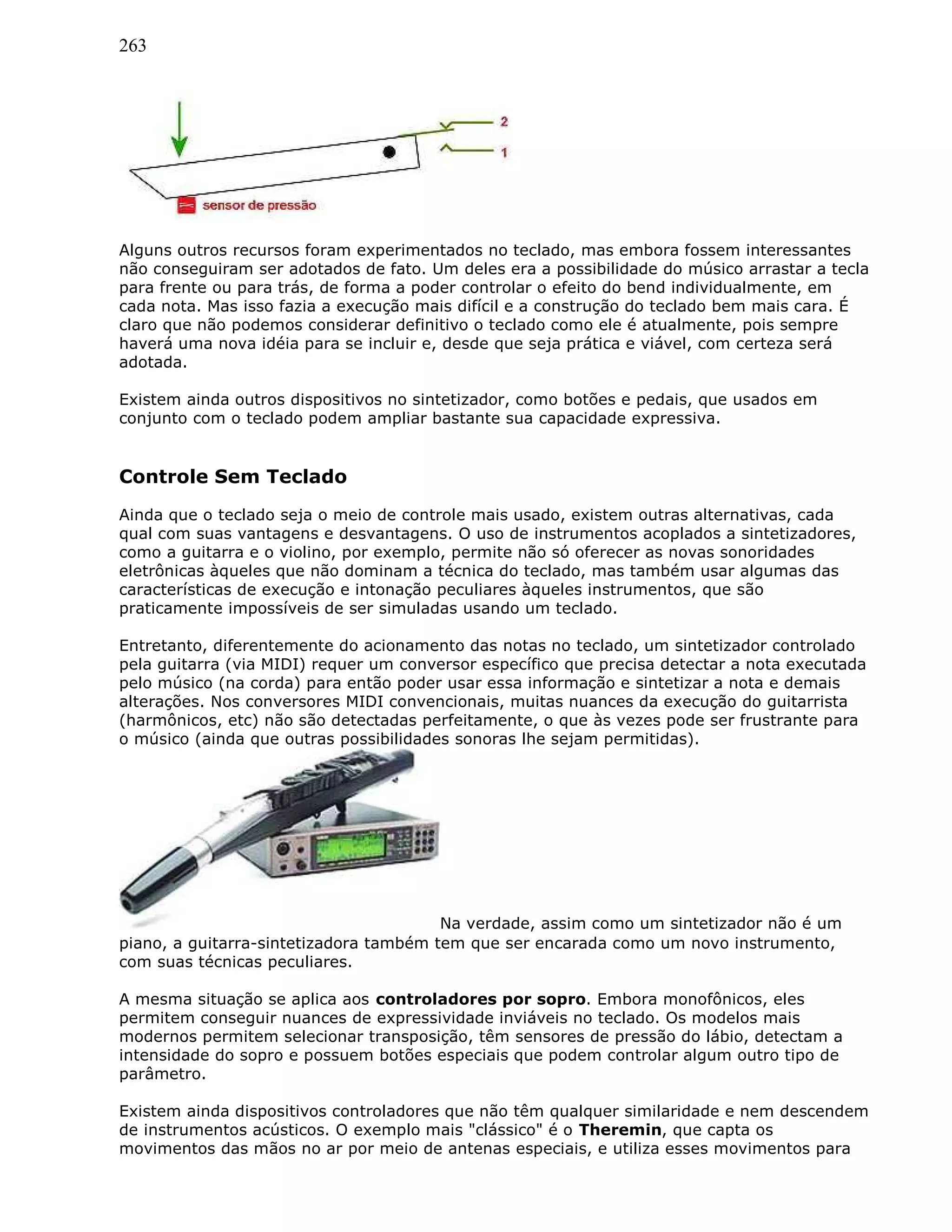 263
Alguns outros recursos foram experimentados no teclado, mas embora fossem interessantes
não conseguiram ser adotados de fato. Um deles era a possibilidade do músico arrastar a tecla
para frente ou para trás, de forma a poder controlar o efeito do bend individualmente, em
cada nota. Mas isso fazia a execução mais difícil e a construção do teclado bem mais cara. É
claro que não podemos considerar definitivo o teclado como ele é atualmente, pois sempre
haverá uma nova idéia para se incluir e, desde que seja prática e viável, com certeza será
adotada.
Existem ainda outros dispositivos no sintetizador, como botões e pedais, que usados em
conjunto com o teclado podem ampliar bastante sua capacidade expressiva.
Controle Sem Teclado
Ainda que o teclado seja o meio de controle mais usado, existem outras alternativas, cada
qual com suas vantagens e desvantagens. O uso de instrumentos acoplados a sintetizadores,
como a guitarra e o violino, por exemplo, permite não só oferecer as novas sonoridades
eletrônicas àqueles que não dominam a técnica do teclado, mas também usar algumas das
características de execução e intonação peculiares àqueles instrumentos, que são
praticamente impossíveis de ser simuladas usando um teclado.
Entretanto, diferentemente do acionamento das notas no teclado, um sintetizador controlado
pela guitarra (via MIDI) requer um conversor específico que precisa detectar a nota executada
pelo músico (na corda) para então poder usar essa informação e sintetizar a nota e demais
alterações. Nos conversores MIDI convencionais, muitas nuances da execução do guitarrista
(harmônicos, etc) não são detectadas perfeitamente, o que às vezes pode ser frustrante para
o músico (ainda que outras possibilidades sonoras lhe sejam permitidas).
Na verdade, assim como um sintetizador não é um
piano, a guitarra-sintetizadora também tem que ser encarada como um novo instrumento,
com suas técnicas peculiares.
A mesma situação se aplica aos controladores por sopro. Embora monofônicos, eles
permitem conseguir nuances de expressividade inviáveis no teclado. Os modelos mais
modernos permitem selecionar transposição, têm sensores de pressão do lábio, detectam a
intensidade do sopro e possuem botões especiais que podem controlar algum outro tipo de
parâmetro.
Existem ainda dispositivos controladores que não têm qualquer similaridade e nem descendem
de instrumentos acústicos. O exemplo mais "clássico" é o Theremin, que capta os
movimentos das mãos no ar por meio de antenas especiais, e utiliza esses movimentos para
 