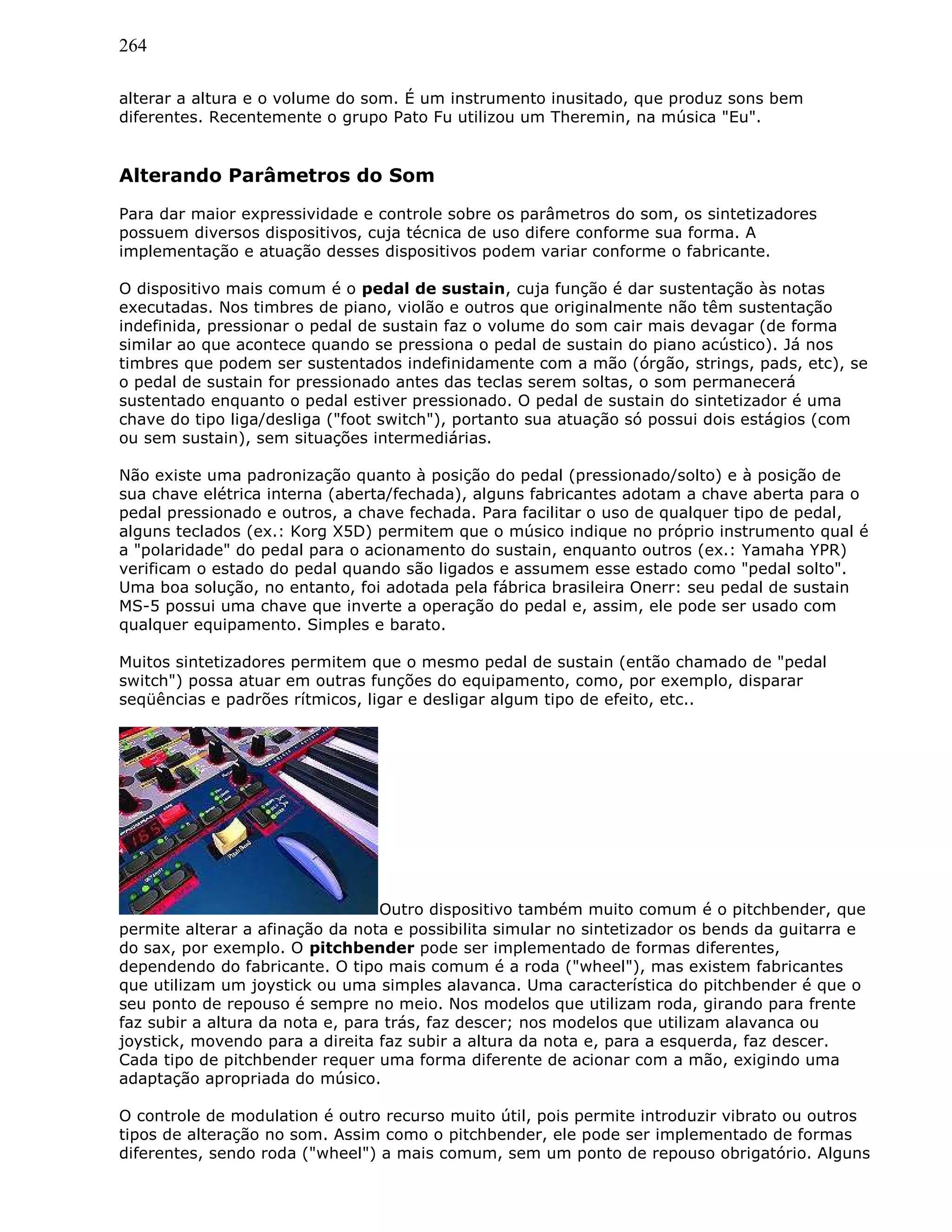 264
alterar a altura e o volume do som. É um instrumento inusitado, que produz sons bem
diferentes. Recentemente o grupo Pato Fu utilizou um Theremin, na música "Eu".
Alterando Parâmetros do Som
Para dar maior expressividade e controle sobre os parâmetros do som, os sintetizadores
possuem diversos dispositivos, cuja técnica de uso difere conforme sua forma. A
implementação e atuação desses dispositivos podem variar conforme o fabricante.
O dispositivo mais comum é o pedal de sustain, cuja função é dar sustentação às notas
executadas. Nos timbres de piano, violão e outros que originalmente não têm sustentação
indefinida, pressionar o pedal de sustain faz o volume do som cair mais devagar (de forma
similar ao que acontece quando se pressiona o pedal de sustain do piano acústico). Já nos
timbres que podem ser sustentados indefinidamente com a mão (órgão, strings, pads, etc), se
o pedal de sustain for pressionado antes das teclas serem soltas, o som permanecerá
sustentado enquanto o pedal estiver pressionado. O pedal de sustain do sintetizador é uma
chave do tipo liga/desliga ("foot switch"), portanto sua atuação só possui dois estágios (com
ou sem sustain), sem situações intermediárias.
Não existe uma padronização quanto à posição do pedal (pressionado/solto) e à posição de
sua chave elétrica interna (aberta/fechada), alguns fabricantes adotam a chave aberta para o
pedal pressionado e outros, a chave fechada. Para facilitar o uso de qualquer tipo de pedal,
alguns teclados (ex.: Korg X5D) permitem que o músico indique no próprio instrumento qual é
a "polaridade" do pedal para o acionamento do sustain, enquanto outros (ex.: Yamaha YPR)
verificam o estado do pedal quando são ligados e assumem esse estado como "pedal solto".
Uma boa solução, no entanto, foi adotada pela fábrica brasileira Onerr: seu pedal de sustain
MS-5 possui uma chave que inverte a operação do pedal e, assim, ele pode ser usado com
qualquer equipamento. Simples e barato.
Muitos sintetizadores permitem que o mesmo pedal de sustain (então chamado de "pedal
switch") possa atuar em outras funções do equipamento, como, por exemplo, disparar
seqüências e padrões rítmicos, ligar e desligar algum tipo de efeito, etc..
Outro dispositivo também muito comum é o pitchbender, que
permite alterar a afinação da nota e possibilita simular no sintetizador os bends da guitarra e
do sax, por exemplo. O pitchbender pode ser implementado de formas diferentes,
dependendo do fabricante. O tipo mais comum é a roda ("wheel"), mas existem fabricantes
que utilizam um joystick ou uma simples alavanca. Uma característica do pitchbender é que o
seu ponto de repouso é sempre no meio. Nos modelos que utilizam roda, girando para frente
faz subir a altura da nota e, para trás, faz descer; nos modelos que utilizam alavanca ou
joystick, movendo para a direita faz subir a altura da nota e, para a esquerda, faz descer.
Cada tipo de pitchbender requer uma forma diferente de acionar com a mão, exigindo uma
adaptação apropriada do músico.
O controle de modulation é outro recurso muito útil, pois permite introduzir vibrato ou outros
tipos de alteração no som. Assim como o pitchbender, ele pode ser implementado de formas
diferentes, sendo roda ("wheel") a mais comum, sem um ponto de repouso obrigatório. Alguns
 