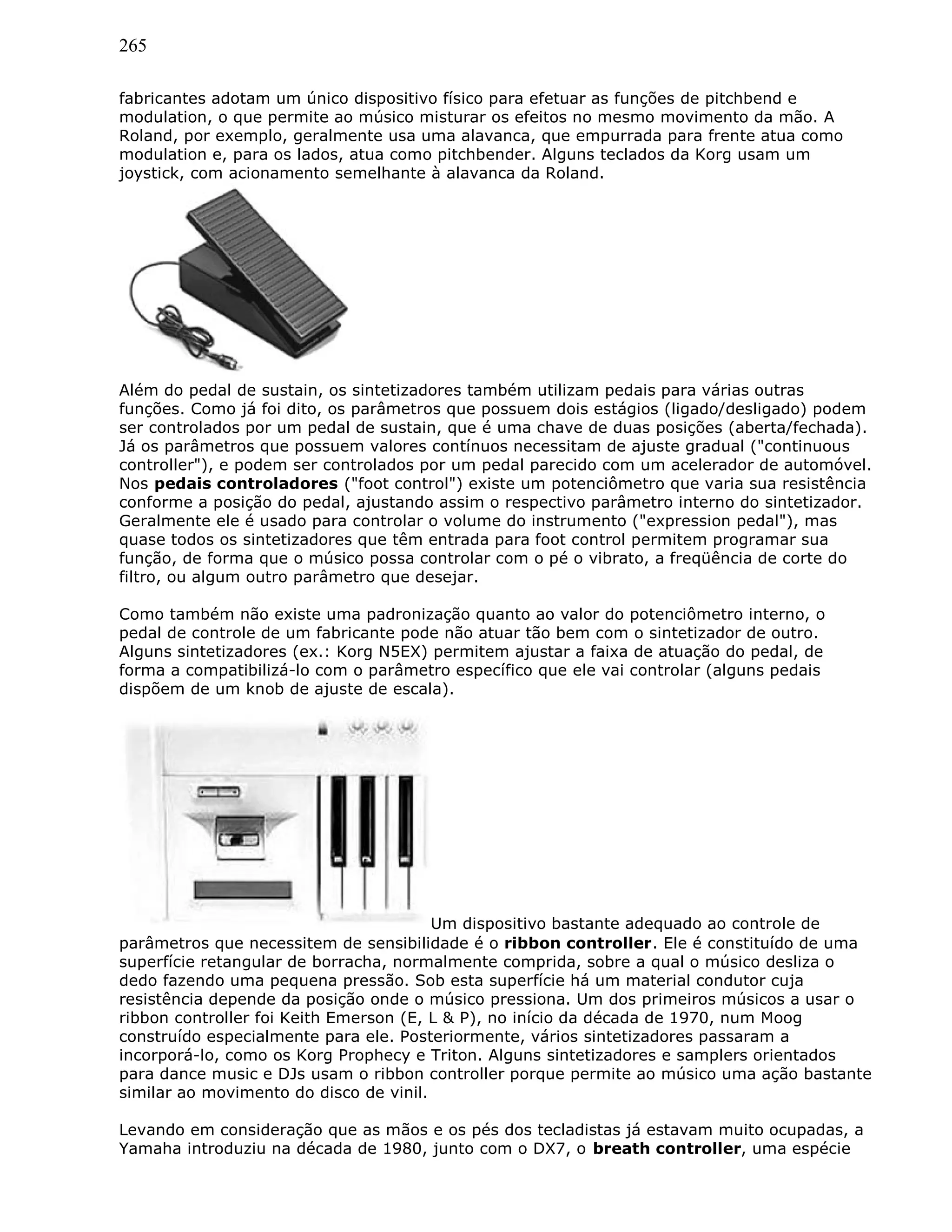 265
fabricantes adotam um único dispositivo físico para efetuar as funções de pitchbend e
modulation, o que permite ao músico misturar os efeitos no mesmo movimento da mão. A
Roland, por exemplo, geralmente usa uma alavanca, que empurrada para frente atua como
modulation e, para os lados, atua como pitchbender. Alguns teclados da Korg usam um
joystick, com acionamento semelhante à alavanca da Roland.
Além do pedal de sustain, os sintetizadores também utilizam pedais para várias outras
funções. Como já foi dito, os parâmetros que possuem dois estágios (ligado/desligado) podem
ser controlados por um pedal de sustain, que é uma chave de duas posições (aberta/fechada).
Já os parâmetros que possuem valores contínuos necessitam de ajuste gradual ("continuous
controller"), e podem ser controlados por um pedal parecido com um acelerador de automóvel.
Nos pedais controladores ("foot control") existe um potenciômetro que varia sua resistência
conforme a posição do pedal, ajustando assim o respectivo parâmetro interno do sintetizador.
Geralmente ele é usado para controlar o volume do instrumento ("expression pedal"), mas
quase todos os sintetizadores que têm entrada para foot control permitem programar sua
função, de forma que o músico possa controlar com o pé o vibrato, a freqüência de corte do
filtro, ou algum outro parâmetro que desejar.
Como também não existe uma padronização quanto ao valor do potenciômetro interno, o
pedal de controle de um fabricante pode não atuar tão bem com o sintetizador de outro.
Alguns sintetizadores (ex.: Korg N5EX) permitem ajustar a faixa de atuação do pedal, de
forma a compatibilizá-lo com o parâmetro específico que ele vai controlar (alguns pedais
dispõem de um knob de ajuste de escala).
Um dispositivo bastante adequado ao controle de
parâmetros que necessitem de sensibilidade é o ribbon controller. Ele é constituído de uma
superfície retangular de borracha, normalmente comprida, sobre a qual o músico desliza o
dedo fazendo uma pequena pressão. Sob esta superfície há um material condutor cuja
resistência depende da posição onde o músico pressiona. Um dos primeiros músicos a usar o
ribbon controller foi Keith Emerson (E, L & P), no início da década de 1970, num Moog
construído especialmente para ele. Posteriormente, vários sintetizadores passaram a
incorporá-lo, como os Korg Prophecy e Triton. Alguns sintetizadores e samplers orientados
para dance music e DJs usam o ribbon controller porque permite ao músico uma ação bastante
similar ao movimento do disco de vinil.
Levando em consideração que as mãos e os pés dos tecladistas já estavam muito ocupadas, a
Yamaha introduziu na década de 1980, junto com o DX7, o breath controller, uma espécie
 