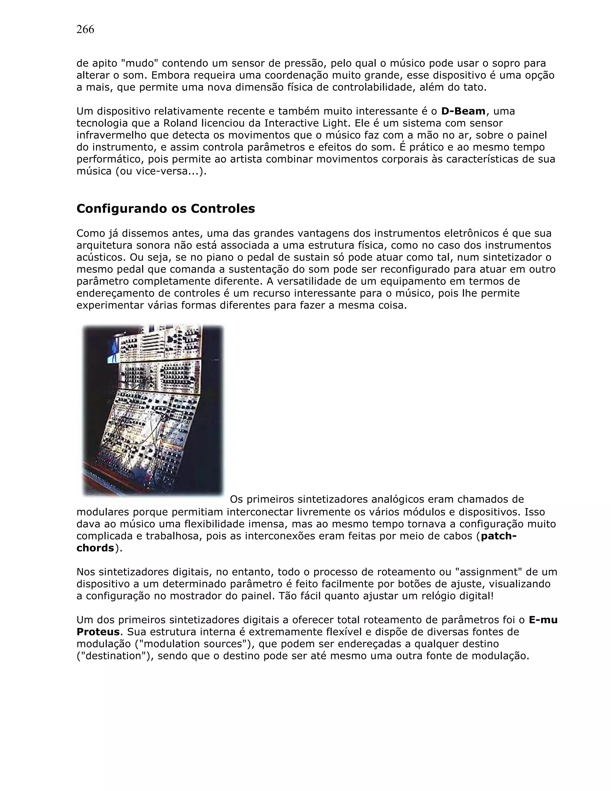 266
de apito "mudo" contendo um sensor de pressão, pelo qual o músico pode usar o sopro para
alterar o som. Embora requeira uma coordenação muito grande, esse dispositivo é uma opção
a mais, que permite uma nova dimensão física de controlabilidade, além do tato.
Um dispositivo relativamente recente e também muito interessante é o D-Beam, uma
tecnologia que a Roland licenciou da Interactive Light. Ele é um sistema com sensor
infravermelho que detecta os movimentos que o músico faz com a mão no ar, sobre o painel
do instrumento, e assim controla parâmetros e efeitos do som. É prático e ao mesmo tempo
performático, pois permite ao artista combinar movimentos corporais às características de sua
música (ou vice-versa...).
Configurando os Controles
Como já dissemos antes, uma das grandes vantagens dos instrumentos eletrônicos é que sua
arquitetura sonora não está associada a uma estrutura física, como no caso dos instrumentos
acústicos. Ou seja, se no piano o pedal de sustain só pode atuar como tal, num sintetizador o
mesmo pedal que comanda a sustentação do som pode ser reconfigurado para atuar em outro
parâmetro completamente diferente. A versatilidade de um equipamento em termos de
endereçamento de controles é um recurso interessante para o músico, pois lhe permite
experimentar várias formas diferentes para fazer a mesma coisa.
Os primeiros sintetizadores analógicos eram chamados de
modulares porque permitiam interconectar livremente os vários módulos e dispositivos. Isso
dava ao músico uma flexibilidade imensa, mas ao mesmo tempo tornava a configuração muito
complicada e trabalhosa, pois as interconexões eram feitas por meio de cabos (patch-
chords).
Nos sintetizadores digitais, no entanto, todo o processo de roteamento ou "assignment" de um
dispositivo a um determinado parâmetro é feito facilmente por botões de ajuste, visualizando
a configuração no mostrador do painel. Tão fácil quanto ajustar um relógio digital!
Um dos primeiros sintetizadores digitais a oferecer total roteamento de parâmetros foi o E-mu
Proteus. Sua estrutura interna é extremamente flexível e dispõe de diversas fontes de
modulação ("modulation sources"), que podem ser endereçadas a qualquer destino
("destination"), sendo que o destino pode ser até mesmo uma outra fonte de modulação.
 