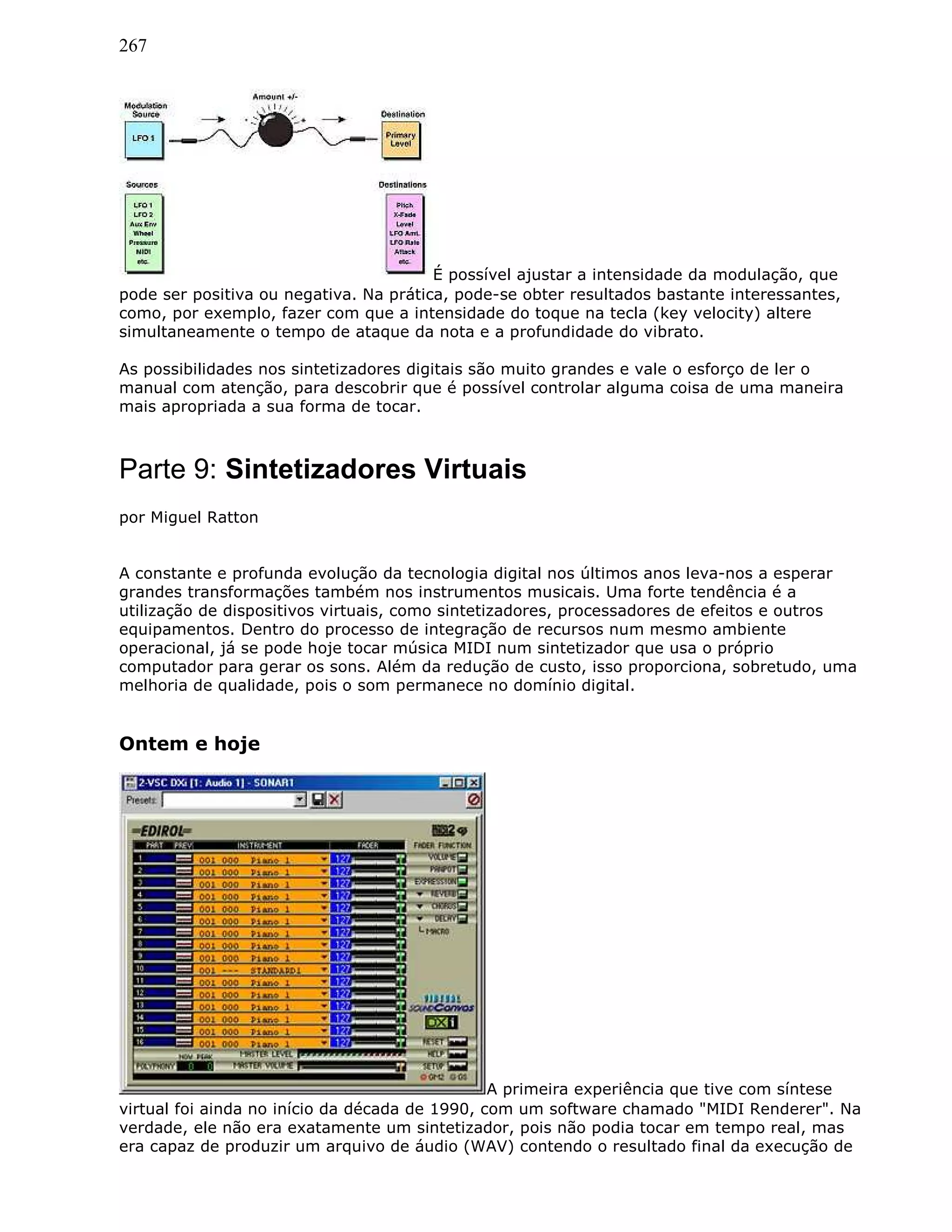 267
É possível ajustar a intensidade da modulação, que
pode ser positiva ou negativa. Na prática, pode-se obter resultados bastante interessantes,
como, por exemplo, fazer com que a intensidade do toque na tecla (key velocity) altere
simultaneamente o tempo de ataque da nota e a profundidade do vibrato.
As possibilidades nos sintetizadores digitais são muito grandes e vale o esforço de ler o
manual com atenção, para descobrir que é possível controlar alguma coisa de uma maneira
mais apropriada a sua forma de tocar.
Parte 9: Sintetizadores Virtuais
por Miguel Ratton
A constante e profunda evolução da tecnologia digital nos últimos anos leva-nos a esperar
grandes transformações também nos instrumentos musicais. Uma forte tendência é a
utilização de dispositivos virtuais, como sintetizadores, processadores de efeitos e outros
equipamentos. Dentro do processo de integração de recursos num mesmo ambiente
operacional, já se pode hoje tocar música MIDI num sintetizador que usa o próprio
computador para gerar os sons. Além da redução de custo, isso proporciona, sobretudo, uma
melhoria de qualidade, pois o som permanece no domínio digital.
Ontem e hoje
A primeira experiência que tive com síntese
virtual foi ainda no início da década de 1990, com um software chamado "MIDI Renderer". Na
verdade, ele não era exatamente um sintetizador, pois não podia tocar em tempo real, mas
era capaz de produzir um arquivo de áudio (WAV) contendo o resultado final da execução de
 