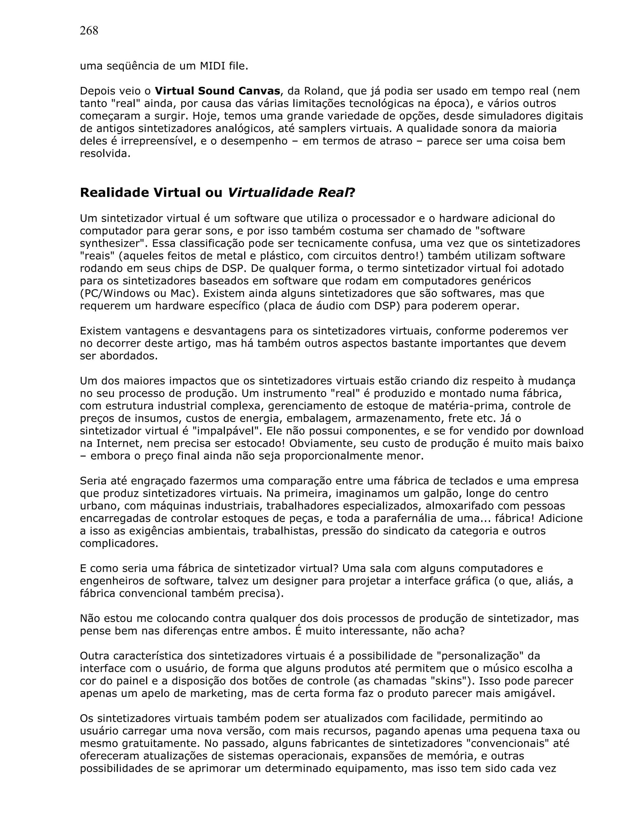 268
uma seqüência de um MIDI file.
Depois veio o Virtual Sound Canvas, da Roland, que já podia ser usado em tempo real (nem
tanto "real" ainda, por causa das várias limitações tecnológicas na época), e vários outros
começaram a surgir. Hoje, temos uma grande variedade de opções, desde simuladores digitais
de antigos sintetizadores analógicos, até samplers virtuais. A qualidade sonora da maioria
deles é irrepreensível, e o desempenho – em termos de atraso – parece ser uma coisa bem
resolvida.
Realidade Virtual ou Virtualidade Real?
Um sintetizador virtual é um software que utiliza o processador e o hardware adicional do
computador para gerar sons, e por isso também costuma ser chamado de "software
synthesizer". Essa classificação pode ser tecnicamente confusa, uma vez que os sintetizadores
"reais" (aqueles feitos de metal e plástico, com circuitos dentro!) também utilizam software
rodando em seus chips de DSP. De qualquer forma, o termo sintetizador virtual foi adotado
para os sintetizadores baseados em software que rodam em computadores genéricos
(PC/Windows ou Mac). Existem ainda alguns sintetizadores que são softwares, mas que
requerem um hardware específico (placa de áudio com DSP) para poderem operar.
Existem vantagens e desvantagens para os sintetizadores virtuais, conforme poderemos ver
no decorrer deste artigo, mas há também outros aspectos bastante importantes que devem
ser abordados.
Um dos maiores impactos que os sintetizadores virtuais estão criando diz respeito à mudança
no seu processo de produção. Um instrumento "real" é produzido e montado numa fábrica,
com estrutura industrial complexa, gerenciamento de estoque de matéria-prima, controle de
preços de insumos, custos de energia, embalagem, armazenamento, frete etc. Já o
sintetizador virtual é "impalpável". Ele não possui componentes, e se for vendido por download
na Internet, nem precisa ser estocado! Obviamente, seu custo de produção é muito mais baixo
– embora o preço final ainda não seja proporcionalmente menor.
Seria até engraçado fazermos uma comparação entre uma fábrica de teclados e uma empresa
que produz sintetizadores virtuais. Na primeira, imaginamos um galpão, longe do centro
urbano, com máquinas industriais, trabalhadores especializados, almoxarifado com pessoas
encarregadas de controlar estoques de peças, e toda a parafernália de uma... fábrica! Adicione
a isso as exigências ambientais, trabalhistas, pressão do sindicato da categoria e outros
complicadores.
E como seria uma fábrica de sintetizador virtual? Uma sala com alguns computadores e
engenheiros de software, talvez um designer para projetar a interface gráfica (o que, aliás, a
fábrica convencional também precisa).
Não estou me colocando contra qualquer dos dois processos de produção de sintetizador, mas
pense bem nas diferenças entre ambos. É muito interessante, não acha?
Outra característica dos sintetizadores virtuais é a possibilidade de "personalização" da
interface com o usuário, de forma que alguns produtos até permitem que o músico escolha a
cor do painel e a disposição dos botões de controle (as chamadas "skins"). Isso pode parecer
apenas um apelo de marketing, mas de certa forma faz o produto parecer mais amigável.
Os sintetizadores virtuais também podem ser atualizados com facilidade, permitindo ao
usuário carregar uma nova versão, com mais recursos, pagando apenas uma pequena taxa ou
mesmo gratuitamente. No passado, alguns fabricantes de sintetizadores "convencionais" até
ofereceram atualizações de sistemas operacionais, expansões de memória, e outras
possibilidades de se aprimorar um determinado equipamento, mas isso tem sido cada vez
 