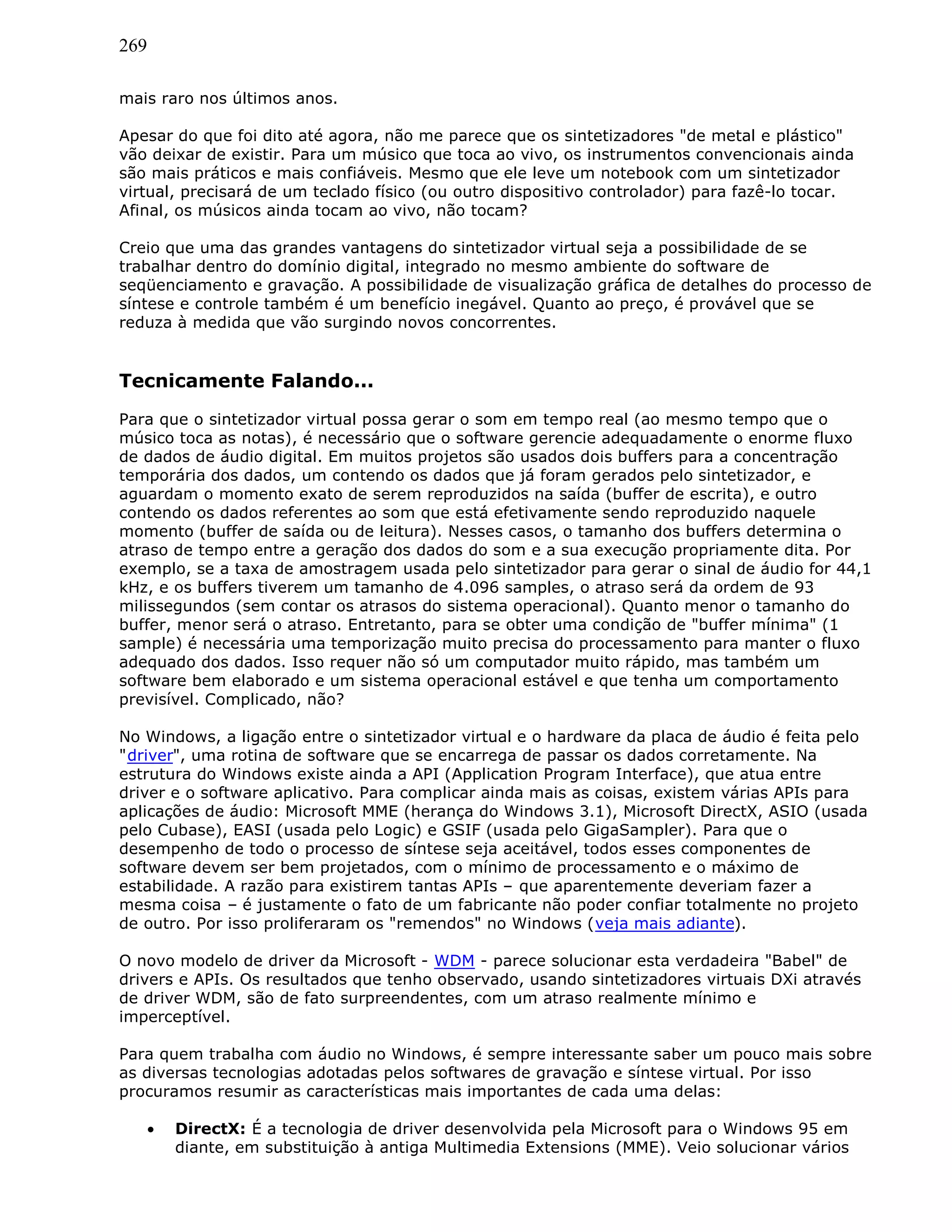 269
mais raro nos últimos anos.
Apesar do que foi dito até agora, não me parece que os sintetizadores "de metal e plástico"
vão deixar de existir. Para um músico que toca ao vivo, os instrumentos convencionais ainda
são mais práticos e mais confiáveis. Mesmo que ele leve um notebook com um sintetizador
virtual, precisará de um teclado físico (ou outro dispositivo controlador) para fazê-lo tocar.
Afinal, os músicos ainda tocam ao vivo, não tocam?
Creio que uma das grandes vantagens do sintetizador virtual seja a possibilidade de se
trabalhar dentro do domínio digital, integrado no mesmo ambiente do software de
seqüenciamento e gravação. A possibilidade de visualização gráfica de detalhes do processo de
síntese e controle também é um benefício inegável. Quanto ao preço, é provável que se
reduza à medida que vão surgindo novos concorrentes.
Tecnicamente Falando...
Para que o sintetizador virtual possa gerar o som em tempo real (ao mesmo tempo que o
músico toca as notas), é necessário que o software gerencie adequadamente o enorme fluxo
de dados de áudio digital. Em muitos projetos são usados dois buffers para a concentração
temporária dos dados, um contendo os dados que já foram gerados pelo sintetizador, e
aguardam o momento exato de serem reproduzidos na saída (buffer de escrita), e outro
contendo os dados referentes ao som que está efetivamente sendo reproduzido naquele
momento (buffer de saída ou de leitura). Nesses casos, o tamanho dos buffers determina o
atraso de tempo entre a geração dos dados do som e a sua execução propriamente dita. Por
exemplo, se a taxa de amostragem usada pelo sintetizador para gerar o sinal de áudio for 44,1
kHz, e os buffers tiverem um tamanho de 4.096 samples, o atraso será da ordem de 93
milissegundos (sem contar os atrasos do sistema operacional). Quanto menor o tamanho do
buffer, menor será o atraso. Entretanto, para se obter uma condição de "buffer mínima" (1
sample) é necessária uma temporização muito precisa do processamento para manter o fluxo
adequado dos dados. Isso requer não só um computador muito rápido, mas também um
software bem elaborado e um sistema operacional estável e que tenha um comportamento
previsível. Complicado, não?
No Windows, a ligação entre o sintetizador virtual e o hardware da placa de áudio é feita pelo
"driver", uma rotina de software que se encarrega de passar os dados corretamente. Na
estrutura do Windows existe ainda a API (Application Program Interface), que atua entre
driver e o software aplicativo. Para complicar ainda mais as coisas, existem várias APIs para
aplicações de áudio: Microsoft MME (herança do Windows 3.1), Microsoft DirectX, ASIO (usada
pelo Cubase), EASI (usada pelo Logic) e GSIF (usada pelo GigaSampler). Para que o
desempenho de todo o processo de síntese seja aceitável, todos esses componentes de
software devem ser bem projetados, com o mínimo de processamento e o máximo de
estabilidade. A razão para existirem tantas APIs – que aparentemente deveriam fazer a
mesma coisa – é justamente o fato de um fabricante não poder confiar totalmente no projeto
de outro. Por isso proliferaram os "remendos" no Windows (veja mais adiante).
O novo modelo de driver da Microsoft - WDM - parece solucionar esta verdadeira "Babel" de
drivers e APIs. Os resultados que tenho observado, usando sintetizadores virtuais DXi através
de driver WDM, são de fato surpreendentes, com um atraso realmente mínimo e
imperceptível.
Para quem trabalha com áudio no Windows, é sempre interessante saber um pouco mais sobre
as diversas tecnologias adotadas pelos softwares de gravação e síntese virtual. Por isso
procuramos resumir as características mais importantes de cada uma delas:
• DirectX: É a tecnologia de driver desenvolvida pela Microsoft para o Windows 95 em
diante, em substituição à antiga Multimedia Extensions (MME). Veio solucionar vários
 