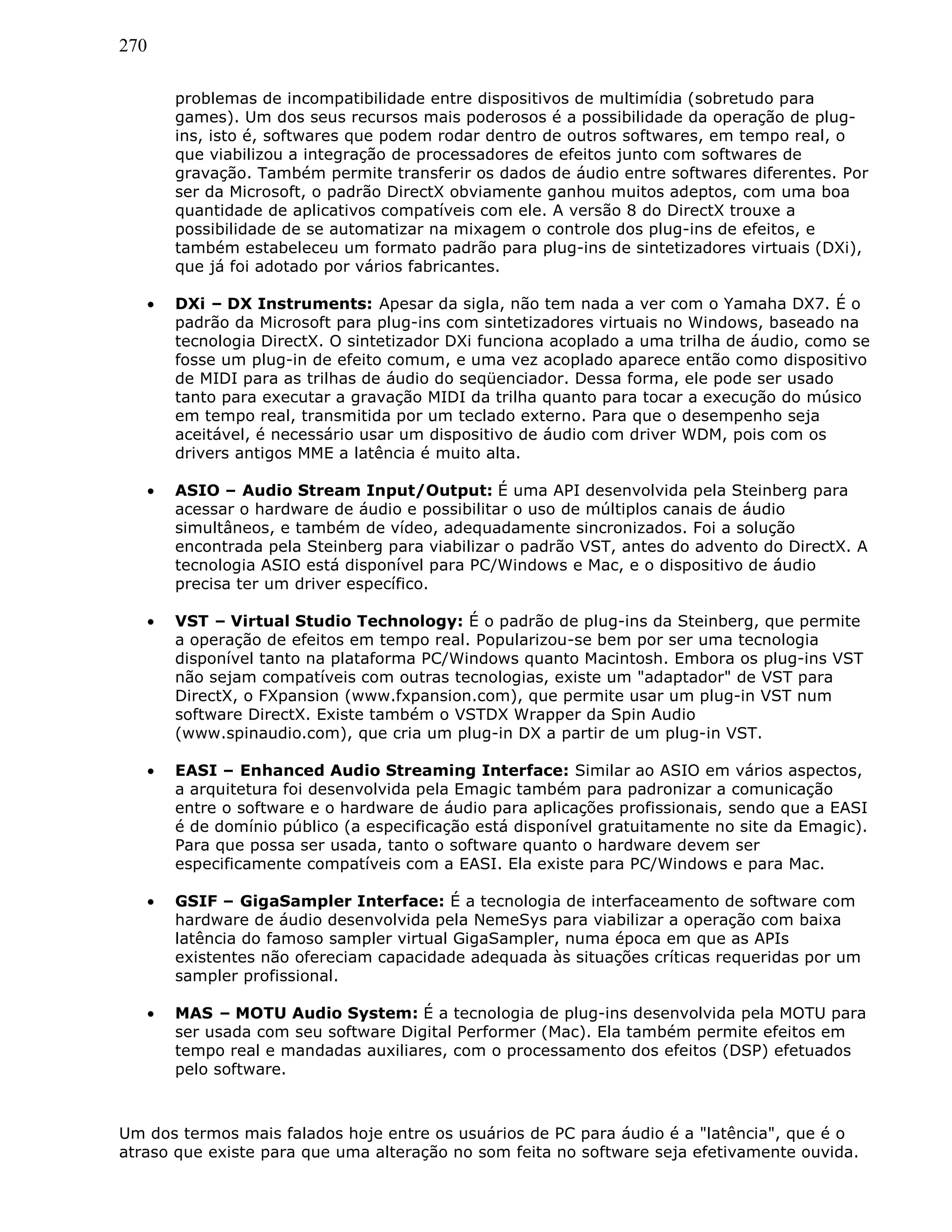 270
problemas de incompatibilidade entre dispositivos de multimídia (sobretudo para
games). Um dos seus recursos mais poderosos é a possibilidade da operação de plug-
ins, isto é, softwares que podem rodar dentro de outros softwares, em tempo real, o
que viabilizou a integração de processadores de efeitos junto com softwares de
gravação. Também permite transferir os dados de áudio entre softwares diferentes. Por
ser da Microsoft, o padrão DirectX obviamente ganhou muitos adeptos, com uma boa
quantidade de aplicativos compatíveis com ele. A versão 8 do DirectX trouxe a
possibilidade de se automatizar na mixagem o controle dos plug-ins de efeitos, e
também estabeleceu um formato padrão para plug-ins de sintetizadores virtuais (DXi),
que já foi adotado por vários fabricantes.
• DXi – DX Instruments: Apesar da sigla, não tem nada a ver com o Yamaha DX7. É o
padrão da Microsoft para plug-ins com sintetizadores virtuais no Windows, baseado na
tecnologia DirectX. O sintetizador DXi funciona acoplado a uma trilha de áudio, como se
fosse um plug-in de efeito comum, e uma vez acoplado aparece então como dispositivo
de MIDI para as trilhas de áudio do seqüenciador. Dessa forma, ele pode ser usado
tanto para executar a gravação MIDI da trilha quanto para tocar a execução do músico
em tempo real, transmitida por um teclado externo. Para que o desempenho seja
aceitável, é necessário usar um dispositivo de áudio com driver WDM, pois com os
drivers antigos MME a latência é muito alta.
• ASIO – Audio Stream Input/Output: É uma API desenvolvida pela Steinberg para
acessar o hardware de áudio e possibilitar o uso de múltiplos canais de áudio
simultâneos, e também de vídeo, adequadamente sincronizados. Foi a solução
encontrada pela Steinberg para viabilizar o padrão VST, antes do advento do DirectX. A
tecnologia ASIO está disponível para PC/Windows e Mac, e o dispositivo de áudio
precisa ter um driver específico.
• VST – Virtual Studio Technology: É o padrão de plug-ins da Steinberg, que permite
a operação de efeitos em tempo real. Popularizou-se bem por ser uma tecnologia
disponível tanto na plataforma PC/Windows quanto Macintosh. Embora os plug-ins VST
não sejam compatíveis com outras tecnologias, existe um "adaptador" de VST para
DirectX, o FXpansion (www.fxpansion.com), que permite usar um plug-in VST num
software DirectX. Existe também o VSTDX Wrapper da Spin Audio
(www.spinaudio.com), que cria um plug-in DX a partir de um plug-in VST.
• EASI – Enhanced Audio Streaming Interface: Similar ao ASIO em vários aspectos,
a arquitetura foi desenvolvida pela Emagic também para padronizar a comunicação
entre o software e o hardware de áudio para aplicações profissionais, sendo que a EASI
é de domínio público (a especificação está disponível gratuitamente no site da Emagic).
Para que possa ser usada, tanto o software quanto o hardware devem ser
especificamente compatíveis com a EASI. Ela existe para PC/Windows e para Mac.
• GSIF – GigaSampler Interface: É a tecnologia de interfaceamento de software com
hardware de áudio desenvolvida pela NemeSys para viabilizar a operação com baixa
latência do famoso sampler virtual GigaSampler, numa época em que as APIs
existentes não ofereciam capacidade adequada às situações críticas requeridas por um
sampler profissional.
• MAS – MOTU Audio System: É a tecnologia de plug-ins desenvolvida pela MOTU para
ser usada com seu software Digital Performer (Mac). Ela também permite efeitos em
tempo real e mandadas auxiliares, com o processamento dos efeitos (DSP) efetuados
pelo software.
Um dos termos mais falados hoje entre os usuários de PC para áudio é a "latência", que é o
atraso que existe para que uma alteração no som feita no software seja efetivamente ouvida.
 