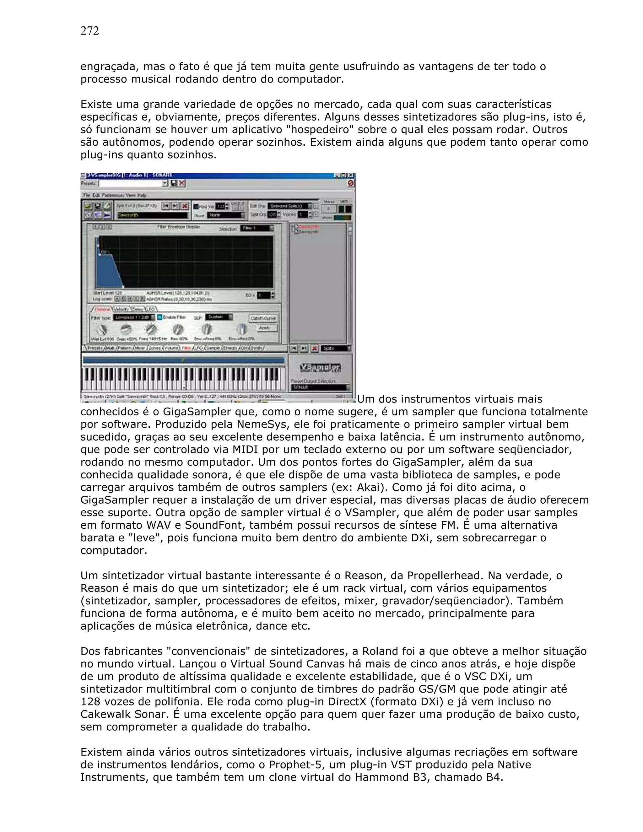 272
engraçada, mas o fato é que já tem muita gente usufruindo as vantagens de ter todo o
processo musical rodando dentro do computador.
Existe uma grande variedade de opções no mercado, cada qual com suas características
específicas e, obviamente, preços diferentes. Alguns desses sintetizadores são plug-ins, isto é,
só funcionam se houver um aplicativo "hospedeiro" sobre o qual eles possam rodar. Outros
são autônomos, podendo operar sozinhos. Existem ainda alguns que podem tanto operar como
plug-ins quanto sozinhos.
Um dos instrumentos virtuais mais
conhecidos é o GigaSampler que, como o nome sugere, é um sampler que funciona totalmente
por software. Produzido pela NemeSys, ele foi praticamente o primeiro sampler virtual bem
sucedido, graças ao seu excelente desempenho e baixa latência. É um instrumento autônomo,
que pode ser controlado via MIDI por um teclado externo ou por um software seqüenciador,
rodando no mesmo computador. Um dos pontos fortes do GigaSampler, além da sua
conhecida qualidade sonora, é que ele dispõe de uma vasta biblioteca de samples, e pode
carregar arquivos também de outros samplers (ex: Akai). Como já foi dito acima, o
GigaSampler requer a instalação de um driver especial, mas diversas placas de áudio oferecem
esse suporte. Outra opção de sampler virtual é o VSampler, que além de poder usar samples
em formato WAV e SoundFont, também possui recursos de síntese FM. É uma alternativa
barata e "leve", pois funciona muito bem dentro do ambiente DXi, sem sobrecarregar o
computador.
Um sintetizador virtual bastante interessante é o Reason, da Propellerhead. Na verdade, o
Reason é mais do que um sintetizador; ele é um rack virtual, com vários equipamentos
(sintetizador, sampler, processadores de efeitos, mixer, gravador/seqüenciador). Também
funciona de forma autônoma, e é muito bem aceito no mercado, principalmente para
aplicações de música eletrônica, dance etc.
Dos fabricantes "convencionais" de sintetizadores, a Roland foi a que obteve a melhor situação
no mundo virtual. Lançou o Virtual Sound Canvas há mais de cinco anos atrás, e hoje dispõe
de um produto de altíssima qualidade e excelente estabilidade, que é o VSC DXi, um
sintetizador multitimbral com o conjunto de timbres do padrão GS/GM que pode atingir até
128 vozes de polifonia. Ele roda como plug-in DirectX (formato DXi) e já vem incluso no
Cakewalk Sonar. É uma excelente opção para quem quer fazer uma produção de baixo custo,
sem comprometer a qualidade do trabalho.
Existem ainda vários outros sintetizadores virtuais, inclusive algumas recriações em software
de instrumentos lendários, como o Prophet-5, um plug-in VST produzido pela Native
Instruments, que também tem um clone virtual do Hammond B3, chamado B4.
 