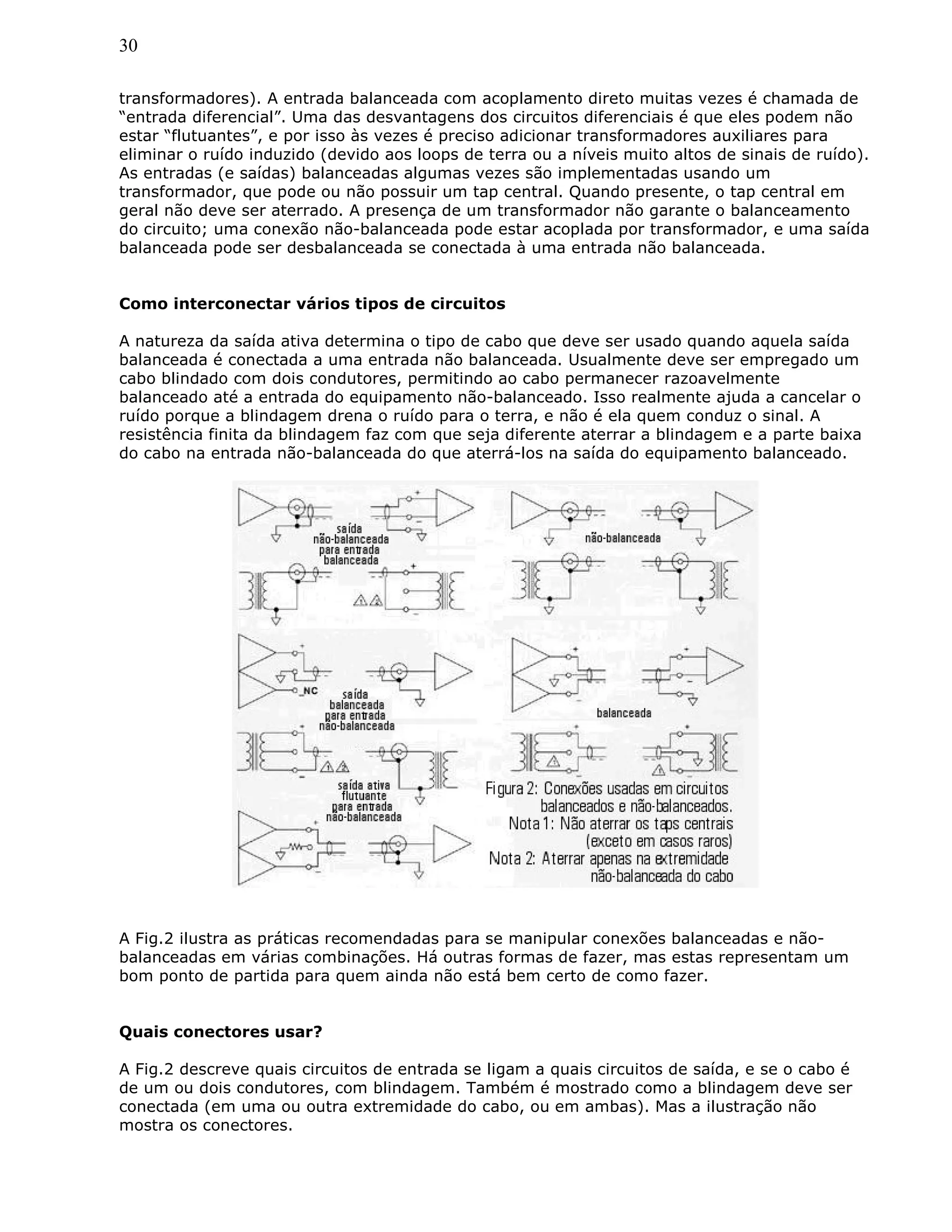 30
transformadores). A entrada balanceada com acoplamento direto muitas vezes é chamada de
“entrada diferencial”. Uma das desvantagens dos circuitos diferenciais é que eles podem não
estar “flutuantes”, e por isso às vezes é preciso adicionar transformadores auxiliares para
eliminar o ruído induzido (devido aos loops de terra ou a níveis muito altos de sinais de ruído).
As entradas (e saídas) balanceadas algumas vezes são implementadas usando um
transformador, que pode ou não possuir um tap central. Quando presente, o tap central em
geral não deve ser aterrado. A presença de um transformador não garante o balanceamento
do circuito; uma conexão não-balanceada pode estar acoplada por transformador, e uma saída
balanceada pode ser desbalanceada se conectada à uma entrada não balanceada.
Como interconectar vários tipos de circuitos
A natureza da saída ativa determina o tipo de cabo que deve ser usado quando aquela saída
balanceada é conectada a uma entrada não balanceada. Usualmente deve ser empregado um
cabo blindado com dois condutores, permitindo ao cabo permanecer razoavelmente
balanceado até a entrada do equipamento não-balanceado. Isso realmente ajuda a cancelar o
ruído porque a blindagem drena o ruído para o terra, e não é ela quem conduz o sinal. A
resistência finita da blindagem faz com que seja diferente aterrar a blindagem e a parte baixa
do cabo na entrada não-balanceada do que aterrá-los na saída do equipamento balanceado.
A Fig.2 ilustra as práticas recomendadas para se manipular conexões balanceadas e não-
balanceadas em várias combinações. Há outras formas de fazer, mas estas representam um
bom ponto de partida para quem ainda não está bem certo de como fazer.
Quais conectores usar?
A Fig.2 descreve quais circuitos de entrada se ligam a quais circuitos de saída, e se o cabo é
de um ou dois condutores, com blindagem. Também é mostrado como a blindagem deve ser
conectada (em uma ou outra extremidade do cabo, ou em ambas). Mas a ilustração não
mostra os conectores.
 