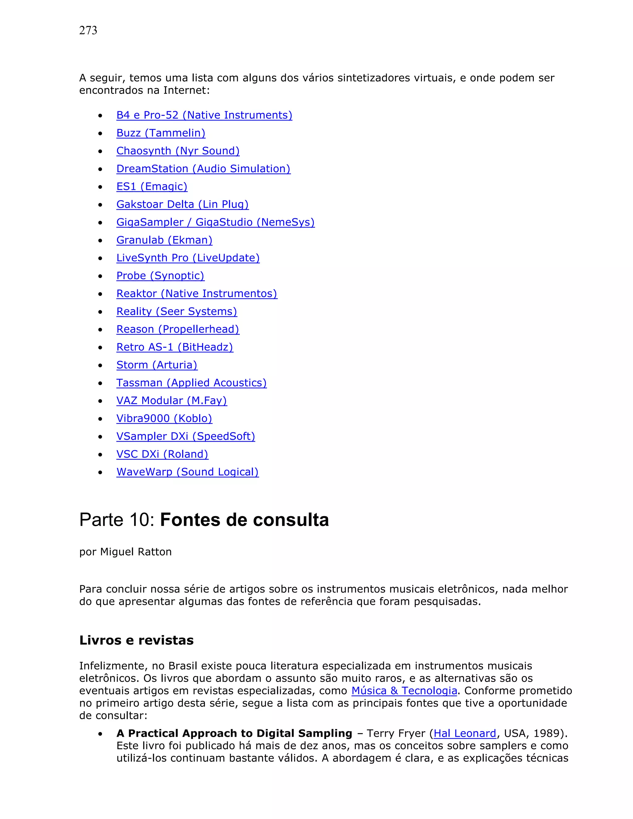 273
A seguir, temos uma lista com alguns dos vários sintetizadores virtuais, e onde podem ser
encontrados na Internet:
• B4 e Pro-52 (Native Instruments)
• Buzz (Tammelin)
• Chaosynth (Nyr Sound)
• DreamStation (Audio Simulation)
• ES1 (Emagic)
• Gakstoar Delta (Lin Plug)
• GigaSampler / GigaStudio (NemeSys)
• Granulab (Ekman)
• LiveSynth Pro (LiveUpdate)
• Probe (Synoptic)
• Reaktor (Native Instrumentos)
• Reality (Seer Systems)
• Reason (Propellerhead)
• Retro AS-1 (BitHeadz)
• Storm (Arturia)
• Tassman (Applied Acoustics)
• VAZ Modular (M.Fay)
• Vibra9000 (Koblo)
• VSampler DXi (SpeedSoft)
• VSC DXi (Roland)
• WaveWarp (Sound Logical)
Parte 10: Fontes de consulta
por Miguel Ratton
Para concluir nossa série de artigos sobre os instrumentos musicais eletrônicos, nada melhor
do que apresentar algumas das fontes de referência que foram pesquisadas.
Livros e revistas
Infelizmente, no Brasil existe pouca literatura especializada em instrumentos musicais
eletrônicos. Os livros que abordam o assunto são muito raros, e as alternativas são os
eventuais artigos em revistas especializadas, como Música & Tecnologia. Conforme prometido
no primeiro artigo desta série, segue a lista com as principais fontes que tive a oportunidade
de consultar:
• A Practical Approach to Digital Sampling – Terry Fryer (Hal Leonard, USA, 1989).
Este livro foi publicado há mais de dez anos, mas os conceitos sobre samplers e como
utilizá-los continuam bastante válidos. A abordagem é clara, e as explicações técnicas
 
