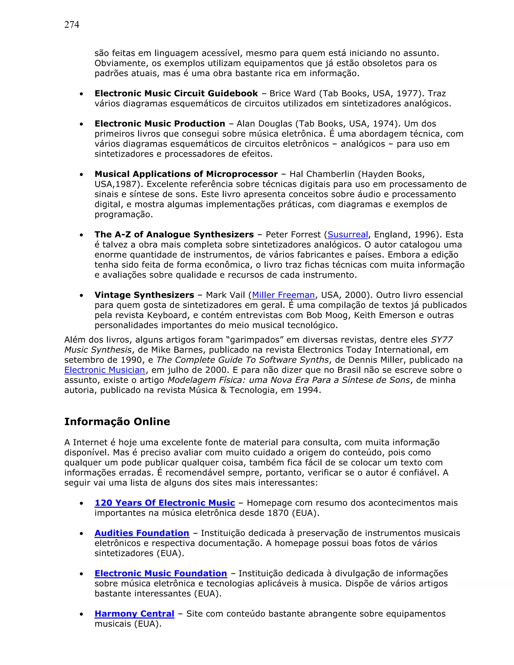 274
são feitas em linguagem acessível, mesmo para quem está iniciando no assunto.
Obviamente, os exemplos utilizam equipamentos que já estão obsoletos para os
padrões atuais, mas é uma obra bastante rica em informação.
• Electronic Music Circuit Guidebook – Brice Ward (Tab Books, USA, 1977). Traz
vários diagramas esquemáticos de circuitos utilizados em sintetizadores analógicos.
• Electronic Music Production – Alan Douglas (Tab Books, USA, 1974). Um dos
primeiros livros que consegui sobre música eletrônica. É uma abordagem técnica, com
vários diagramas esquemáticos de circuitos eletrônicos – analógicos – para uso em
sintetizadores e processadores de efeitos.
• Musical Applications of Microprocessor – Hal Chamberlin (Hayden Books,
USA,1987). Excelente referência sobre técnicas digitais para uso em processamento de
sinais e síntese de sons. Este livro apresenta conceitos sobre áudio e processamento
digital, e mostra algumas implementações práticas, com diagramas e exemplos de
programação.
• The A-Z of Analogue Synthesizers – Peter Forrest (Susurreal, England, 1996). Esta
é talvez a obra mais completa sobre sintetizadores analógicos. O autor catalogou uma
enorme quantidade de instrumentos, de vários fabricantes e países. Embora a edição
tenha sido feita de forma econômica, o livro traz fichas técnicas com muita informação
e avaliações sobre qualidade e recursos de cada instrumento.
• Vintage Synthesizers – Mark Vail (Miller Freeman, USA, 2000). Outro livro essencial
para quem gosta de sintetizadores em geral. É uma compilação de textos já publicados
pela revista Keyboard, e contém entrevistas com Bob Moog, Keith Emerson e outras
personalidades importantes do meio musical tecnológico.
Além dos livros, alguns artigos foram “garimpados” em diversas revistas, dentre eles SY77
Music Synthesis, de Mike Barnes, publicado na revista Electronics Today International, em
setembro de 1990, e The Complete Guide To Software Synths, de Dennis Miller, publicado na
Electronic Musician, em julho de 2000. E para não dizer que no Brasil não se escreve sobre o
assunto, existe o artigo Modelagem Física: uma Nova Era Para a Síntese de Sons, de minha
autoria, publicado na revista Música & Tecnologia, em 1994.
Informação Online
A Internet é hoje uma excelente fonte de material para consulta, com muita informação
disponível. Mas é preciso avaliar com muito cuidado a origem do conteúdo, pois como
qualquer um pode publicar qualquer coisa, também fica fácil de se colocar um texto com
informações erradas. É recomendável sempre, portanto, verificar se o autor é confiável. A
seguir vai uma lista de alguns dos sites mais interessantes:
• 120 Years Of Electronic Music – Homepage com resumo dos acontecimentos mais
importantes na música eletrônica desde 1870 (EUA).
• Audities Foundation – Instituição dedicada à preservação de instrumentos musicais
eletrônicos e respectiva documentação. A homepage possui boas fotos de vários
sintetizadores (EUA).
• Electronic Music Foundation – Instituição dedicada à divulgação de informações
sobre música eletrônica e tecnologias aplicáveis à musica. Dispõe de vários artigos
bastante interessantes (EUA).
• Harmony Central – Site com conteúdo bastante abrangente sobre equipamentos
musicais (EUA).
 